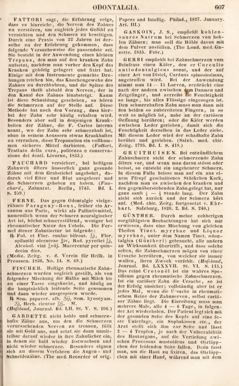 * FATTORI sagt, die Erfahrung zeige, dass es hinreiche, die Nerven des Zahnes zu zerstören, um zugleich jedes Gefühl zu vernichten und den Schmerz zu beseitigen. Durch eine Praxis von 22 Jahren ist der¬ selbe zu der Erfahrung gekommen, dass folgende Versuchsweise die passendste sei. Sie besteht in der Anwendung eines kleinen Trepans, den man auf den kranken Zahn aufsetzt, nachdem man vorher den Kopf des Kranken gehörig gelagert und fixirt hat. Einige mit dem Instrumente gemachte Dre¬ hungen reichen hin, das Knochengewebe des Zahnes zu durchbohren, und die Spitze des Trepans theilt alsbald den Nerven, der in den Kanal des Zahnes hinabsteigt. Kaum ist diese Schneidung geschehen, so hören die Schmerzen auf der Stelle anf. Diese Methode hat noch den Vorzug, dass hier¬ bei der Zahn sehr häutig erhalten wird. Besonders aber soll in denjenigen Krank¬ heiten der Zähne, die E. Caries interna nennt, wo der Zahn sehr schmerzhaft ist, ohne in seinem Aeussern etwas Krankhaftes zu verrathen, diese Trepanation ein vollkom¬ men sicheres Mittel darbieten. (Fattori, Trattato della cura, politezza e conserva- zione dei denti. Livorno, 1833.) FAUCH ARD versichert, bei heftigem Zahnweh öfters äusserlich ganz gesunde Zähne mit dem Grabstichel angebohrt, da¬ durch viel Eiter und Blut ausgeleert und die Schmerzen gehoben zu haben. QFau- chard9 Zahnarzt. Berlin, 1743. Bd. I. S. 259.) FERNE. Das gegen Odontalgie vielge¬ rühmte Paraguay-Roux, früher ein Ar- canum aus Paris, wirkt als Palliativmittel, ; namentlich wenn der Schmerz neuralgischer < Art ist, höchst schmerzstillend, weniger bei i rheumatischer Natur des Uebels. Die For- i mel dieser Zahntinctur ist folgende: Fol. et Flor, enulae bifront. §j, Flor, spilanthi oleraceae §iv, Rad. pyrethri $j, Alcohol. vini gviij. Macerentur per quin- decim dies. ifMediz. Zeitg. v. d. Verein für Heilk. in Preussen. 1836. No. 14. S. 69.) FISCHER. Heftige rheumatische Zahn- s schmerzen wurden sogleich gestillt, als von 1 folgender Mischung die Hälfte mit Milch bis i zu einer Tasse eingekocht, und häufig an > die hauptsächlich leidende Seite genommen i und dann wieder ausgespieen wurde. IV Sem. papaver. alb. 3*j> Sem. hyoscyam. 3j, Herb, cieufae §ß. M. I CHu/eland, Journal. Bd. LII. St. V. S. 106.) GARDETTE zieht hohle und schmerz- (5 hafte Zähne aus, um den die Schmerzen 5i verursachenden Nerven zu trennen, füllt lij sie mit Gold aus, und setzt, sie dann unmit- ■) telbar darauf wieder in ihre Zahnfächer ein, )] in denen sie bald wieder festwachsen und n nicht wieder schmerzen. Besonders eignen i! sich zu diesem Verfahren die Augen - und Schneidezähne. (The med. Recorder of orig. Papers and Intellig. Philad., 1827. January. Art. III.) GASKOIN, J. S., empfiehlt kohlen- saures Natram hei Schmerzen von hoh¬ len Zähnen; man soll die Höhle davon mit dem Pulver ausfüllen. (The Lond. med. Ga¬ zette. 1835. Febr.) GER BI empfiehlt bei Zahnschmerzen vom Beinfrass einen Käfer, den erCurculio a n ti o d o n tal gi cus nennt, und der auf einer Art von Distel, Carduus spinosissiinus, angetroffen wird. Bei der Anwendung nimmt man 14 — 15 Larven, zerdrückt eine nach der andern zwischen <tem Daumen und Zeigefinger, und zerreibt die Feuchtigkeit so lange, bis alles Flüssige eingesogen ist. Den schmerzhaften Zahn muss man dann mit den beiden so zubereiteteu Fingern, in so weit es möglich ist, nahe an der cariösen Oeffnung berühren; oder die Käfer werden zwischen Leder gerieben, damit sich die Feuchtigkeit derselben in das Leder ziehe. Mit diesem Leder wird der schadhafte Zahn berührt und gerieben. (Salzb. med. chir. Zeitg. 1795. Bd. I. S. 418.) G R U I T H U I S E N. Bei entzündlichem Zahnschmerz steht der schmerzende Zahn öfters vor, und wenn man daran stösst oder beisst, so entsteht ein ungeheurer Schmerz. In diesem Falle beisse man auf ein aus ei¬ nem Pfropf geschnittenes Stückchen Kork, nachdem man es zwischen den kranken und den gegenüberstehenden Zahn gelegt hat, nur ganz sanft | — $ Stunde lang. Der Zahn zieht sich zurück und der Schmerz hört auf. (Med. chir. Zeitg. fortgesetzt v. Ehr¬ hart. Salzburg, 1820. 2. Bd. S. 240.) GÜNTHER. Durch meine zeitherigen sorgfältigsten Beobachtungen hat sich mir erwiesen, dass eine Mischung von gleichen Theilen Ti net. myrrhae und Liquor myrrhae, unter dem Namen Tinct. odon- talgica (Giintheri) gebraucht, alle andern an Wirksamkeit übertrifft, und dass solche selten, die Zahnschmerzen mögen von einer Ursache herrühren, von welcher sie immer wollen, ihren Zweck verfehlt. CHufeland, Journal. Bd. LXXXVIL St. VI. S. 113.) Das reine Crotonöl ist ein wahres Spe- cificum gegen rheumatische Zahnschmerzen. Ist ein cariöser Zahn die Ursache, so ist der Erfolg unsicher; vollständig aber ist er jedes Mal, wenn die Ursache in rheumati¬ schem Reize der Zahnnerven, selbst cariö¬ ser Zähne liegt. Die Einreibung muss man mehrere Male, alle 4 — 6 Tage, in folgen¬ der Art wiederholen. Der Patient legt sich mit der gesunden Seite des Kopfs auf eine fe¬ ste Unterlage, ein Sophakissen etc., der Arzt stellt sich ihm zur Seife und lässt 2 — 4 Tropfen, je nach der Vulnerabilität des Hautorgans, auf die Vertiefung zwi¬ schen Processus mastoideus und Ohrläpp¬ chen der leidenden Seite fallen. Dann fasst man, um die Haut zu fixiren, das Ohrläpp¬ chen mit einer Hand, während man mit dem