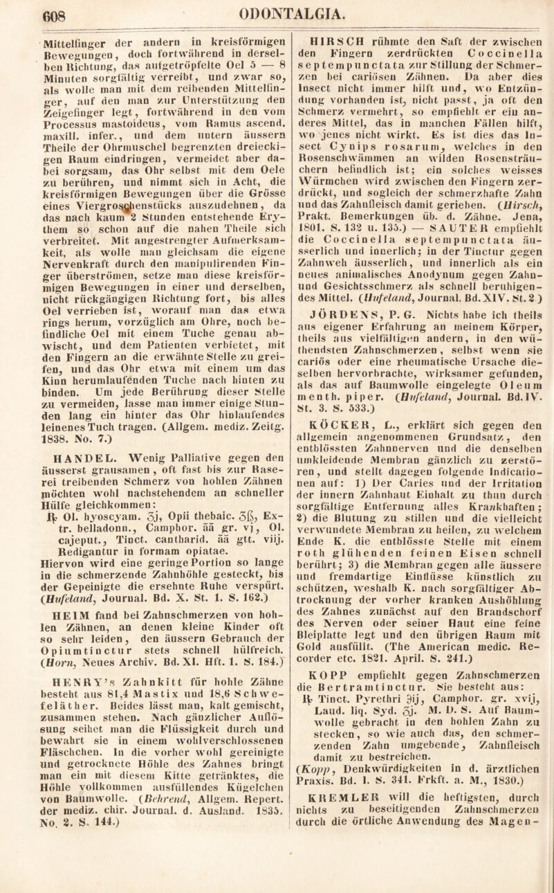 Mittelfinger der andern in kreisförmigen Bewegungen, doch fortwährend in dersel¬ ben Richtung, das aufgetröpfelte Oel 5 — 8 Minuten sorgfältig verreibt, und zwar so, als wolle man mit dem reibeuden Mittelfin¬ ger, auf den man zur Unterstützung den Zeigefinger legt, fortwährend in den vom Processus mastoideus, vom Ramus ascend. maxill. infer., und dem untern äussern Theile der Ohrmuschel begrenzten dreiecki¬ gen Raum eindringen, vermeidet aber da¬ bei sorgsam, das Ohr selbst mit dem Oele zu berühren, und nimmt sich in Acht, die kreisförmigen Bewegungen über die Grösse eines Viergrosghenstiicks auszudehnen, da das nach kaum 2 Stunden entstehende Ery¬ them so schon auf die nahen Theile sich verbreitet. Mit angestrengter Aufmerksam¬ keit, als wolle man gleichsam die eigene Nervenkraft durch den snanipulirenden Fin¬ ger überströmen, setze man diese kreisför¬ migen Bewegungen in einer und derselben, nicht rückgängigen Richtung fort, bis alles Oel verrieben ist, worauf man das etwa rings herum, vorzüglich am Ohre, noch be¬ findliche Oel mit einem Tuche genau ab¬ wischt, und dem Patienten verbietet, mit den Fingern an die erwähnte Stelle zu grei¬ fen, und das Ohr etwa mit einem um das Kinn herumlaufenden Tuche nach hinten zu binden. Um jede Berührung dieser Stelle zu vermeiden, lasse man immer einige Stun¬ den lang ein hinter das Ohr hinlaufendes leinenes Tuch tragen. (Allgem. mediz. Zeitg. 1838. No. 7.) HANDEL. Wenig Palliative gegen den äusserst grausamen , oft fast bis zur Rase¬ rei treibenden Schmerz von hohlen Zähnen möchten wohl nachstehendem an schneller Hülfe gleichkommen: Pv Ol. hyoscyam. 3j» Opii thebaic. 3ß> Ex- tr. belladonn., Camphor. aä _gr. vj, Ol. cajeput., Tinct. cantharid. ää gtt. viij. Redigantur in formam opiatae. Hiervon wird eine geringe Portion so lange in die schmerzende Zahnhöhle gesteckt, bis der Gepeinigte die ersehnte Ruhe verspürt. (Hufeland, Journal. Bd. X. St. 1. S. 162.) HEIM fand bei Zahnschmerzen von hoh¬ len Zähnen, an denen kleine Kinder oft so sehr leiden, den äussern Gebrauch der Opiumtinctur stets schnell hülfreich. (Horn, Neues Archiv. Bd. XI. Hft. 1. S. 184.) HENRY’« Zahnkitt für hohle Zähne besteht aus 81,4 Mastix und 18,6 Schwe¬ feläther. Beides lässt man, kalt gemischt, zusammen stehen. Nach gänzlicher Auflö¬ sung seihet man die Flüssigkeit durch und bewahrt sie in einem wohlverschlossenen Fläschchen, ln die vorher wohl gereinigte und getrocknete Höhle des Zahnes bringt man ein mit diesem Kitte getränktes, die Höhle vollkommen ausfüllendes Kügelchen von Baumwolle. (Behrend, Allgem. Repert. der mediz. chir. Journal, d. Ausland. 1836. No. 2. S. 144.) HIRSCH rühmte den Saft der zwischen den Fingern zerdrückten Coccinella septem punctata zur Stillung der Schmer¬ zen bei cariösen Zähnen. Da aber dies Insect nicht immer hilft und, wo Entzün¬ dung vorhanden ist, nicht passt, ja oft den Schmerz vermehrt, so empfiehlt er ein an¬ deres Mittel, das in manchen Fällen hilft, wo jenes nicht wirkt. Es ist dies das In¬ sect Cynips rosa rum, welches in den Rosenschwämmen an wilden Rosensträu¬ chern befindlich ist; ein solches weisses Würmchen wird zwischen den Fingern zer¬ drückt, und sogleich der schmerzhafte Zahn und das Zahnfleisch damit gerieben. (Hirsch, Prakt. Bemerkungen üb. d. Zäbne. Jena, 1801. S. 132 u. 135.) — SAUTER empfiehlt die Coccinella septem punctata äu- sserlich und innerlich; in der Tinctur gegen Zahnweh äusserlich, und innerlich als ein neues animalisches Anodynum gegen Zahn- und Gesichtsschmerz als schnell beruhigen¬ des Mittel. (Hufeland, Journal. Bd. XIV. 8t. 2 ) J Ö R D E N 8, P. G. Nichts habe ich theils aus eigener Erfahrung an meinem Körper, theils aus vielfältigen andern, in den wü- thendsten Zahnschmerzen, selbst wenn sie cariös oder eine rheumatische Ursache die¬ selben hervorbrachte, wirksamer gefunden, als das auf Baumwolle eingelegte Oleum menth. piper. (Hufeland, Journal. Bd. IV. 8t, 3. 8. 533.) K OCKER, L., erklärt sich gegen den allgemein angenommenen Grundsatz, den entblössten Zahnnerven und die denselben umkleidende Membran gänzlich zu zerstö¬ ren, und stellt dagegen folgende Indicatio- nen auf: 1) Der Caries und der Irritation der innern Zahnhaut Einhalt zu thun durch sorgfältige Entfernung alles Krankhaften ; 2) die Blutung zu stillen und die vielleicht verwundete Membran zu heilen, zu welchem Ende K. die entblössfe Stelle mit einem roth glühenden feinen Eisen schnell berührt; 3) die Membran gegen alle äussere und fremdartige Einflüsse künstlich zu schützen, weshalb K. nach sorgfältiger Ab¬ trocknung der vorher kranken Aushöhlung des Zahnes zunächst auf den Brandschorf des Nerven oder seiner Haut eine feine Bleiplatte legt und den übrigen Raum mit Gold ausfülit. (The American medic. Re¬ corder etc. 1821. April. S. 241.) KO PP empfiehlt gegen Zahnschmerzen die Bertram tinctur. Sie besteht aus: Tinct. Pyrethri 9ij, Camphor. gr. xvij, Land. liq. 8yd. 5j* M. Auf Raum¬ wolle gebracht in den hohlen Zahn zu stecken, so wie auch das, den schmer¬ zenden Zahn umgebende, Zahnfleisch damit zu bestreichen. (Kopp, Denkwürdigkeiten in d. ärztlichen Praxis. Bd. 1. 8. 341. Frkft. a. M., 1830.) KREML ER will die heftigsten, durch nichts zu beseitigenden Zahnschmerzen durch die örtliche Anwendung des Magen-