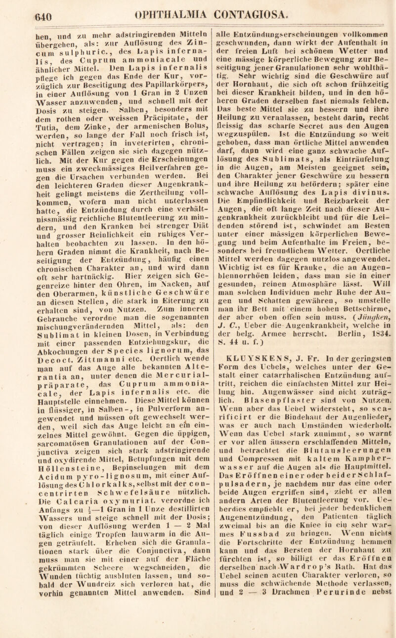 hen und zu mehr adstringirenden Mitteln übergehen, als: zur Auflösung des Zin- cum sulphuric., des Lapis inferna- lis, des Cuprum ammoniacale und ähnlicher Mittel. Den Lapis infernalis pflege ich gegen das Ende der Kur, vor- ziigTich zur Beseitigung des Papillarkörpers, in einer Auflösung von 1 Gran in 2 Unzen Wasser anzuwenden, und schnell mit der Dosis zu steigen. Salben, besonders mit dem rothen oder weissen Präcipitate, der Tutia, dem Zinke, der armenischen Bolus, werden, so lange der Fall noch frisch ist, nicht vertragen; in inveterirten, chroni¬ schen Fällen zeigen sie sich dagegen nütz¬ lich. Mit der Kur gegen die Erscheinungen muss ein zweckmässiges Heilverfahren ge¬ gen die Ursachen verbunden werden. Bei den leichteren Graden dieser Augenkrank- heit gelingt meistens die Zertheilung voll¬ kommen, wofern man nicht unterlassen hatte, die Entzündung durch eine verhält- nissmässig reichliche Blutentleerung zu min¬ dern, und den Kranken bei strenger Diät und grosser Reinlichkeit ein ruhiges Ver¬ halten beobachten zu lassen. In den ho¬ hem Graden nimmt die Krankheit, nach Be¬ seitigung der Entzündung, häufig einen chronischen Charakter an, und wird dann oft sehr hartnäckig. Hier zeigen sich Ge¬ genreize hinter den Ohren, im Nacken, auf den Oberarmen, künstliche Geschwüre an diesen Stellen, die stark in Eiterung zu erhalten sind, von Nutzen. Zum inneren Gebrauche verordne man die sogenannten mischungverändernden Mittel, als: den Sublimat in kleinen Dosen, in Verbindung mit einer passenden Entziehungskur, die Abkochungen derSpecies lignorum, das Decoct. Zittmanni etc. Oertlich wende man auf das Auge alle bekannten AHe¬ ran tia an, unter denen die Mercurial- prä parate, das Cuprum ammonia¬ cale, der Lapis infernalis etc. die Hauptstelle einnehmen. Diese Mittel können in flüssiger, in Salben-, in Pulverform an¬ gewendet und müssen oft gewechselt wer¬ den, weil sich das Auge leicht an efo ein¬ zelnes Mittel gewöhnt. Gegen die üppigen, sarcomatösen Granulationen auf der Con- junctiva zeigen sich stark adstringirende und oxydirende Mittel, Betupfungeu mit dem Höllensteine, Bepinselungeu mit dem Acidum pyro-lignosum, mit einer Auf¬ lösung des C h 1 o rkaI ks,selbst mit der coti- centrirten Schwefelsäure nützlich. Die Calcaria oxymuriat. verordne ich Anfangs zu \—1 Gran in 1 Unze destillirten Wassers und steige schnell mit der Dosis; von dieser Auflösung werden 1 — 2 Mal täglich einige Tropfen lauwarm in die Au¬ gen geträufelt. Erheben sich die Granula¬ tionen stark über die Conjunctiva, dann muss man sie mit einer auf der Fläche gekrümmten Scheere wegsclmeiden, die Wunden tüchtig ausbluten lassen, und so¬ bald der Wundreiz sich verloren hat, die vorhin genannten Mittel anwenden. Sind alle Entzündungserscheinungen vollkommen geschwunden, daun wirkt der Aufenthalt in der freien Luft bei schönem Wetter und eine massige körperliche Bewegung zur Be¬ seitigung jener Granulationen sehr wohlthä- tig. Sehr wichtig sind die Geschwüre auf der Hornhaut, die sich oft schon frühzeitig bei dieser Krankheit bilden, und in den hö¬ heren Graden derselben fast niemals fehlen. Das beste Mittel sie zu bessern und ihre Heilung zu veranlassen, besteht darin, recht fleissig das scharfe Secret aus den Augen wegzuspülen. Ist die Entzündung so weit gehoben, dass man örtliche Mittel anwendea darf, dann wird eine ganz schwache Auf¬ lösung des Subli mats, als Einträufelung in die Augen, am Meisten geeignet sein, den Charakter jener Geschwüre zu bessern und ihre Heilung zu befördern; später eine schwache Auflösung des Lapis divinus. Die Empfindlichkeit und Reizbarkeit der Augen, die oft lange Zeit nach dieser Au- genkrankheit zurückbleibt und für die Lei¬ denden störend ist, schwindet am Besten unter einer massigen körperlichen Bewe¬ gung und beim Aufenthalte im Freien, be¬ sonders bei freundlichem Weiter. Oertliche Mittel werden dagegen nutzlos angewendet. Wichtig ist es für Kranke, die an Augen- blennorrhöen leiden, dass man sie in einer gesunden, reinen Atmosphäre lässt. Will man solchen Individuen mehr Ruhe der Au¬ gen und Schatten gewähren, so umstelle man ihr Bett mit einem hohen Bettschirme, der aber oben offen sein muss. (Jünghen, J. C., Ueber die Augenkrankheit, welche in der belg. Armee herrscht. Berlin, 1834. S. 44 u. f.) KLU WS KEN S, J. Fr. ln der geringsten Form des Ucbels, welches unter der Ge¬ stalt einer catarrhalischen Entzündung auf- trifct, reichen die einfachsten Mittel zur Hei¬ lung hin. Augenwässer sind nicht zuträg¬ lich. Blasenpflaster sind von Nutzen. Wenn aber das Uebel widersteht, so sca- rificirt er die Bindehaut der Augenlieder, was er auch nach Umständen wiederholt. Wenn das Uebel stark zunimmt, so warnt er vor allen äussern erschlaffenden Mitteln, und betrachtet die Bl u ( aus leer un gen und Compressen mit kaltem Kamp her¬ wasser auf die Augen als die Hauptmittel. Das Eröffnen einer oder beiderSchlaf- pulsadern, je nachdem nur das eine oder beide Augen ergriffen sind, zieht er allen andern Arten der ßiutentleeruDg vor. Ue- berdies empfiehlt er, bei jeder bedenklichen Augenentzündung, den Patienten täglich zweimal bis an die Kniee iu eiu sehr war¬ mes Kussbad zu bringen. Wenn nichts die Fortschritte der Entzündung hemmen kann und das Bersten der Hornhaut zu fürchten ist, so billigt er das Eröffnen derselben nach Ward ro p’s Rath. Hat das Uebel seinen acuten Charakter verloren, so muss die schwächende Methode verlassen, und 2 — 3 Drachmen Peru rinde nebst