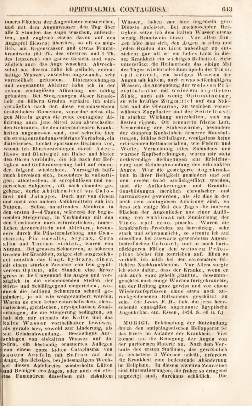 innern Flächen der Augenlieder eidstreichen, uud mit dem Augenwasser den Tag über alle 2 stunden das Auge waschen, anfeuch¬ ten , und zugleich etwas auf den mog- gefunden. heit zu vorzüglich Blutentziehungen in der nöthig davon Augapfel fliesseu; überdies, so oft es lieh, mit Hegeuvvasser und etwas Frucht¬ brandwein (HO Th. des ersteren und 1 Th. des letzteren) das ganze Gesicht und vor¬ züglich auch das Auge waschen. Abwech¬ selnd mit diesem habe ich gelinde, seifen¬ haltige Wasser, zuweilen angewandt, sehr vortheilhaft gefunden und sogenannte Ableiter habe ich reinen contagiösen Afficirung nie Bei Steigerungen dieser Krank- höhern Graden verhalte ich mich nach den diese veranlassenden ursächlichen Momenten, verordne nebst öli¬ gen Mitteln gegen die reine contagiöse Af¬ ficirung auch jene Mittel zum abwechseln¬ den Gebrauch, die den intercurrenten Krank¬ heiten angemessen sind, und schreibe hier ein streng entzüudungswidriges Verhalten, ein diätetisches, höchst sparsames Regimen vor, womit ich Blutentziehungen durch Ader¬ lässe und Blutegel am Halse und hinter den Ohren verbinde, die ich nach der Hef¬ tigkeit und Gefahräusserung bald auf einan¬ der folgend wiederhole. Vorzüglich hülf- reich beweisen sich, besonders in vollsafti¬ gen, athletischen, in scrophulösen und ve¬ nerischen Sulrjecten, oft nach einander ge¬ gebene, derbe Abführmittel aus Calo- mel und Jalappe. Doch nur von diesen und nicht von andern Abführmitteln sah ich Nutzen. Selbst anhaltendes Abführen in den ersten 3—4 Tagen, während der begin¬ nenden Steigerung, in Verbindung mit den den Umständen nach erforderlichen, inner¬ lichen Arzneimitteln und Ableitern, beson¬ ders durch die Pflastermischung ausCan- tharid., Pix navalis, Styrax, Cera alba und Tartar, stibiat., waren von Nutzen. Bei grossen Schmerzen, in höheren Graden der Krankheit, zeigte sich ausgezeich- Jnet nützlich das Ungt. hydrarg. einer, jmit einem starken Zusatze von fein gepul¬ vertem Opium, alle Stunden eine Erbse gross in die Umgegend des Auges und vor¬ züglich in die schmerzenden Stellen der Stirn- und Schläfegegend eingerieben, wo¬ durch die heftigen Schmerzen schnell ge- imindert, ja oft wie weggezaubert werden. 1 Waren es eben keine catarrhalischen, rheu- I imatischen, gichtischen, erysipelatösen Ziuni- i fl schlingen, die die Steigerung bedingten, so j ijhat sich mir niemals die Kälte uud das j llkalte Wasser vortheilhafter bewiesen,! lals gerade hier, sowohl zur Linderung, als j (zur Gefahrabwendung. Beständiges Auf- j lilschlagen von eiskaltem Wasser auf die i Stirn, ein beständig erneuertes Auflegen avon einem ganz kalten Cataplasma von «säuern Ae pfein mit Safran auf das ä Auge, das fleissige, bei jedesmaligem Wech¬ sel dieses Apfelbreies wiederholte Lüften I jund Reinigen des Auges, oder auch ein ste¬ ifes Fomentiren desselben mit eiskaltem Wasser, haben mir hier ungemein gute Dienste geleistet. Bei naehlassender Hef¬ tigkeit setze ich dem kalten Wasser etwas wenig Brandwein hinzu. Vor allen Din¬ gen hüte mau sich, den Augen in allen und jeden Graden das Lieht unbedingt zu ent¬ ziehen; gar oft ist ein helles Lieht io die¬ ser Krankheit ein wichtiges Heilmittel. Sehr unterstützt die Heilmethode das einige Mal des Tages wiederholte Eintröpfeln der TineL opii crocat., ein häufiges Waschen der Augen mit kaltem, auch et was seifenhaltigem Wasser, die Anwendung der weissen Prä- c i p i t a t s a 1 b e mit weissem oxydirteu Zink, auch mit wenig Opiumtinctur, so wie kräftige Zugmittel auf den Nak- ken und die Oberarme, zu welchen vorer¬ wähntes Zugpflaster und der Seidelbast, in starker Wirkung unterhalten, sich am Besten eignen. Oft erneuerte frische Luft, Vermeidung der Stubenwärme, besonders der dumpfen Kochstuben ärmerer Haushal¬ tungen, kühles Schlaflager, wenigstens keine erhitzenden Bettmaterialien, wie Federn und Wolle, Vermeidung alles Zubindens und warmer Kopfbedeckungen, waren mir stets nothwendige Bedingungen zur Erleichte¬ rung und Gefahrabwendung des erkrankten Auges. War die gesteigerte Augenkrank¬ heit in ihrer Heftigkeit gemindert uud auf den ersten Grad zurückgeführt worden, und die Auflockerungen und Granula- tionsbildungen merklich chronischer und hartnäckiger geworden , als sie dies in der noch rein contagiösen Afficirung sind, so Hess ich einige Mal des Tages die inneren Flächen der Augenlieder aus einer Auflö¬ sung von Sublimat mit Zumischung der Ti net. opii croc. pinseln. Waren die krankhaften Produkte zu hartnäckig, sehr stark uud schwammicht, so streute ich auf dieselben bei Auswärts gewendeten Augen¬ lieder flächen Cälomel, und in noch hart¬ näckigeren FäUen den weissen Präci- pitat höchst fein zerrieben auf. Eben so verhielt ich mich bei den sarcomatös fel¬ lichten Nachkrankheiten. Vor Allem sorgte ich stets dafür, dass der Kranke, wenn er sich auch ganz geheilt glaubte, dessenun¬ geachtet noch einige Wochen fortgebrauchte, um der Heilung ganz gewiss und vor einem Wiederaufspriessen eines etwa noch zu¬ rückgebliebenen Giftsamens geschützt zu sein. (de Leuw, F. H., Ueb. die jetzt herr¬ schende contagiöse sogenannte ägyptische Augenkrkht. etc. Essen, 1824. S. 60 u. f.) MO RI Gl. Bekämpfung der Entzündung durch den antiphlogistischen Heilapparat ist das Erste im Anfänge der Krankheit. Viel kommt auf die Reinigung der Augen von der puriformen Materie an. Nach dem Ver¬ laufe des ersten Stadiums, das gewöhnlich 2, höchstens 3 Wochen anhält, erfordert die Krankheit eine bedeutende Abänderung im Heilplane, ln diesem zweiten Zeiträume sind Blutentleerungen, die früher so dringend angezeigt sind, durchaus schädlich. Die