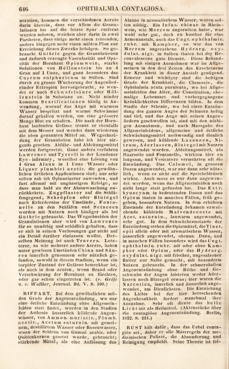 neration, kommen die verschiedenen Aerzte darin überein, dass vor Allem die Granu¬ lationen bis auf die letzte Spur entfernt werden müssen, weichen aber darin in zwei Partheien, dass einige mehr einen reizenden, andere hingegen mehr eiuen milden Plan zur Erreichung dieses Zwecks befolgen. So ge¬ braucht Guthrie gegen die Granulationen und dadurch erzeugte Vascularität und Opa- cität der Hornhaut Opium wein, starke Solutionen von Höllenstein bis zu 4 Gran auf 1 Unze, und ganz besonders das Cuprum su 1 phuricum in Stiften. Sind durch zu grosse Wucheruug der Augenlied¬ ränder Ectropien hervorgebracht, so wen¬ det er auch Schwefelsäure oder Höl¬ lenstein in Substanz an. Nicht minder kommen Scarificationen häufig in An¬ wendung, worauf das Auge mit warmem Wasser bespritzt und warme Schwämme darauf gehalten werden, um eine grössere Menge Blut zu erhalten. Die nach der Horn¬ haut laufenden Gefässe trennt er ebenfalls mit dem Messer und wendet dann wiederum die oben genannten Mittel an. Wegschnei¬ dung der Granulation habe ich hier nir¬ gends gesehen. Abführ- und Ableituugsmiltel werden fortgesetzt. Ganz anders verfahren Lawrence und Tyrrell in der Londoner Eye - infirmary, woselbst eine Lösung von 4 Gran Alaun in 1 Unze Wasser oder Liquor plumbici acetic. die gewöhn¬ lichen örtlichen Applicationen sind; nur sehr selten sah ich Opiumtinctur anwenden, und fast allemal mit ungünstigem Erfolge, so dass man bald zu der Alaunw aschung zu¬ rückkehrte. Zugpflaster auf die Schlä¬ fengegend, Schröpfen oder Blutegel nach Erforderniss der Umstände, Fonta¬ nelle an den Schläfen und Setaceen werden mit Nutzen noch häufiger als bei Guthrie gebraucht. Das Wegschneiden der Granulationen aber wird von Lawrence für so unuöthig und schädlich gehalten, dass er sich in seinen Vorlesungen gar nicht auf ein Detail darüber einlassen wollte. Der¬ selben Meinung ist auch Travers. Letz¬ terer, so wie mehrere andere Aerzte, haben unter gewissen Umständen China und Säu¬ ren innerlich genommen sehr nützlich ge¬ funden, sowohl in diesem Stadium, wenn ein torpider Zustand der Gefässe bemerkbar ist, als auch in dem acuten, wenn Brand oder Verschwärung der Hornhaut zu fürchten, oder gar schon eingetreten ist. (v. Gräfe u. v. Walther, Journal. Bd, V. S. 300.) RI FF ART. Bei dem gewöhnlichen mil¬ den Grade der Augenentzündung, wo nur eine örtliche Entzündung ohne Allgemein¬ leiden statt findet, wurden in den Stadien der Asthenie äusserlich kühlende Augen¬ wässer, von Ammon, m ur i at i c., P1 u m b. acetic., Acetum saturnin. mit gemei¬ nem, destillirtem Wasser oder Rosenwasser, wozu der Schleim von Gummi arabic. oder Quittenkernen gesetzt wurde, gebraucht; stärkende Mittel, als eine Auflösung des Alauns in aromatischem Wasser, wraren sel¬ ten nöthig. Ein Infus, chinae in Rhein¬ wein, wie Merrem angerathen hatte, war wohl sehr gut, doch zu kostbar für eine Armenanstalt, auch das U n g t. o p h t h a I in i c. rubr. mit Kampher, so wie das von Merrem angerathene Hydrarg. oxy- dulat. nigr. in Salben thaten bei der Re- convalescenz gute Dienste. Diese Behand¬ lung mit einigen Ausnahmen war im Allge¬ meinen in den drei Zeiten des Erscheinens der Krankheit in dieser Anstalt genügend. Ernster und wichtiger sind die heftigen Grade der Krankheit, die Chemosis, die Ophthalmia acuta purulenta, wo bei Allge¬ meinleiden das Alter, die Constitution, ehe¬ malige Lebensart und vorhergegangene Kränklichkeiten Differenzen bilden. In dem Stadio der Sthenie, wo bei einer Entzün¬ dung des ganzen Auges der Schmerz heftig und tief, und das Auge mit seinen Augen¬ liedern geschwollen ist, sind mit den nöthi- gen Ausnahmen, und nach Massgabe des Allgemeinleidens, allgemeine und örtliche Schwächungsmittel nolhwendig und dienlich gewesen, und kühleude Laxanzen, Ni¬ trum,Aderlässen, Blutegel mit Nutzen angewendet worden. Ableitungsmittel, als Haarseile und Fontanelle, wirkten hier zu langsam, und Vesicatore vermehrten oft die Entzündung. Das Calomel, in grossen Dosen angew7endet, war nur dann sehr nütz¬ lich, wenn es nicht auf die Speicheldrüsen wirkte. Auch muss es nur dann angewen¬ det werden, wenn das Allgemeinleiden noch nicht lange statt gefunden hat. Das Extr. hyoscyam. in bedeutenden Dosen und das Opium thaten in manchen Fällen, früh ge¬ geben, besondern Nutzen. In dem erhöhten Zustande der Entzündung bekamen erwei¬ chende kühlende Malvendecocte mit Acet. saturnin., lauwarm angewendet, sehr gut. Sn dem Schwächezustande der Entzündung stehen die Opiatmittel, die Ti net. opii allein oder mit aromatischem Wasser, äusserlich angewTendet, obenan. Dann, und in manchen Fällen besonders wird das Ungt. ophthalntic. rubr. mit oder ohne Kam¬ pher oder Opium, oder das Hydrarg. oxydulat. nigr. mit frischer, ungesalzener Butter zur Salbe gemacht, mit besonderm Nutzen gebraucht. In der schmerzhaften Augenentzündung ohne Rothe und Ge¬ schwulst der Augen leisteten weder Ader¬ lässen noch Blutegel etwas; hier waren die Narcotica, innerlich und äusserlich ange¬ wendet, am Dienlichsten. Die Entziehung des Lichts bei der hier herrschenden Allgenkrankheit fordert manchmal ihre Ausnahme. Sehr oft diente das helle Licht mit als Heilmittel. (Aktenstücke über die contagiöse Augeuentziindung. Berlin, 1822. S. 221.) RUST hält dafür, dass das Uebel conta- giös sei, daher er alle Massregeln der me¬ dizinischen Polizei, die Absonderung und Reinigung empfiehlt. Seine Theorie ist fol-