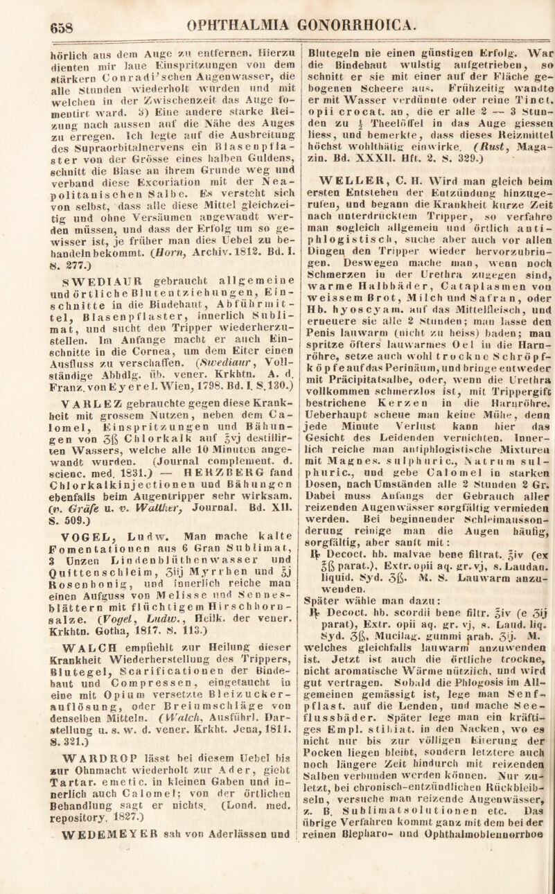 hörlich aus dem Auge zu entfernen. Hierzu dienten mir laue Einspritzungen von dem stärkern ConradPsehen Augenwasser, die alle Stunden wiederholt wurden und mit welchen in der Zwischenzeit das Auge fo- mentirt ward, 3) Eine andere starke Hei¬ zung nach aussen auf die Nähe des Auges zu erregen. Ich legte auf die Ausbreitung des Supraorbitalnervens ein Blasenpfla¬ st er von der Grosse eines halben Guldens, schnitt die Blase an ihrem Grunde weg und verband diese Excoriation mit der Nea¬ politanischen Salbe. Es versteht sich von selbst, dass alle diese Mittel gleichzei¬ tig und ohne Versäumen angewandt wer¬ den müssen, und dass der Erfolg um so ge¬ wisser ist, je früher man dies Uebel zu be¬ handelnbekommt. (Horn, Archiv. 1812. Bd. I. «. 277.) SWEDIAUR gebraucht allgemeine und ö r 11 i c li e B1 n t e n t z i e h u n g e n, Ein¬ schnitte in die Bindehaut, Abführmit¬ tel, Blasenpflaster, innerlich Subli¬ mat, und sucht den Tripper wiederherzu¬ stellen. Im Anfänge macht er auch Ein¬ schnitte in die Cornea, um dem Eiter einen Ausfluss zu verschaffen. (Swediaur, Voll¬ ständige Ab bälg. üb. vener. Krkhtn. A. d. Franz, , von Ey er e 1. Wien, 1798. Bd. I. S.130.) VARLEZ gebrauchte gegen diese Krank¬ heit mit grossem Nutzen, neben dem Ca- lomel, Einspritzungen und Bähun¬ gen von 3ß Chlorkalk auf §vj destiilir- ten Wassers, welche alle 10 Minuten ange¬ wandt wurden. (Journal complement. d. scieoc. med, 1891.) — HERZREKG fand Chlorkalkinjectionen und Bähungen ebenfalls beim Augentripper sehr wirksam. qp. Gräfe uu v. Walther, Journal, öd. Xli. S. 509.) VOGEL, Ludw. Man mache kalte Fomentatiouen aus 6 G ran Sublimat, 3 Unzen L i n den b 1 ü th en wass er und Quitten schleim, 3iij Myrrhen und Hosen ho nig, und innerlich reiche man einen Aufguss von Melisse und Sennes- blättern mit f 1 ii oh tige m Hi rsch horn - salze, (Vogel, Ludw., Heilk. der vener. Krkhtn. Gotha, 1817. S. 113.) WALCH empfiehlt zur Heilung dieser Krankheit Wiederherstellung des Trippers, Blutegel, Scarificatiouen der Binde¬ haut und Compressem, eingetaucht in eine mit Opium versetzte Bleizucker- auflösuog, oder Breiumschläge von denselben Mitteln. (Walch, Ausfuhr!. Dar¬ stellung u. s. w. d. vener. Krkht. Jena, 1811. S. 321.) WARDROP lässt hei diesem Uebel bis zur Ohnmacht wiederholt zur Ader, giebt Tartar, emetic. in kleinen Gaben und in¬ nerlich auch Calotnel; von der Örtlichen Behandlung sagt er nichts. (Lond. med, repository. 1827.) WEDEMEYER sah von Aderlässen und Blutegeln nie einen günstigen Erfolg. War die Bindehaut wulstig aufgetrieben, so schnitt er sie mit einer auf der Fläche ge¬ bogenen Scheere aus. Frühzeitig wandte er mit Wasser verdünnte oder reine Tinct. opii crocat. an, die er alle 2 — 3 Stun¬ den zu \ Theelöffel in das Auge giessen Jiess, und bemerkte, dass dieses Reizmittel höchst wohlthätig ein wirke. (Rust, Maga¬ zin. Bd. XXXII. Hft, 2. S. 329.) WELLER, C. H. Wird man gleich beim ersten Entstehen der Entzündung hinzuge¬ rufen, und begann die Krankheit kurze Zeit nach unterdrücktem Tripper, so verfahre man sogleich allgemein und örtlich anti¬ phlogistisch, suche aber auch vor allen Dingen den Tripper wieder hervorzubriu- gen. Deswegen mache man, wenn noch Schmerzen in der Urethra zugegen sind, warme Halbbäder, Catapias men von weissem Brot, Milch und Safran, oder Hb. hyoscyam. auf das Mittelfleisch, und erneuere sie alle 2 stunden; mau lasse den Penis lauwarm (nicht zu heiss) baden; man spritze öfters lauwarmes Oel in die Harn¬ röhre, setze auch wohl t r u ck u e S chrö p f- k ö p fe auf das Perinäum, und bringe entweder mit Präcipitatsalbe, oder, wenn die Urethra vollkommen schmerzlos ist, mit Trippergifc bestrichene Kerzen in die Harnröhre. Ueberhaupt scheue man keine Mühe, denn jede Minute Verlust kann hier das Gesicht des Leidenden vernichten. Inner¬ lich reiche man antiphlogistische Mixturen mit Mag n es. sulphuric., Natrum sul- phuric., und gebe Calo in el io starken Dosen, nach Umständen alle 2 Stunden 2 Gr. Dabei muss Anfangs der Gebrauch aller reizenden Augen wä.sser sorgfältig vermieden werden. Bes beginnender Schleimausson- deruog reinige man die Augen häufig, sorgfältig, aber sanft mit: IV Decoct. hb. malvae bene filtrat. giv (ex Sß parat.), Extr.opii aq. gr.vj, s. Lauda«, liquid. 8yd. 5ß* M. S. Lauwarm anzu- weuden. Später wähle man dazu: IV Decoct. hb. scordii bene filtr. §iv (e parat), Extr. opii aq. gr. vj, s. Land. liq. Syd. 3ß» Mucilag. gummi jtrab. 3'j* weiches gleichfalls lauwarm anzuwenden ist. .Jetzt ist auch die örtliche trockne, nicht aromatische Wärme nützlich, und wird gut vertragen. Sobald die Phlogosis im All¬ gemeinen gemässigt ist, lege man Senf- pflast. auf die Lenden, und mache See¬ flussbäder. Später lege man ein kräfti¬ ges Empl. stihiat. in den Nacken, wo es nicht nur bis zur völligen Eiierung der Pocken liegen bleibt, sondern letztere auch noch längere Zeit hindurch mit reizenden Salben verbunden werden können. Nur zu¬ letzt, bei chronisch-entzündlichen Riickbleib- seln, versuche man reizende Augen wasser, z. B. Sublimatsolutionen etc. Das übrige Verfahren kommt ganz mit dem bei der reinen Blepharo- und Ophthalmoblennorrhoe