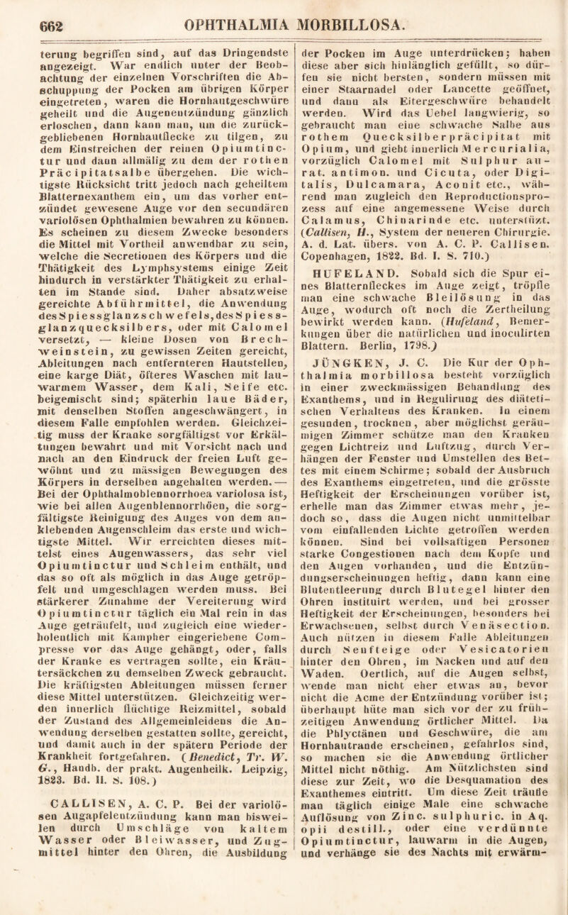 terung begriffen sind, auf das Dringendste angezeigt. War endlich unter der Beob¬ achtung der einzelnen Vorschriften die Ab¬ schuppung der Pocken am übrigen Körper eingetreten, waren die Hornhautgeschwüre geheilt und die Augeneutzüudung gänzlich erloschen, dann kann man, um die zurück¬ gebliebenen Hornhautflecke zu tilgen, zu dem Einstreichen der reinen Opium tinc- tur und dann allmälig zu dem der rotiien Präcipitatsalbe übergehen. Die wich¬ tigste Rücksicht tritt jedoch nach geheiltem Blatternexanthem ein, um das vorher ent¬ zündet gewesene Auge vor den secundären variolösen Ophthalmien bewahren zu können. Es scheinen zu diesem Zwecke besonders die Mittel mit Vortheii anwendbar zu sein, welche die Secretiouen des Körpers und die Thätigkeit des Lymphsystems einige Zeit hiudurch in verstärkter Thätigkeit zu erhal¬ len im Stande sind. Daher absatzweise gereichte Abführmittel, die Anwendung desSpiessglanzsch wefeis,desS pi es s- gla nzquecksilbers, oder mit Calo me! j versetzt, — kleine Dosen von Brech¬ weinstein, zu gewissen Zeiten gereicht, Ableitungen nach entfernteren Hautstellen, eine karge Diät, öfteres Waschen mit lau¬ warmem Wasser, dem Kali, Seife etc. Beigemischc sind; späterhin laue Bäder, mit denselben Stoffen angeschwängert, in diesem Falle empfohlen werden. Gleichzei¬ tig muss der Kranke sorgfältigst vor Erkäl¬ tungen bewahrt und mit Vorsicht nach und nach an den Eindruck der freien Luft ge¬ wöhnt und zu mässigen Bewegungen des Körpers in derselben angehalten werden.— Bei der Opbthalmoblennorrhoea variolosa ist, wie bei allen Augenblennorrhöen, die sorg¬ fältigste Reinigung des Auges von dem an- klebenden Augenschleim das erste und wich¬ tigste Mittel. Wir erreichten dieses mit¬ telst eines Augenwassers, das sehr viel Opiumtinctur und Schleim enthält, und das so oft als möglich in das Auge getröp¬ felt und umgeschlagen werden muss. Bei stärkerer Zunahme der Vereiteruug wird Opiumtinctur täglich ein Mal rein in das Auge geträufelt, und zugleich eine wieder - holeutlich mit Kampher eingeriebene Com- presse vor das Auge gehängt, oder, falls der Kranke es vertragen solite, ein Kräu¬ tersäckchen zu demselben Zweck gebraucht. Die kräftigsten Ableitungen müssen ferner diese Mittel unterstützen. Gleichzeitig wer¬ den innerlich flüchtige Reizmittel, sobald der Zustand des Allgemeinleidens die An¬ wendung derselben gestatten sollte, gereicht, und damit auch in der spätem Periode der Krankheit fortgefahren. {Benedict, Tr. W. tr., Handb. der prakt. Augeuheilk. Leipzig, 1823. Bd. 11. S. 108.) CALLISEN, A. C. P. Bei der variolö¬ sen Augapfelentzündung kann man biswei¬ len durch Umschläge von kaltem Wasser oder Bl ei wasser, und Zug¬ mittel hinter den Ohren, die Ausbildung der Pocken im Auge unterdrücken; haben diese aber sich hinlänglich gefüllt, so dür¬ fen sie nicht bersten, sondern müssen mit einer Staarnadel oder Lancette geöffnet, und danu als Eitergeschwüre behandelt werden. Wird das Uebel langwierig, so gebraucht man eiue schwache Salbe aus rothem Quecksilber präcipitat mit Opium, und giebt innerlich M e r c u ri a 1 i a, vorzüglich Calomel mit Sulp hur au- rat. antimon. und Cicuta, oder Digi¬ talis, Dulcamara, Aconit etc., wäh¬ rend man zugleich den Reproductionspro- zess auf eine angemessene Weise durch Calamus, Chinarinde etc. uuterstiizt. (Callisen, H., System der neueren Chirurgie. A. d. Lat. übers, von A. C. P. Callisen. Copenhagen, 1822. Bd. I. S. 710.) HUFELAND. Sobald sich die Spur ei¬ nes Blatternfleckes im Auge zeigt, tröpfle man eine schwache Bleilösung in das Auge, wodurch oft noch die Zertheilung bewirkt werden kann. {Hufeland, Bemer¬ kungen über die natürlichen und inoculirten Blattern. Berlin, 1798.J JÜNGKEN, J. C. Die Kur der Oph¬ thalmia morbillosa besteht vorzüglich in einer zweckmässigen Behandlung des Exanthems, und in Reguiirung des diäteti¬ schen Verhaltens des Kranken. ln einem gesunden, trocknen, aber möglichst geräu¬ migen Zimmer schütze man den Kranken gegen Lichtreiz und Luftzug, durch Ver¬ hängen der Fenster und Umstellen des Bet¬ tes mit einem Schirme; sobald der Ausbruch des Exanthems eingetreten, und die grösste Heftigkeit der Erscheinungen vorüber ist, erhelle man das Zimmer etwas mehr, je¬ doch so, dass die Augen nicht unmittelbar vom einfallenden Lichte getroffen werden können. Sind bei vollsaftigen Personen starke Congestioneu nach dem Kopfe und den Augen vorhanden, und die Entztin- dungserscheinuogen heftig, dann kann eine Blutentleerung durch Blutegel hinter den Ohren instituirt werden, und bei grosser Heftigkeit der Erscheinungen, besonders bei Erwachsenen, selbst durch Venäsection. Auch nützen in diesem Falle Ableitungen durch Senf teige oder Vesicatorien hinter den Ohren, im Nacken und auf den Waden. Oertlich, auf die Augen selbst, wende man nicht eher etwas an, bevor nicht die Acine der Entzündung vorüber ist ; überhaupt hüte man sich vor der zu früh¬ zeitigen Anwendung örtlicher Mittel. Da die Phlyctänen und Geschwüre, die am Hornhautrande erscheinen, gefahrlos sind, so machen sie die Anwendung örtlicher Mittel nicht nöthig. Am Nützlichsten sind diese zur Zeit, wo die Desquamation des Exanthem es eintritt. Um diese Zeit träufle man täglich einige Male eine schwache Auflösung von Zinc. sulphuric. in A q. opii des tili-, oder eine verdünnte Opiumtinctur, lauwarm in die Augen, und verhänge sie des Nachts mif erwärm-