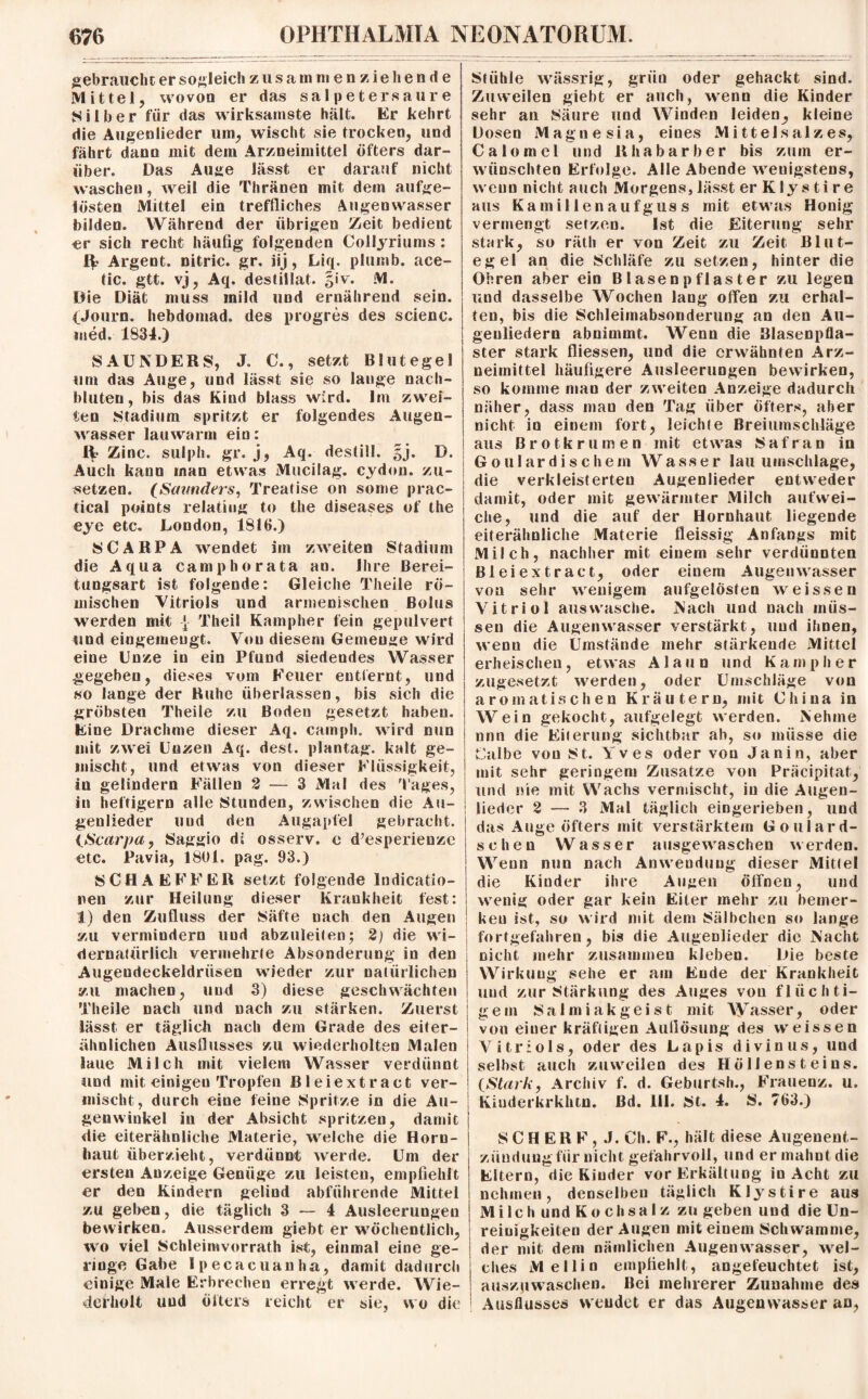 gebrauche er sogleich zusammenziehende Mittel, wovon er das salpetersaure Silber für das wirksamste hält. Er kehrt die Augenlieder um, wischt sie trocken, und fährt dann mit dem Arzneimittel öfters dar¬ über. Das Auge lässt er darauf nicht waschen, weil die Thränen mit dem aufge¬ lösten Mittel ein treffliches Augenwasser bilden. Während der übrigen Zeit bedient er sich recht häufig folgenden Collyriums : IV Argent. nitric. gr. iij, Liq. plumb. ace- tic. gtt. vj, Aq. destillat. §iv. M. Die Diät muss mild und ernährend sein. (Journ. hebdomad. des progres des scienc. med. 1834.) SAUNDERS, J. 0., setzt Blutegel um das Auge, und lässt sie so lange nacli- bluten, bis das Kind blass wird. Im zwei¬ ten Stadium spritzt er folgendes Augen¬ wasser lauwarm ein: IV* Zinc. sulph. gr. j, Aq. destiil. §j. D. Auch kaun man etwas Mucilag. eydon. zu¬ setzen. (Scnmders, Treatise on some prac- tical points relatiug to the diseases of the eye etc. London, 1816.) 8CARPA wendet im zweiten Stadium die Aqua camp ho rata an. Ihre Berei¬ tungsart ist folgende: Gleiche Theile rö¬ mischen Vitriols und armenischen Bolus werden mit [ Theil Kampher fein gepulvert und eingemeugt. Von diesem Gemenge wird eine Unze in ein Pfund siedendes Wasser gegeben, dieses vom Feuer entfernt, und so lange der Buhe überlassen, bis sich die gröbsten Theile zu Boden gesetzt haben. Eine Drachme dieser Aq. cainph. wird nun mit zwei Unzen Aq. dest. plantag. kalt ge¬ mischt, und etwas von dieser Flüssigkeit, in gelindem Fällen 2 — 3 Mal des Tages, in heftigem alle Stunden, zwischen die Au¬ genlieder und den Augapfel gebracht. {Scarpa, Saggio dt osserv. c d’esperieuze etc. Pavia, 1801. pag. 93.) SCHAEFFER setzt folgende lndicatio- nen zur Heilung dieser Krankheit fest: 1) den Zufluss der Säfte nach den Augen zu vermindern und abzuleiten; 2) die wi¬ dernatürlich vermehrte Absonderung in den Augeudeckeldriisen wieder zur natürlichen zu machen, und 3) diese geschwächten Theile nach und nach zu stärken. Zuerst lässt, er täglich nach dem Grade des eiter¬ ähnlichen Ausflusses zu wiederholten Malen laue Milch mit vielem Wasser verdünnt und mit einigen Tropfen ßleiextract ver¬ mischt, durch eine feine Spritze in die Au¬ genwinkel in der Absicht spritzen, damit die eiterähnliche Materie, welche die Horn¬ haut überzieht, verdünnt werde. Um der ersten Anzeige Genüge zu leisten, empfiehlt er den Kindern gelind abführende Mittel zu geben, die täglich 3 — 4 Ausleerungen bewirken. Ausserdem giebt er wöchentlich, wo viel Schleimvorrath ist, einmal eine ge¬ ringe Gabe Ipecacuanha, damit dadurch einige Male Erbrechen erregt werde. Wie¬ derholt und öfters reicht er sie, wo die Stühle wässrig, grün oder gehackt sind. Zuweilen giebt er auch, wenn die Kinder sehr an Säure und Winden leiden, kleine Dosen Magnesia, eines Mittel salz es, Calomel und Rhabarber bis zum er¬ wünschten Erfolge. Alle Abende wenigstens, wenn nicht auch Morgens, lässt er K ly s ti r e aus Kamillenaufguss mit etwas Honig vermengt setzen. Ist die Eiterung sehr stark, so räth er von Zeit zu Zeit Blut¬ egel an die Schläfe zu setzen, hinter die Obren aber ein B lasen pflaster zu legen und dasselbe Wochen lang offen zu erhal¬ ten, bis die Schleimabsonderung an den Au¬ genliedern abnimmt. Wenn die Blasenpfla¬ ster stark fliessen, und die erwähnten Arz¬ neimittel häufigere Ausleerungen bewirken, so komme man der zweiten Anzeige dadurch näher, dass man den Tag über öfters, aber nicht in einem fort, leichte Breiumschläge aus Brotkrumen mit etwas Safran in Gou 1 ardischem Wasser lau Umschläge, die verkleisterten Augenlierier entweder damit, oder mit gewärmter Milch aufwei¬ che, und die auf der Hornhaut liegende eiterähnliche Materie fleissig Anfangs mit Milch, nachher mit einem sehr verdünnten ßleiextract, oder einem Augenwasser von sehr wenigem aufgelösten weissen Vitriol aus wasche. Nach und nach müs¬ sen die Augen wasser verstärkt, und ihnen, wenn die Umstände mehr stärkende Mittel erheischen, etwas Alaun und Kampher zugesetzt werden, oder Umschläge von aromatischen Kräutern, mit Chiua in Wein gekocht, aufgelegt werden. Nehme nnn die Eiterung sichtbar ab, so müsse die Calbe von 8 t. Yves oder von Jan in, aber mit sehr geringem Zusätze von Präcipitat, und nie mit Wachs vermischt, in die Augen¬ lieder 2 — 3 Mal täglich eingerieben, und das Auge öfters mit verstärktem Goulard- schen Wasser ausgewaschen werden. Wenn nun nach Anwendung dieser Mittel die Kinder ihre Augen öffnen, und wenig oder gar kein Eiter mehr zu bemer¬ ken ist, so wird mit dem 8älbchen so lange fortgefahren, bis die Augenlieder die Nacht nicht mehr zusammen kleben. Die beste Wirkung sehe er am Ende der Krankheit und zur Stärkung des Auges von flüchti¬ gem Salmiakgeist mit Wasser, oder von einer kräftigen Auflösung des weissen Vitriols, oder des Lapis divinus, und selbst auch zuweilen des Höllensteins. (Stark, Archiv f. d. Geburtsh., Frauenz. u. Kiuderkrkhtn. ßd. 111. 8t. 4. 8. 763.) 8 C H ER F , J. Ch. F., hält diese Augenent¬ zündung für nicht gefahrvoll, und er mahnt die Eltern, die Kinder vor Erkältung iu Acht zu nehmen, denselben täglich Klystire aus Milch und Kochsalz zu geben und die Un¬ reinigkeiten der Augen mit einem Schwamme, der mit dem nämlichen Augenwasser, wel- ; dies Mellin empfiehlt, angefeuchtet ist, auszuwaschen. Bei mehrerer Zunahme des Ausflusses wendet er das Augenwasser an.