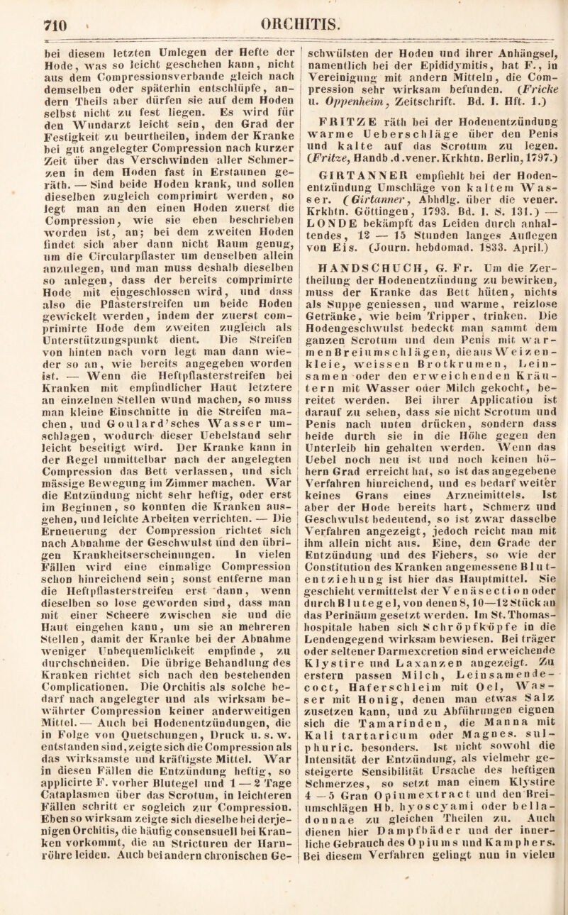 bei diesem letzten Umlegen der Hefte der Kode, was so leicht geschehen kann, nicht aus dem Compressionsverbande gleich nach demselben oder späterhin entschlüpfe, an¬ dern Theils aber dürfen sie auf dem Hoden selbst nicht zu fest liegen. Es wird für den Wundarzt leicht sein, den Grad der Festigkeit zu beurtheilen, indem der Kranke bei gut angelegter Compression nach kurzer Zeit über das Verschwinden aller Schmer¬ zen in dem Hoden fast in Erstaunen ge- räth. — Sind beide Hoden krank, und sollen dieselben zugleich comprimirt werden, so legt man an den einen Hoden zuerst die Compression, wie sie eben beschrieben worden ist, an; bei dem zweiten Hoden findet sich aber dann nicht Raum genug, um die Circularpflaster um denselben allein anzulegen, und man muss deshalb dieselben so anlegen, dass der bereits comprimirte Hode mit eingeschlossen wird, und dass also die Pflasterstreifen um beide Hoden gewickelt werden, indem der zuerst com¬ primirte Hode dem zweiten zugleich als Unterstützungspunkt dient. Die Streifen von hinten nach vorn legt man dann wie¬ der so an, wie bereits angegeben worden ist. •— Wenn die Heftpflasterstreifen bei Kranken mit empfindlicher Haut letztere an einzelnen Stellen wund machen, so muss man kleine Einschnitte in die Streifen ma¬ chen , und Goulard’sches Wasser Um¬ schlagen, wodurch dieser Uebelstand sehr leicht beseitigt wird. Der Kranke kann in der Regel unmittelbar nach der angelegten Compression das Bett verlassen, und sich massige Bewegung im Zimmer machen. War die Entzündung nicht sehr heftig, oder erst im Beginnen, so konnten die Kranken aus¬ gehen, und leichte Arbeiten verrichten. — Die Erneuerung der Compression richtet sich nach Abnahme der Geschwulst und den übri¬ gen Krankheitserscheinungen. In vielen Fällen wird eine einmalige Compression schon hinreichend sein; sonst entferne man die Heftpflasterstreifen erst dann, wenn dieselben so lose geworden sind, dass man mit einer Scheere zwischen sie und die Haut eingehen kann, um sie an mehreren stellen, damit der Kranke bei der Abnahme weniger Unbequemlichkeit empfinde , zu durchschtieiden. Die übrige Behandlung des Kranken richtet sich nach den bestehenden Complicationen. Die Orchitis als solche be¬ darf nach angelegter und als wirksam be¬ währter Compression keiner anderweitigen Mittel.— Auch bei Hodenentzündungen, die in Folge von Quetschungen, Druck u. s. w. entstanden sind,zeigtesich die Compression als das wirksamste und kräftigste Mittel. War in diesen Fällen die Entzündung heftig, so applicirte F. vorher Blutegel und 1 — 2 Tage Cataplasmen über das Scrotum, in leichteren Fällen schritt er sogleich zur Compression. Eben so wirksam zeigte sich dieselbe bei derje¬ nigen Orchitis, die häufig consensuell bei Kran¬ ken vorkommt, die an Stricturen der Harn¬ röhre leiden. Auch bei andern chronischen Ge- ! schwülsten der Hoden und ihrer Anhängsel, namentlich bei der Epididymitis, hat F., in Vereinigung mit andern Mitteln, die Com¬ pression sehr wirksam befunden. (Friche u. Oppenheim, Zeitschrift. Bd. I. Hft. 1.) FRITZE räth bei der Hodenentzündung warme Ueberschläge über den Penis und kalte auf das Scrotum zu legen. (Fritze, Handb .d.vener. Krkhtn. Berlin, 1797.) GIRTANNER empfiehlt bei der Hoden¬ entzündung Umschläge von kaltem Was¬ ser. (Girtanner, Abhdlg. über die vener. Krkhtn. Göttingen, 1793. Bd. I. 8. 131.) — L O N D E bekämpft das Leiden durch anhal¬ tendes, 12 — 15 Stunden langes Auflegen von Eis. (Journ. hebdomad. 1833. April.) HANDSCHUCH, G. Fr. Um die Zer- theilung der Hodenentzündung zu bewirken, muss der Kranke das Belt hüten, nichts als Suppe geniessen, und warme, reizlose Getränke, wie beim Tripper, trinken. Die Hodengeschwulst bedeckt man sammt dem ganzen Scrotum und dem Penis mit war- menBrei Umschlägen, die aus Weizen- k 1 eie, weissen Brotkrumen, Lein¬ samen oder den erweichenden Kräu¬ tern mit Wasser oder Milch gekocht, be¬ reitet werden. Bei ihrer Application ist darauf zu sehen, dass sie nicht Scrotum und Penis nach unten drücken, sondern dass beide durch sie in die Höhe gegen den Unterleib hin gehalten werden. Wenn das Uebel noch neu ist und noch keinen ho¬ hem Grad erreicht hat, so ist das angegebene Verfahren hinreichend, und es bedarf weitfer keines Grans eines Arzneimittels. Ist aber der Hode bereits hart, Schmerz und Geschwulst bedeutend, so ist zwar dasselbe Verfahren angezeigt, jedoch reicht man mit ihm allein nicht aus. Eine, dem Grade der Entzündung und des Fiebers, so wie der Constitutiou des Kranken angemessene Blut¬ entziehung ist hier das Hauptmittel. Sie geschieht vermittelst der Venäsection oder durch Blutegel, von denen 8,10—12 Stück an das Perinäum geset zt werden. Im St. Thomas¬ hospitale haben sich Schröpf köpfe in die Lendengegend wirksam bewiesen. Bei träger oder seltener Darmexcretion sind erweichende Klystire und Laxanzen an gezeigt. Zu erstem passen Milch, Leinsamende- coct, Haferschleim mit Oel, Was¬ ser mit Honig, denen mau etwas Salz zusetzen kann, und zu Abführungen eignen sich die Tamarinden, die Manna mit Kali tartaricum oder Mag n es. sul- phuric. besonders. Ist nicht sowohl die Intensität der Entzündung, als vielmehr ge¬ steigerte Sensibilität Ursache des heftigen Schmerzes, so setzt man einem Klystire 4 —5 Gran Opiumextract und den Brei¬ umschlägen Hb. hyoscyami oder bella- donnae zu gleichen Theilen zu. Auch dienen hier Dampfbäder und der inner¬ liche Gebrauch des 0 piums und Kamphers. Bei diesem Verfahren gelingt nun in vielen