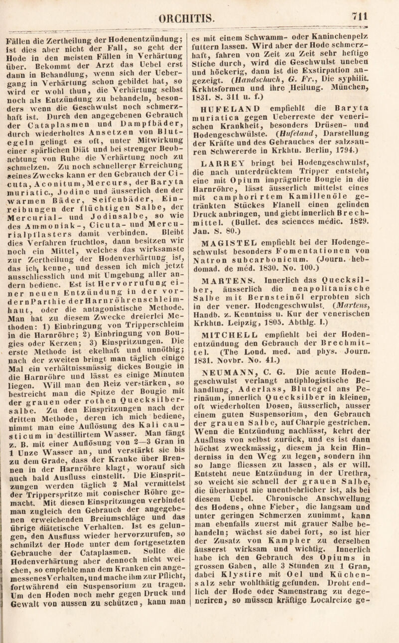 Z-Zr^t* es mit einem Schwamm- oder Kaninchenpelz Fällen die Zertheilung der Hodenentzündung; ist dies aber nicht der Fall, so geht der Hode in den meisten Fällen in Verhärtung über. Bekommt der Arzt das Uebel erst daun in Behandlung, wenn sich der Ueber- gang in Verhärtung schon gebildet hat, so wird er wohl tliun, die Verhärtung selbst noch als Entzündung zu behandeln, beson¬ ders 'wenn die Geschwulst noch schmerz¬ haft ist. Durch den angegebenen Gebrauch der Catapias men und Dampfbäder, durch wiederholtes Ansetzen von Blut¬ egeln gelingt es oft, unter Mitwirkung einer spärlichen Diät und bei strenger Beob¬ achtung von Ruhe die Verhärtung noch zu schmelzen. Zu noch schnellerer Erreichung seines Zwecks kann er den Gebrauch derCi- c uta,Aconitum,Mercurs, der Baryta muriatic., Jodine und äusserlich den dei warmen Bäder, Seifenbäder, Ein¬ reibungen der flüchtigen Salbe, der Mercurial- und Jodinsalbe, so wie des Ammoniak-, Cicuta- und M er cu¬ ria lpt1 asters damit verbinden. Bleibt dies Verfahren fruchtlos, dann besitzen wir noch ein Mittel, welches das wirksamste zur Zertheilung der Hoden Verhärtung ist, das ich| kenne, und dessen ich mich jetzt ausschliesslich und mit Umgehung aller an¬ dern bediene. Est ist Her vor ruf ung ei¬ ner neuen Entzündung in der vOr¬ der n P a r t h i e derHarnröhrenschleim— haut, oder die antagonistische Methode. Man hat zu diesem Zwecke dreierlei Me¬ thoden: 1) Einbringung von Tripperschleim in die Harnröhre; 2) Einbringung von Bou- gies oder Kerzen; 3) Einspritzungen. Die v erste Methode ist ekelhaft und unnöthig; nach der zweiten bringt man täglich einige Mal ein verhältnissmässig dickes Bougie in die Harnröhre und lässt es einige Minuten liegen. Will man den Reiz verstärken, so bestreicht man die Spitze der Bougie mit der grauen oder rothen Quecksilber¬ salbe. Zu den Einspritzungen nach der dritten Methode, deren ich mich bediene, nimmt man eine Auflösung des Kali cau» sticum in destillirtem Wasser. Man fängt z. B. mit einer Auflösung von 2—3 Gran in 1 Unze Wasser an, und verstärkt sie bis zu dem Grade, dass der Kranke über Bren¬ nen in der Harnröhre klagt, worauf sich auch bald Ausfluss einstellt. Die Einsprit¬ zungen werden täglich 2 Mal vermittelst der Tripperspritze mit conischer Röhre ge¬ macht. Mit diesen Einspritzungen verbindet inan zugleich den Gebrauch der angegebe¬ nen erweichenden Breiumschläge und das übrige diätetische Verhalten. Ist es gelun¬ gen, den Ausfluss wieder hervorzurufen, so schmilzt der Hode unter dem fortgesetzten i Gebrauche der Cataplasmen. Sollte die 1 Hodenverhärtung aber dennoch nicht wei- : chen, so empfehle man dem Kranken ein ange- messenesVerhalten,und mache ihm zur Pflicht, ]j fortwährend ein Suspensorium zu tragen. Um den Hoden noch mehr gegen Druck und Gewalt von aussen zu schützen, kann man futtern lassen. Wird aber der Hode schmerz¬ haft, fahren von Zeit zu Zeit sehr heftige Stiche durch, wird die Geschwulst uneben und höckerig, dann ist die Exstirpation au¬ gezeigt. (Handschuch, G. Fr., Die syphilit. Krkhtsformen und ihre ^Heilung. München, 1831. S. 311 u. f.) HU FE LAND empfiehlt die Baryta muriatica gegen Ueberreste der veneri¬ schen Krankheit, besonders Drüsen- und Hodengeschwülste. (Hufeland, Darstellung der Kräfte und des Gebrauches der salzsau¬ ren Schwererde in Krkhtu. Berlin, 1794.) LARREY bringt bei Hodengeschwulst, die nach unterdrücktem Tripper entsteht, eine mit Opium imprägnirte Bougie in die Harnröhre, lässt äusserlich mittelst eines mit camphorirtem Kamillenöle ge¬ tränkten Stückes Flanell einen gelinden Druck anbringen, und giebt innerlich Brech¬ mittel. (Bullet, des Sciences medic. 1829. Jan. S. 80.) MAG1STEL empfiehlt bei der Hodenge¬ schwulst besonders Fomentationen von Natron subcarbonicum. (Journ. heb- domad. de ined. 1830. No. 100.) MARTENS. Innerlich das Quecksil¬ ber, äusserlich die neapolitanische Salbe mit Bernsteinöi erprobten sich in der vener. Hodengeschwulst. (Martens, Handb. z. Kenntniss u. Kur der venerischen Krkhtn. Leipzig, 1805. Abthlg. I.) MITCHELL empfiehlt bei der Ooden¬ en tziin düng den Gebrauch der Brechmit¬ tel. (The Lond. med. and phys. Journ. 1831. Novbr. No. 41.) NEUMANN, C. G. Die acute Hoden¬ geschwulst verlangt antiphlogistische Be¬ handlung, Aderlass, Blutegel ans Pe- rinäum, innerlich Quecksilber in kleinen, oft wiederholten Dosen, äusserlich, ausser einem guten Suspensorium, den Gebrauch der grauen Salbe, auf Charpie gestrichen. Wenn die Entzündung nachlässt, kehrt der Ausfluss von selbst zurück, und es ist dann höchst zweckmässig, diesem ja kein Hin¬ derniss in den Weg zu legen, sondern ihn so lange fliessen zu lassen, als er will. Entsteht neue Entzündung in der Urethra, so weicht sie schnell der grauen Salbe, die überhaupt nie unentbehrlicher ist, als bei diesem Uebel. Chronische Anschwellung des Hodens, ohne Fieber, die langsam und unter geringen Schmerzen zunimmt, kann man ebenfalls zuerst mit grauer Salbe be¬ handeln; wächst sie dabei fort, so ist liier der Zusatz von Kamp her zu derselben äusserst wirksam und wichtig. Innerlich habe ich den Gebrauch des Opiums in grossen Gaben, alle 3 Stunden zu 1 Gran, dabei Klystire mit Oel und Küchen¬ salz sehr wohlthätig gefunden. Droht end¬ lich der Hode oder Samenstrang zu dege- neriren, so müssen kräftige Localreize ge-