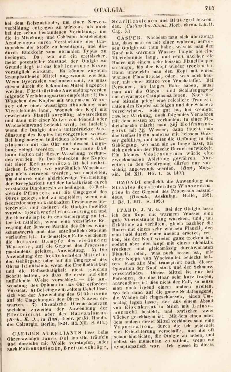 bei dem Reizzustande, um einer Nerven - verbildung entgegen zu wirken, als auch bei der schon bestandenen Verbildung, um die in Mischung und Cohäsion bestehenden Aenderungen durch Verstärkung des Um¬ tausches der Stoffe zu beseitigen, und da¬ durch Rückkehr zum normalen Typus zu bedingen. Da, wo nur ein erethischer, mehr potentieller Zustand der Otalgie zu Grunde liegt, ist das kohlensaure Eisen vorzüglich wirksam. Es können zugleich krampfstillende Mittel angewandt werden. Wenn Dyscrasien vorhanden sind, so muss diesen durch die bekannten Mittel begegnet werden. Für die örtliche Anwendung werden folgende Verfahrungsarten empfohlen: 1) Das Waschen des Kopfes mit warmem Was¬ ser oder einer wässrigen Abkochung eine Viertelstunde lang, wonach der Kopf mit erwürmten Flanell sorgfältig abgetrocknet und dann mit einer Mütze von Flanell oder Wachsleinwand bedeckt wird, ist indicirt, wenn die Otalgie durch unterdrückte Aus¬ dünstung des Kopfes hervorgerufen wurde. Bei langhaarigen Individuen können Cata- plasmeu auf das Ohr und dessen Umge¬ bung gelegt werden. Ein warmes Bad kann füglich mit dieser Waschung verbun¬ den werden. 2) Das Bedecken des Kopfes mit einer Kräutermütze ist bei arthri- tischen Leiden, wo gewöhnlich Waschun¬ gen nicht ertragen werden, zu empfehlen, um dadurch eine gleichförmige Verkeilung der Erregbarkeit und der Lokalkrisen durch verstärkte Diaphoresis zu bedingen. 3) Rei¬ zende Pf las t er, auf die Umgegend des Ohres gelegt, sind zu empfehlen, wenn ein Secretionsorgan krankhaften Ursprunges un¬ terdrückt und dadurch die Otalgie bewirkt wurde. 4) Schwefelräucherungen und Aetherdämpfe in den Gehörgang zu lei¬ ten ist räthlich, wenn eine verstärkte Er¬ regung der äussern Parthie des Ohres wün- schenswerth und das entzündliche Stadium verlaufen ist. In demselben baileverdienen die heissen Dämpfe des siedenden Wassers, auf die Gegend des Processus snastoideus geleitet, Anwendung. 5) Die Anwendung der betäubenden Mittel in den Gehörgang oder auf die Umgegend des Ohres ist nützlich, wfenn die Empfindlichkeit und die Gefässthätigkeit nicht gleichen Schritt halten, so dass die erste auf eine auffallende Weise vorschlägt. — Die An¬ wendung des Opiums io das Ohr erfordeit Vorsicht. 6) Bei eingewurzeltem Uebel lässt sich von der Anwendung des Glüheisens auf die Umgebungen des Ohres Nutzen ei- warten. 7) Chronische Ohrenschmerzen 1 weichen zuweilen der Anwendung der Electricität oder des Galvanismus, (Beck, K. J., in Rust, theor. prakt. Handb. der Chirurgie. Berlin, 1834« Bd. XII. S. 611.) CAELIUS AURELIAN US liess beim i Ohren zwange laues Oel ins Ohr träufeln f und dasselbe mit Wolle verstopfen, odei auch Fomentationen, Breiumschläge, Scarificationen und Blutegel anwen¬ den. (Caelius AurelianuSj Morb. chron. Lib. H. Cap. 3.) C AS PER. Nachdem man sich überzeugt hat, dass man es mit einer wahren, nervö¬ sen Otalgie zu thun habe, wäscht mau den Kopf mit warmem Wasser länger als eine Viertelstunde lang, und reibt nachher die Haare mit einem sehr heissen Flanelllappen so lange, bis der Kopf wieder trocken ist. Dann lim wickle man den Kopf mit einem warmen Flanelltuche, oder, was noch bes¬ ser, mit einer Mütze von Wachstaffet, Bei Personen, die langes Haar haben, muss man auf die Ohren- und Schläfengegend ein erwärmtes Cataplasma legen. Nach die¬ sen Mitteln pflegt eine reichliche Transspi- ration des Kopfes zu folgen und der Schmerz verschwindet. Sehr gut ist, bei wemget rascher Wirkung, noch folgendes Verfahren mit dem ersten zu verbinden: ln einer Me- dicinflasche mischt man 3*'.) Hoffman ns- geist mit §ß Wasser; dann taucht man das Gefäss in ein anderes mit heissem Was¬ ser gefülltes, und leitet die Oeffnung in den Gehörgang, wo man sie so lange lässt, als sich noch aus der Flasche Geruch entwickelt. Ein kleines Vesicatorium würde eine zweckmässige Ableitung gewähren. Nur- cotica in den Gehörgang dürfen nur vor¬ sichtig angewandt werden, (Rust, Maga¬ zin. öd. XU. Ufr. 1. 18. 140.) DZONDI empfiehlt die Anwendung des Strahles des siedenden Wasser dam¬ pf es in der Gegend des Processus mastoi- deus. (Dzondi, Aeskulap* Halle, 182 f. L Bd. 1. Eft. S. 102.) IT ARD, J. M. G. Bei der Otalgie lasse ich den Kopf mit warmem Wasser eine gute Viertelstunde lang waschen, und , um Erkältung zu verhüten, gleich nachher die Haare mit einem sehr warmen Flanell, den man bald durch einen andern ersetzt, rei¬ ben, bis der Kopf wieder ganz trocken ist, sodann aber den Kopf mit einem ebenfalls trocknen und gleichmässig durchwärmten Flanell, oder, was noch besser ist, mit einer Kappe von Wachstaffet bedeckt hal¬ ten. Fast alle Mai transpirirt nach dieser Operation der Kopf stark und der Schmerz verschwindet. Dieses Mittel ist nur bei Personen, die das Haar sehr kurz tragen, anwendbar; ist dies nicht der 1 all, so muss man nach irgend einem andern greifen, wo ich dann auf die ganze Schläfegegend, die Wange mit eingeschossen, einen Um¬ schlag legen lasse, der aus einem Absud von Eisenkraut in Milch mit Leinsa¬ men mehl besteht, und zwischen zwei Tücher geschlagen ist. Mit dem einen oder dem andern dieser Mittel verbindet man eine Vaporisation, durch die ich jederzeit viel Erleichterung verschaffe, und die oll schon hinreichte, die Otalgie zu heben, und selbst sie momentan zu stillen, wenn sie symptomatisch war. Ich giesse in dieser