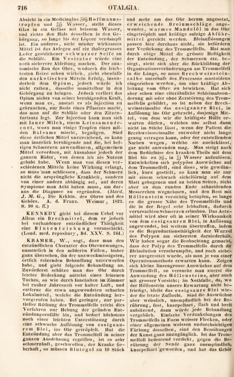 Absicht io ein Medicinglas 5iij H offmaons- tropfen und gß W asser, stelle dieses Glas in ein Gefiiss mit heissein Wasser, und richte den Hals desselben in den Ge¬ hörgang, so lange bis der Liquor verdampft ist. Ein anderes, nicht minder wirksames Mittel ist das Anlegen auf ein thalergrosses Leder gestrichener schwarzer Seife au die Schläfe. Ein Vesicator würde eine noch sicherere Ableitung machen. Der ana¬ tomische Bail des Ohrs, wodurch die leich¬ testen Reize schon wirken, giebt ebenfalls den narkotischen Mitteln Erfolg, inson¬ derheit dein Opium, jedoch würde ich nicht rathen, dasselbe unmittelbar in den Gehörgang zu bringen. Jedoch verliert das Opium nichts von seiner beruhigenden Kraft, wenn man es, anstatt es als Injection zu gebrauchen, zur Basis eines Pilasters macht, das man auf die Schläfe oder den Zitzen¬ fortsatz legt. Zur Injection kann man sich mit lauer Milch, einem Leiusamende- coct, wozu man einige Tropfen eines mil¬ den Balsams mischt, begnügen. Sind diese örtlichen Mittel unzureichend, so kann man innerlich beruhigende und die, bei hef¬ tigen Schmerzen anwendbaren, allgemeinen Mittel verordnen, mit Ausnahme jedoch der ganzen Bäder, von denen ich nie Nutzen gehabt habe. Wenn man von diesen ver¬ schiedenen Mitteln keine Wirkung erlangt, so muss man schliessen, dass der Schmerz nicht die ursprüngliche Krankheit, sondern von einer andern abhängig sei, auf deren Symptome man Acht haben muss, um dar¬ aus die Diagnose zu ergründen. (Itard, J. M. Gr., Die Krkhtn. des Ohres und des Gehörs. A. d. Franz. Weimar, 1822. S. 90 u. ff.) KENNEDY giebt bei diesem Uebel vor Allem ein Brechmittel, dem er jedoch bei vorhandener entzündlicher Thätigkeit eine Blutentziehung voranschickt. (Lond. med. repository, Bd. XXV. S. 244.) KRAMER, W., sagt, dass man den entzündlichen Character des Ohrenzwanges, namentlich in den milderen Fällen, bisher ganz übersehen, ihn der unzweckmässigsten, örtlich reizenden Behandlung unterworfen habe, und giebt folgende Behandlung an. Zuvörderst schütze man das Ohr durch leichte Bedeckung mittelst eines leinenen Tuches, so wie durch Innehalten im Zimmer bei rauher Jahreszeit vor kalter Luft, und entferne die etwa angewendeten scharfen Lokalmittel, welche die Entzündung her¬ vorgerufen haben. Bei geringer, nur par¬ tieller RÖthung des Trommelfells reicht dies Verfahren zur Hebung der gelinden Ent¬ zündungszufälle hin, und bedarf höchstens noch einer leichten Unterstützung durch eine schwache Auflösung von essigsau- rem Blei, ins Ohr getröpfelt. Hat die Entzündung aber das Trommelfell in seiner ganzen Ausdehnung ergriffen, ist es sehr schmerzhaft, geschwollen, der Kranke fie¬ berhaft, so müssen Blutegel zu 10 Stück und mehr um das Ohr herum angesetzt, erweichende Breiumschläge an ge¬ wendet , warmes Mandelöl in das Ohr eingetröpfelt und kräftige salzige Abführ¬ mittel gereicht werden. Bleiauflösungen passen hier durchaus nicht, sie befördern nur Verdickung des Trommelfells. Hat man durch obige Mittel die grösste Heftigkeit der Entzündung, der Schmerzen etc. be¬ siegt, zieht sich aber die Rückbildung der Organisationsveränderungen am Trommelfell in die Länge, so muss B rech weinstein¬ salbe unterhalb des Processus mastoideus eingerieben werden, um eine kräftige Ab¬ leitung vom Ohre zu bewirken. Hat sich aber schon eine eiterähuliche Schleimabson- derung mit oder ohne Zerstörung des Trom¬ melfells gebildet, so ist neben der Breeh- weinsteinsalhe das essigsaure Blei, in Auflösung ins Ohr gebracht, dasjenige Mit¬ tel , von dem wir die kräftigste Hülfe er¬ warten dürfen, welches uns selbst dann nicht im Stiche lässt, wenn der Patient die Brechweinsteinsalbe entweder nicht lange genug ertragen kann, oder der entstellenden Narben wegen, welche sie zurücklässt, gar nicht anwenden mag. Man steigt nach dein Bedürfniss des kranken Theils mit dem Blei bis zu 9ß, in §j Wasser aufzulösen. Entwickelten sich polypöse Auswüchse auf dem Trommelfell, sind diese, wie gewöhn¬ lich, kurz gestielt, so kann man sie nur mit einem schwach sichelförmig auf dem Blatt gebogenen und an beiden Seiten, nicht aber an dem runden Ende schneidenden Messerchen wegnehmen, und den Rest mit Höllenstein vorsichtig betupfen, solange es die grosse Nähe des Trommelfells und die in der Regel sehr lebhaften, dadurch verursachten Schinerzen erlauben. Das Aetz- mittel wird aber oft in seiner Wirksamkeit von dem essigsauren Blei, in Auflösung angewendet, bei weitem übertroffen, indem es die Reproductionsthätigkeit der Wurzel des Polypen am sichersten darniederhält. Wir haben sogar die Beobachtung gemacht, dass der Polyp des Trommelfells durch die Bleisolution verschrumpfte, und noch siche¬ rer ausgerottet wurde, als man je von einer Operationsmethode erwarten kann. Zeigen sich kleine linsengrosse Auswüchse auf dem Trommelfell, so versuche man zuerst die Anwendung des Höllensteins, aber auch mit grosser Vorsicht; im Nothfalle, da, wo der Höllenstein unsere Erwartung nicht be¬ friedigt, bleibt das essigsaure Blei wie¬ der die letzte Zuflucht. Sind die Auswüchse aber weisslich, unempfindlich bei der Be¬ rührung, fest, kuorpeihart, flach und breit aufsitzend, dann würde jede Behandlung vergeblich. Einfache Verdunkelungen des Trommelfells in Form weisser Flecken, oder einer allgemeinen weissen undurchsichtigen Färbung desselben, sind den Bemühungen der Kunst ganz unzugänglich. Ist das Trom¬ melfell bedeutend verdickt, gegen die Be¬ rührung der Sonde ganz unempfindlich, knorpelhart geworden, und hat das Gehör