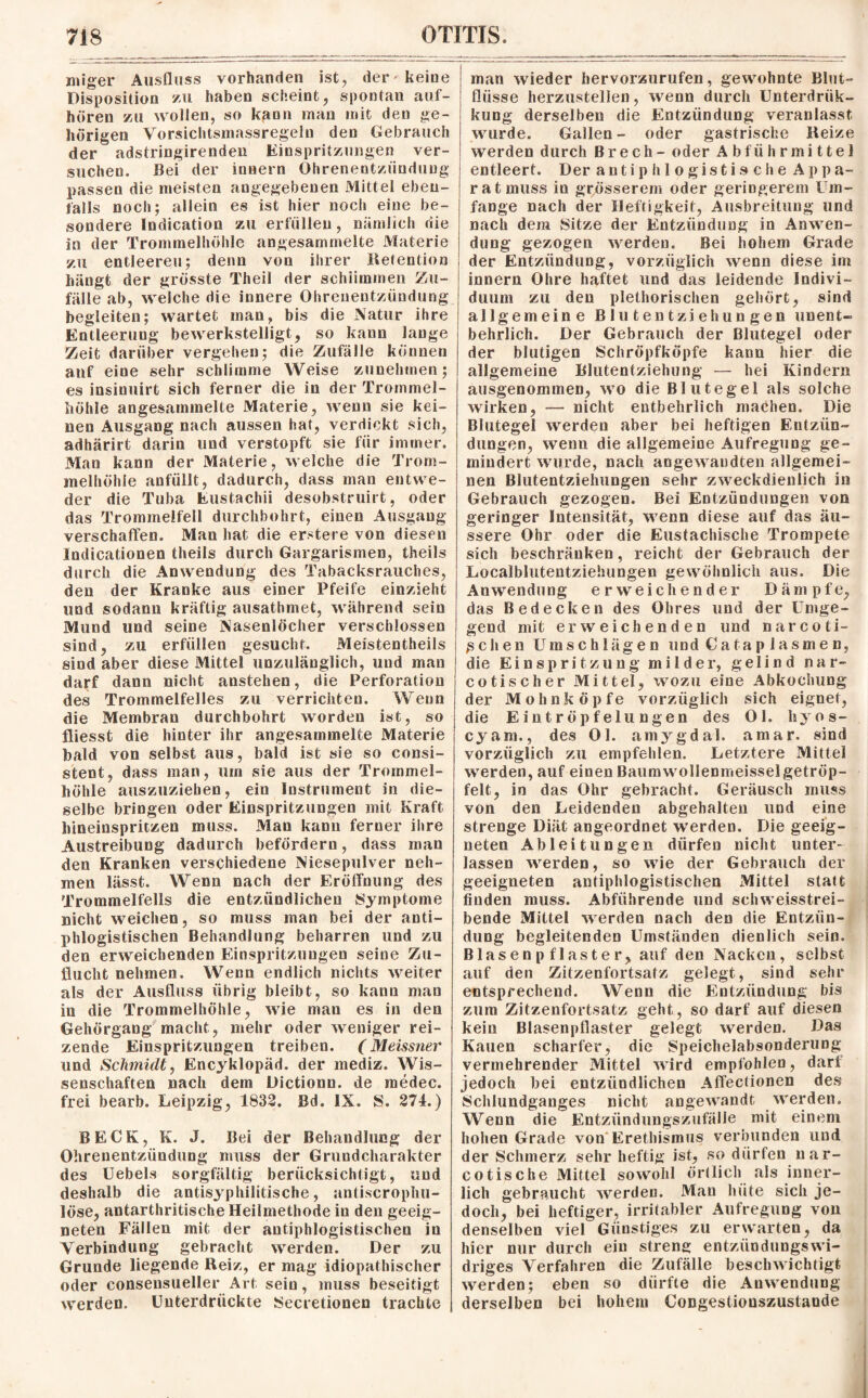 miger Ausfluss vorhanden ist, der' keine Disposition zu haben scheint, spontan auf¬ hören zu wollen, so kann man mit den ge¬ hörigen Vorsichtsmassregeln den Gebrauch der adstringirenden Einspritzungen ver¬ suchen. Bei der inoern Ohrenentzündung passen die meisten angegebenen Mittel eben¬ falls noch; allein es ist hier noch eine be¬ sondere Indication zu erfüllen, nämlich die in der Trommelhöhle angesammelte Materie zu entleeren; denn von ihrer Retention hängt der grösste Theil der schlimmen Zu¬ fälle ab, welche die innere Ohrenentzündung begleiten; wartet man, bis die Natur ihre Entleerung bewerkstelligt, so kann lauge Zeit darüber vergehen; die Zufälle können auf eine sehr schlimme Weise zunehmen; es insinuirt sich ferner die in der Trommel¬ höhle angesammelte Materie, wenn sie kei¬ nen Ausgang nach aussen hat, verdickt sich, adhärirt darin und verstopft sie für immer. Man kann der Materie, welche die Trom¬ melhöhle anfüllt, dadurch, dass man entwe¬ der die Tuba Eustachii desobstruirt, oder das Trommelfell durchbohrt, einen Ausgang verschaffen. Man hat die erstere von diesen Indicationen theils durch Gargarismen, theils durch die Anwendung des Tabacksrauches, den der Kranke aus einer Pfeife einzieht und sodann kräftig ausathmet, während sein Mund und seine Nasenlöcher verschlossen sind, zu erfüllen gesucht. Meistenteils sind aber diese Mittel unzulänglich, und man darf dann nicht anstehen, die Perforation des Trommelfelles zu verrichten. Wenn die Membran durchbohrt worden ist, so fliesst die hinter ihr angesammelte Materie bald von selbst aus, bald ist sie so consi- stent, dass man, um sie aus der Trommel¬ höhle auszuziehen, ein Instrument in die¬ selbe bringen oder Einspritzungen mit Kraft hineinspritzen muss. Man kann ferner ihre Austreibung dadurch befördern, dass man den Kranken verschiedene Niesepulver neh¬ men lässt. Wenn nach der Eröffnung des Trommelfells die entzündlichen Symptome nicht weichen, so muss man bei der anti¬ phlogistischen Behandlung beharren und zu den erweichenden Einspritzungen seine Zu¬ flucht nehmen. Wenn endlich nichts weiter als der Ausfluss übrig bleibt, so kann man in die Trommelhöhle, wie man es in den Gehörgang macht, mehr oder weniger rei¬ zende Einspritzungen treiben. (Meissner und Schmidt, Encyklopäd. der mediz. Wis¬ senschaften nach dem Dictionn. de medec. frei bearb. Leipzig, 1832. Bd. IX. S. 274.) BECK, K. J. Bei der Behandlung der Ohrenentzündung muss der Grundcharakter des Uebels sorgfältig berücksichtigt, und deshalb die antisyphilitische, antiscrophu- löse, antarthritische Heilmethode in den geeig¬ neten Fällen mit der antiphlogistischen in Verbindung gebracht werden. Der zu Grunde liegende Reiz, er mag idiopathischer oder conseusueller Art sein, muss beseitigt werden. Unterdrückte Secretionen trachte man wieder hervorzurufen, gewohnte Blut- fliisse herzustelien, wenn durch Unterdrük- kung derselben die Entzündung veranlasst wurde. Gallen- oder gastrische Reize werden durch B r e c h - oder Abführmittel entleert. Der antiphlogistische A p p a- ratmuss io grösserem oder geringerem Um¬ fange nach der Heftigkeit, Ausbreitung und nach dem Sitze der Entzündung in Anwen¬ dung gezogen werden. Bei hohem Grade der Entzündung, vorzüglich wenn diese im innern Ohre haftet und das leidende Indivi¬ duum zu den plethorischen gehört, sind allgemeine Blutentziehungen unent¬ behrlich. Der Gebrauch der Blutegel oder der blutigen Schröpfköpfe kann hier die allgemeine Blutentziehung — hei Kindern ausgenommen, wo die Blutegel als solche wirken, — nicht entbehrlich machen. Die Blutegel werden aber bei heftigen Entzün¬ dungen, wenn die allgemeine Aufregung ge¬ mindert wurde, nach angewandten allgemei¬ nen Blutentziehungen sehr zweckdienlich in Gebrauch gezogen. Bei Entzündungen von geringer Intensität, wenn diese auf das äu¬ ssere Ohr oder die Eustachische Trompete sich beschränken, reicht der Gebrauch der Localblutentziehungen gewöhnlich aus. Die Anwendung erweichender Dämpfe, das Bedecken des Ohres und der Umge¬ gend mit erweichenden und narco ti¬ schen Umschlägen und Cataplasmen, die Einspritzung milder, gelin d nar- cotischer Mittel, wozu eine Abkochung der Mohnköpfe vorzüglich sich eignet, die Eintröpfelungen des Ol. liyos- cyara., des Ol. amygdal. amar. sind vorzüglich zu empfehlen. Letztere Mittel werden, auf einen Baumwollenmeisselgetröp¬ felt, in das Ohr gebracht. Geräusch muss von den Leidenden abgehalten lind eine strenge Diät angeordnet werden. Die geeig¬ neten Ableitungen dürfen nicht unter¬ lassen werden, so wie der Gebrauch der geeigneten antiphlogistischen Mittel statt finden muss. Abführende und schweisstrei- bende Mittel werden nach den die Entzün¬ dung begleitenden Umständen dienlich sein. Blasen pflaster, auf den Nacken, selbst auf den Zitzenfortsatz gelegt, sind sehr entsprechend. Wenn die Entzündung bis zum Zitzenfortsatz geht, so darf auf diesen kein Blasenpflaster gelegt werden. Das Kauen scharfer, die Speichelabsonderung vermehrender Mittel wird empfohlen, darf jedoch bei entzündlichen Affectionen des Schlundganges nicht angewandt werden. Wenn die Entzündungszufälle mit einem hohen Grade von Erethismus verbunden und der Schmerz sehr heftig ist, so dürfen uar- cotische Mittel sowohl örtlich als inner¬ lich gebraucht werden. Man hüte sich je¬ doch, bei heftiger, irritabler Aufregung von denselben viel Günstiges zu erwarten, da hier nur durch ein streng entzündungswi¬ driges Verfahren die Zufälle beschwichtigt werden; eben so dürfte die Anwendung derselben bei hohem Congestiouszustaode