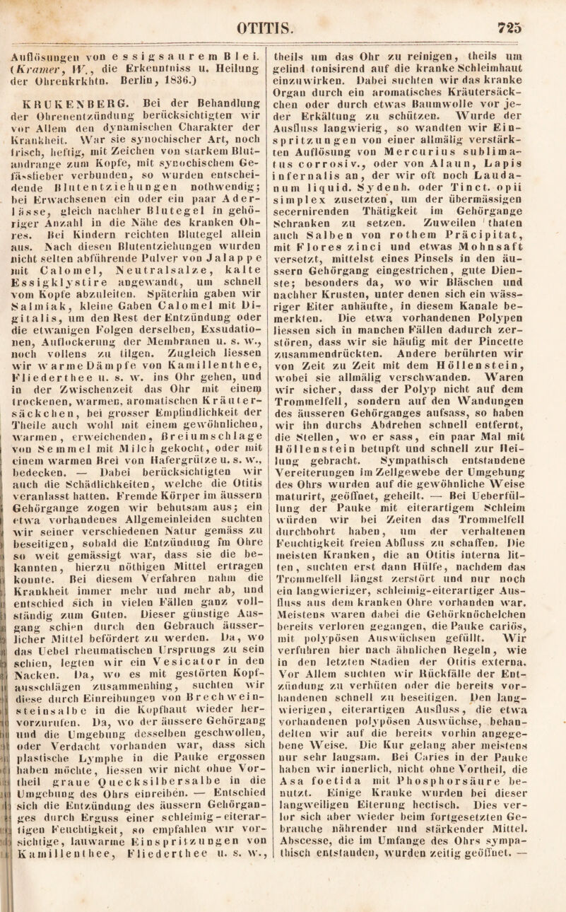 Auflösungen von essigsaurem Blei. (Kramer, W., die Erkeuntniss u. Heilung der Olirenkrkhtn. Berlin, 1836.) KRUKEN BERG. Bei der Behandlung der Ohrenentzündung berücksichtigten wir vor Allein den dynamischen Charakter der Krankheit. War sie synochischer Art, noch Irisch, heftig, mit Zeichen von starkem Blut¬ andrange zum Kopfe, mit synochischem Ge- fä» stieb er verbunden, so wurden entschei¬ dende Blutentziehungen nothwendig; bei Erwachsenen ein oder ein paar Ader¬ lässe, gleich nachher Blutegel in gehö¬ riger Anzahl in die Nähe des kranken Oh¬ res. Bei Kindern reichten Blutegel allein aus. Nach diesen Blutentziehungen wurden nicht seifen abführende Pulver von Jalap p e mit Calo rn el, Neutralsalze, kalte Essig klystire angewandt, um schnell vom Kopfe abzuleiten. Späterhin gaben wir Salmiak, kleine Gaben Calomel mit Di¬ gitalis, um den Rest der Entzündung oder die etwanigen Folgen derselben, Exsudatio¬ nen, Auflockerung der Membranen u. s. w., noch vollens zu tilgen. Zugleich liessen wir warme Dämpfe von Kami 11 enthee, Kliederthee u. s. w. ins Ohr gehen, und in der Zwischenzeit das Ohr mit einem trockenen, warmen, aromatischen Kräuter- säckchen, bei grosser Empfindlichkeit der Theile auch wohl mit einem gewöhnlichen, warmen, erweichenden, Breiumschläge von 8 e in in e 1 mit Milch gekocht, oder mit einem warmen Brei von Hafergrütze u. s. w., bedecken. — Dabei berücksichtigten wir auch die Schädlichkeiten, welche die Otitis veranlasst hatten. Fremde Körper im äussern Gehörgange zogen wir behutsam aus; ein etwa vorhandenes Allgemeinleiden suchten wir seiner verschiedenen Natur gemäss zu beseitigen, sobald die Entzündung im Ohre so weit gemässigt war, dass sie die be¬ kannten, hierzu nöthigen Mittel ertragen kounte. Bei diesem Verfahren nahm die Krankheit immer mehr und mehr ab, und entschied sich in vielen Fällen ganz voll¬ ständig zum Guten. Dieser gtiustige Aus¬ gang schien durch den Gebrauch äusser- Jicher Mittel befördert zu werden. Da, wo das Uebel rheumatischen Ursprungs zu sein schien, legten wir ein Vesicator in den Nacken. Da, wo es mit gestörten Kopf¬ ausschlägen zusammenhing, suchten wir diese durch Einreibungen von Brechwein- steinsalbe in die Kopfhaut wieder her¬ vorzurufen. Da, wo der äussere Gehörgang und die Umgebung desselben geschwollen, oder Verdacht vorhanden war, dass sich plastische Lymphe in die Pauke ergossen haben möchte, liessen wir nicht ohne Vor- theil graue Quecksilbersalbe in die Umgebung des Ohrs einreiben. — Entschied sich die Entzündung des äussern Gehörgan- ges durch Erguss einer schleimig - eiterar¬ tigen Feuchtigkeit, so empfahlen wir vor¬ sichtige, lauwarme Einspritzungen von Kamillenthee, Fliederthee u. s. w., theils um das Ohr zu reinigen, theils um gelind tonisirend auf die kranke Schleimhaut einzuwirken. Dabei suchten wir das kranke Organ durch ein aromatisches Kräutersäck¬ chen oder durch etwas Baumwolle vor je¬ der Erkältung zu schützen. Wurde der Ausfluss langwierig, so wandten wir Ein¬ spritzungen von einer allmälig verstärk¬ ten Auflösung von Mercurius sublima- tus corrosi v., oder von Alaun, Lapis infernalis an, der wir oft noch Lauda- d u m liquid. S y d e n h. oder T i n c t. o p ii simplex zusetzten, um der übermässigen secernirenden Thätigkeit im Gehörgange Schranken zu setzen. Zuweilen 'thaten auch Salben von rothem Präcipitat, mit F 1 o res zinci und etwas Mohnsaft versetzt, mittelst eines Pinsels in den äu¬ ssern Gehörgang eingestrichen, gute Dien¬ ste; besonders da, wo wir Bläschen und nachher Krusten, unter denen sich ein wäss¬ riger Eiter anhäufte, in diesem Kanäle be¬ merkten. Die etwa vorhandenen Polypen liessen sich in manchen Fällen dadurch zer¬ stören, dass wir sie häufig mit der Pincette zusammendrückten. Andere berührten wir von Zeit zu Zeit mit dem Höllenstein, wobei sie allmälig verschwanden. Waren wir sicher, dass der Polyp nicht auf dem Trommelfell, sondern auf den Wandungen des äusseren Gehörganges aufsass, so haben wir ihn durchs Abdrehen schnell entfernt, die Stellen, wo er sass, ein paar Mal mit Höllenstein betupft und schnell zur Hei¬ lung gebracht. {Sympathisch entstandene Vereiterungen im Zellgewebe der Umgebung des Ohrs wurden auf die gewöhnliche Weise maturirt, geöffnet, geheilt. — Bei Ueberfiil- lung der Pauke mit eiterartigem {Schleim würden wir bei Zeiten das Trommelfell durchbohrt haben, um der verhaltenen Feuchtigkeit freien Abfluss zu schaffen. Die meisten Kranken, die an Otitis interna lit¬ ten, suchten erst dann Hülfe, nachdem das Trommelfell längst zerstört lind nur noch ein langwieriger, schleimig-eiterartiger Aus¬ fluss aus dem kranken Ohre vorhanden war. Meistens waren dabei die Gehörknöchelchen bereits verloren gegangen, die Pauke cariös, mit polypösen Auswüchsen gefüllt. Wir verfuhren hier nach ähnlichen Hegeln, wie in den letzten Stadien der Otitis externa. Vor Allem suchten wir Rückfälle der Ent¬ zündung zu verhüten oder die bereits vor¬ handenen schnell zu beseitigen. Den lang¬ wierigen , eiterartigen Ausfluss, die etwa vorhandenen polypösen Auswüchse, behan¬ delten wir auf die bereits vorhin angege¬ bene Weise. Die Kur gelang aber meistens nur sehr laugsain. Bei Caries in der Pauke haben wir innerlich, nicht ohne Vortheil, die Asa foetida mit Phosphorsäure be¬ nutzt. Einige Kranke wurden bei dieser langweiligen Eiterung hcctisch. Dies ver¬ lor sich aber wieder beim fortgesetzten Ge¬ brauche nährender und stärkender Mittel. Abscesse, die itn Umfange des Ohrs sympa¬ thisch entstanden, wurden zeitig geöffnet. —