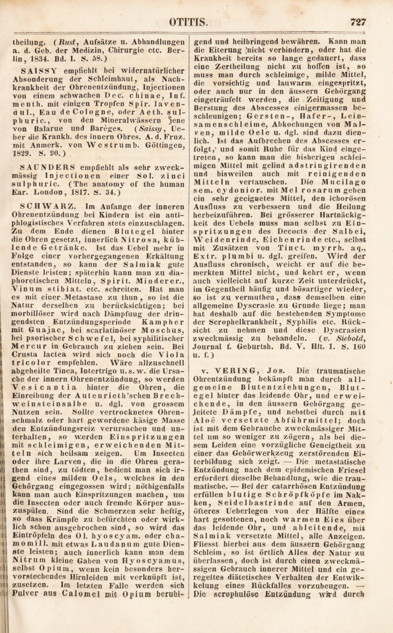 theilung. (Rust, Aufsätze u. Abhandlungen a. d. Geb. der Medizin, Chirurgie etc. Ber¬ lin, 1834. Bd. I. S. 58.) SAISSY empfiehlt bei widernatürlicher Absonderung der Schleimhaut, als Nach¬ krankheit der Ohrenentzündung, lnjectionen von einem schwachen Dec. chinae, Inf. menth. mit einigen Tropfen Spir. laven- dul., Eau deCologne, oder Aeth. sul- phuric., von den Mineralwässern jene von Balarue und Bareges. (Saissy, Lie¬ ber die Krankh. des innern Ohres. A. d. Frnz. mit Anmerk, von Westrumb. Göttingen, 1829. S. 90.) SAUNDERS empfiehlt als sehr zweck¬ mässig lnjectionen einer Sol. zinci sulphuric. (The anatomy of the human Ear. London, 1817. S. 34.) SCHWARZ. Im Anfänge der inneren Ohrenentzündung bei Kindern ist ein anti¬ phlogistisches Verfahren stets einzuschlagen. Zu dem Ende dienen Blutegel hinter die Ohren gesetzt, innerlich Nitrosa, küh¬ lende Getränke. Ist das Uebel mehr in Folge eiuer vorhergegangenen Erkältung entstanden, so kann der Salmiak gute Dienste leisten; späterhin kann man zu dia¬ phoretischen Mitteln, Spirit. Minderer., Vinum stibiat. etc. schreiten. Hat man es mit einer Metastase zu thun , so ist die Natur derselben zu berücksichtigen; bei morbillöser wird nach Dämpfung der drin¬ gendsten Entzündungsperiode Kampher mit Guajac, bei scarlatinöser Moschus, bei psorischer S ch we f el, bei syphilitischer Mercur in Gebrauch zu ziehen sein. Bei Crusta lactea wird sich noch die Viola tricolor empfehlen. Wäre allzuschnell abgeheilte Tinea, Intertrigo u.s.w. die Ursa¬ che der innern Ohrenentzündung, so werden Vesicantia hinter die Ohren, die Einreibung der Autenrieth’schen Brech¬ weinsteinsalbe u. dgl. von grossem Nutzen sein. Sollte vertrocknetes Ohren¬ schmalz oder hart gewordene käsige Masse den Entzündungsreiz verursachen und un¬ terhalten, so werden Einspritzungen mit schleimigen, erweichenden Mit¬ teln sich heilsam zeigen. Um Insecten oder ihre Larven, die in die Ohren gera- then sind, zu tödten, bedient man sich ir¬ gend eines milden Oels, welches in den Gehörgang eingegossen wird; nöthigenfalls kann man auch Einspritzungen machen, um die Insecten oder auch fremde Körper aus¬ zuspülen. Sind die Schmerzen sehr heftig, so dass Krämpfe zu befürchten oder wirk¬ lich schon ausgebrochen sind, so wird das Eintröpfeln des Ol. hyoscyam. oder Cha¬ in o m i 11. mit etwas L a u d a p u m gute Dien¬ ste leisten; auch innerlich kann man dem Nitrum kleine Gaben von Hyoscyamus, selbst Opium, wenn kein besonders her¬ vorstechendes Hirnleiden mit verknüpft ist, zusetzen. Im letzten Falle werden sich Pulver aus Calomel mit Opium beruhi¬ gend und heilbringend bewähren. Kann man die Eiterung [nicht verhindern, oder hat die Krankheit bereits so lange gedauert, dass eine Zertheilung nicht zu hoffen ist, so muss man durch schleimige, milde Mittel, die vorsichtig und lauwarm eingespritzt, oder auch nur in den äussern Gehörgang eingeträufelt werden, die Zeitigung und Berstung des Abscesses einigermassen be¬ schleunigen; Gersten-, Hafer-, Lein¬ samenschleime, Abkochungen von Mal¬ ven, milde Oele u. dgl. sind dazu dien¬ lich. Ist das Aufbrechen des Abscesses er¬ folgt,' und somit Ruhe für das Kincj einge¬ treten, so kann man die bisherigen schlei¬ migen Mittel mit gelind adstringirenden und bisweilen auch mit reinigenden Mitteln vertauschen. Die Mucilago sem. eydonior. mit Mel rosarum geben ein sehr geeignetes Mittel, den ichorösen Ausfluss zu verbessern und die Heilung herbeizuführen. Bei grösserer Hartnäckig¬ keit des Uebels muss man selbst zu Ein¬ spritzungen des Decocts der Salbei, Weidenrinde, Eich en ri n d e etc., selbst mit Zusätzen von Tinct. myrrh. aq., Extr. pluinbi u. dgl. greifen. Wird der Ausfluss chronisch, weicht er auf die be¬ merkten Mittel nicht, und kehrt er, wenn auch vielleicht auf kurze Zeit unterdrückt, im Gegentheil häufig und bösartiger wieder, so ist zu vermuthen, dass demselben eine allgemeine Dyscrasie zu Grunde liege; mau hat deshalb auf die bestehenden Symptome der Scrophelkrankheit, Syphilis etc. Rück¬ sicht zu nehmen und diese Djscrasien zweckmässig zu behandeln. (v. Siebold, Journal f. Geburtsh. Bd. V. Hft. 1. S. IGO u. f.) v. VERING, Jos. Die traumatische Ohrentzündung bekämpft man durch all¬ gemeine Blute ntzieh ungen, Blut¬ egel hinter das leidende Ohr, und erwei¬ chende, in den äussern Gehörgang ge¬ leitete Dämpfe, und nebstbei durch mit Aloe versetzte Abführmittel; doch ist mit dem Gebrauche zweckmässiger Mit¬ tel um so weniger zu zögern, als bei die¬ sem Leiden eine vorzügliche Geneigtheit zu einer das Gehörwerkzeug zerstörenden Ei¬ terbildung sich zeigt. — Die metastatische Entzündung nach dem epidemischen Friesei erfordert dieselbe Behandlung, wie die trau¬ matische. — Bei der catarrhösen Entzündung erfüllen blutige Schröpfköpfe im Nak- ken, Seidelbastrinde auf den Armen, öfteres Ueberlegen von der Hälfte eines hart gesottenen, noch warmen Eies über das leidende Ohr, und ableitende, mit Salmiak versetzte Mittel, alle Anzeigen. Fliesst hierbei aus dem äussern Gehörgang Schleim, so ist örtlich Alles der Natur zu überlassen, doch ist durch einen zweckmä¬ ssigen Gebrauch innerer Mittel und ein ge¬ regeltes diätetisches Verhalten der Entwik- kelung eines Rückfalles vorzubeugen. —• Die scrophulöse Entzündung wird durch