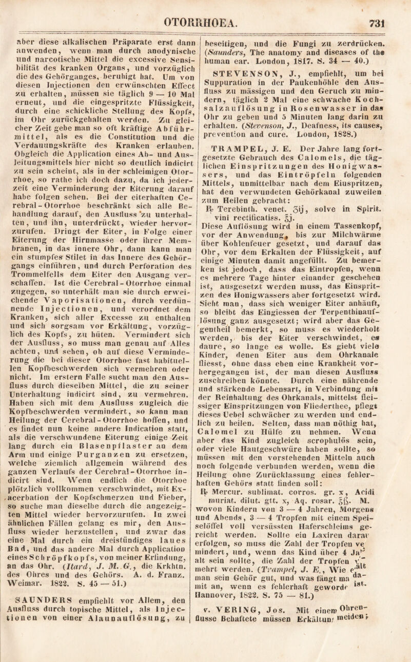 aber diese alkalischen Präparate erst dann anwenden, wenn man durch anodynische lind narcotische Mittel die excessive Sensi¬ bilität des kranken Organs, und vorzüglich die des Gehörganges, beruhigt hat. Um von diesen Injectionen den erwünschten Effect zu erhalten, müssen sie täglich 9 — 10 Mal erneut^ und die eingespritzte Flüssigkeit, durch eine schickliche Stellung des Kopfs, im Ohr zurückgehalten werden. Zu glei¬ cher Zeit gebe man so oft kräftige Abführ¬ mittel, als es die Constitution und die Verdauungskräfte des Kranken erlauben. Obgleich die Application eines Ab- und Aus- Jeitungsmittels hier nicht so deutlich indicirt zu sein scheint, als in der schleimigen Otor- rhoe, so rathe ich doch dazu, da ich jeder¬ zeit eine Verminderung der Eiterung darauf habe folgen sehen. Bei der eiterhaften Ce¬ rebral - Otorrhoe beschränkt sich alle Be¬ handlung darauf, den Ausfluss ‘zu unterhal¬ ten , und ihn, unterdrückt, wieder hervor¬ zurufen. Dringt der Eiter, in Folge einer Eiterung der Hirnmasse oder ihrer Mem¬ branen, in das innere Ohr, dann kann man ein stumpfes Stilet in das Innere des Gehör¬ gangs einführen, und durch Perforation des Trommelfells dem Eiter den Ausgang ver¬ schaffen. Ist die Cerebral - Otorrhoe einmal zugegen, so unterhält man sie durch erwei¬ chende Vaporisationen, durch verdün¬ nende Injectionen, und verordnet dem Kranken, sich aller Excesse zu enthalten und sich sorgsam vor Erkältung, vorzüg¬ lich des Kopfs, zu hüten. Vermindert sich der Ausfluss, so muss man genau auf Alles achten, uivd sehen, ob auf diese Verminde¬ rung die bei dieser Otorrhoe fast habituel¬ len Kopfbeschwerden sich vermehren oder nicht. Im erstem Falle sucht man den Aus¬ fluss durch dieselben Mittel, die zu seiner Unterhaltung indicirt sind, zu vermehren. Haben sich mit dem Ausfluss zugleich die Kopfbeschwerden vermindert, so kann man Heilung der Cerebral - Otorrhoe hoffen, und es findet nun keine andere Indication statt, als die verschwundene Eiterung einige Zeit lang durch ein Blasenpflaster an dem Arm und einige Pur ganzen zu ersetzen, welche ziemlich allgemein während des ganzen Verlaufs der Cerebral - Otorrhoe in¬ dicirt sind. Wenn endlich die Otorrhoe plötzlich vollkommen verschwindet, mit Ex- .acerbation der Kopfschmerzen und Fieber, so suche man dieselbe durch die angezeig¬ ten Mittel wieder hervorzurufen. In zwei ähnlichen Fällen gelang es mir, den Aus¬ fluss wieder herzustellen, und zwar das eine Mal durch ein dreistündiges laues Bad, und das andere Mal durch Application eines Sc h r öp f ko pf s, von meiner Erfindung, an das Ohr. (Itard, J. M..G., die Krkhtn. des Ohres und des Gehörs. A. d. Franz. Weimar. 1822. s. 45 — 51.) SAUNDERS empfiehlt vor Allem, den Ausfluss durch topische Mittel, als Injec¬ tionen von einer Alaunaut'lösung, zu beseitigen, und die Fungi zu zerdrücken. (Saunders, The anatomy and diseases of th@ human ear. London, 1817. S. 34 — 40.) STEVENSON, J., empfiehlt, um bei Suppuration in der Paukenhöhle den Aus¬ fluss zu massigen und den Geruch zu min¬ dern, fiiglich 2 Mal eine schwache Koch¬ salzauflösung in Rosenwasser in das Ohr zu geben und 5 Minuten lang darin zu erhalten. (Stevenson, J., Deafness, its causes, prevention and eure. London, 1828.) TRAMPEL, J. E. Der Jahre lang fort¬ gesetzte Gebrauch des Calomeis, die täg¬ lichen Einspritzungen des Honig Was¬ sers, und das Eintröpfeln folgenden Mittels, unmittelbar nach dem Eiuspritzen, hat den verwundeten Gehörkanal zuweilen zum Heilen gebracht: R? Terebinth. venet. 3Ü ? solve in Spirit, vini rectificatiss. §j. Diese Auflösung wird in einem Tassenkopf, vor der Anwendung, bis zur Milchwärme über Kohlenfeuer gesetzt, und darauf das Ohr, vor dem Erkalten der Flüssigkeit, auf einige Minuten damit angefüllt. Zu bemer¬ ken ist jedoch , dass das Eintropfen, wenn es mehrere Tage hinter einander geschehen ist, ausgesetzt werden muss, das Einsprit- zen des Honigwassers aber fortgesetzt wird. Sieht man, dass sich weniger Eiter anhäuft, so bleibt das Eingiessen der Terpenthinauf- lösung ganz ausgesetzt; wird aber das Ge- geutheil bemerkt, so muss es wiederholt werden, bis der Eiter verschwindet, es daure, so lange es w7olle. Es giebt viela Kinder, denen Eiter aus dem Ohrkanaie lliesst, ohne dass eben eine Krankheit vor¬ hergegangen ist, der man diesen Ausfluss zuschreiben könnte. Durch eine nährende und stärkende Lebensart, in Verbindung mit der Reinhaltung des Ohrkanals, mittelst flei- ssiger Einspritzungen von Fliederthee, pflegt dieses Uebel schwächer zu wrerden und end¬ lich zu heilem Selten, dass man nöthig hat, Calomel zu Hülfe zu nehmen. Wenn aber das Kind zugleich scrophulös sein, oder viele Hautgeschwüre haben sollte, so müssen mit den vorstehenden Mitteln auch noch folgende verbunden werden, wenn die Heilung ohne Zurücklassung eines fehler¬ haften Gehörs statt finden soll: Mercur. Sublimat, corros. gr. x, Acidi muriat. dilut. gtt. x, Aq. rosar. §ß. M. wrovon Kindern von 3 — 4 Jahren, Morgens und Abends, 3 — 4 Tropfen mit einem Spei¬ selöffel voll versiissten Haferschleims ge¬ reicht wTerden. Sollte ein Laxiren darar erfolgen, so muss die Zahl der Tropfen ve mindert, und, wenn das Kind über 4 Ja,ji alt sein sollte, die Zahl der Tropfen mehrt werden. (Trampel, J. E., Wie e‘a t man sein Gehör gut, und was fängt ma „ “ mit an, wenn es fehlerhaft gewordr l8t’ Hannover, 1822. S. 75 — 81.) v. VERING, Jos. Mit einem Ohren¬ flusse Behaftete müssen Erkältung n»^e11 *