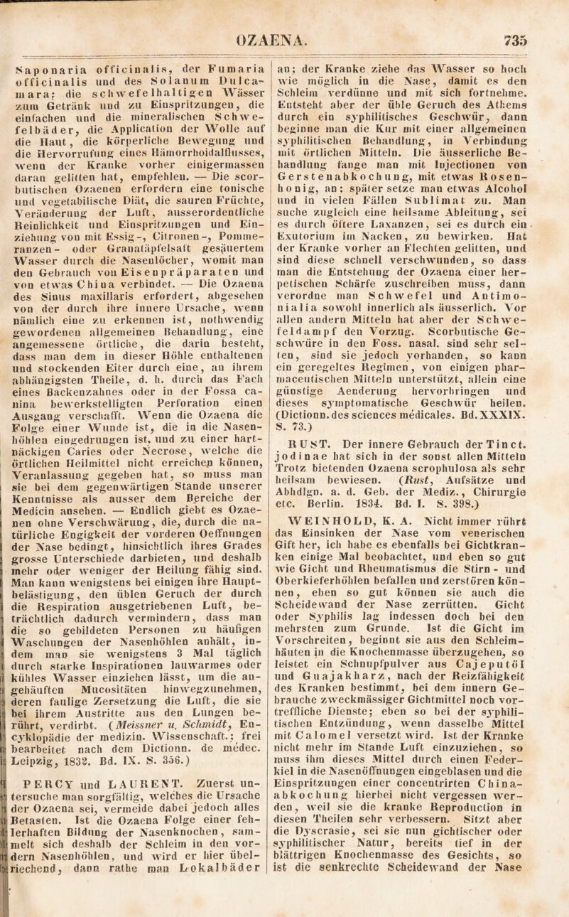 Saponaria officinalis, der Fumaria officiualis und des Solanum Dulca- niaraj die schwefelhaltigen Wasser zum Getränk und zu Einspritzungen, die einfachen und die mineralischen Schwe¬ felbäder, die Application der Wolle auf die Haut, die körperliche Bewegung und die Hervorrufung eines Hämorrhoidalflusses, wenn der Kranke vorher einigermassen daran gelitten hat, empfehlen. — Die scor- butischen Ozaenen erfordern eine tonische und vegetabilische Diät, die sauren Früchte, Veränderung der Luft, ausserordentliche Reinlichkeit und Einspritzungen und Ein¬ ziehung von mit Essig-, Citrouen-, Pomme¬ ranzen- oder Granatäpfelsatt gesäuertem Wasser durch die Nasenlöcher, womit mau den Gebrauch von Eisenpräparaten und von etwas China verbindet. — Die Ozaena des Sinus maxillaris erfordert, abgesehen von der durch ihre innere Ursache, wenn nämlich eine zu erkennen ist, nothwendig gewordenen allgemeinen Behandlung, eine angemessene örtliche, die darin besteht, dass man dem in dieser Höhle enthaltenen und stockenden Eiter durch eine, an ihrem abhängigsten Theile, d. h. durch das Fach eines Backenzahnes oder in der Fossa ca- liina bewerkstelligten Perforation einen Ausgang verschafft. Wenn die Ozaena die Folge einer Wunde ist, die in die Nasen¬ höhlen eingedrungen ist, und zu einer hart¬ näckigen Caries oder Necrose, welche die örtlichen Heilmittel nicht erreiche^ können, Veranlassung gegebeu hat, so muss man sie bei dem gegenwärtigen Stande unserer Kenntnisse als ausser dem Bereiche der Medicin ansehen. — Endlich giebt es Ozae¬ nen ohne Verschwärung, die, durch die na¬ türliche Engigkeit der vorderen Oeffnungen der Nase bedingt, hinsichtlich ihres Grades grosse Unterschiede darbieten, und deshalb inehr oder weniger der Heilung fähig sind. ! Man kann wenigstens bei einigen ihre Haupt¬ belästigung, den üblen Geruch der durch die Respiration ausgetriebenen Luft, be¬ trächtlich dadurch vermindern, dass man die so gebildeten Personen zu häufigen AVaschungen der Nasenhöhlen anhält, in- 5 dem man sie wenigstens 3 Mal täglich f durch starke Inspirationen lauwarmes oder | kühles Wasser einziehen lässt, um die au- li gehäuften Mucositäten hinwegzunehmen, : deren faulige Zersetzung die Luft, die sie k bei ihrem Austritte aus den Lungen be¬ rührt, verdirbt. (Meissner u. Schmidt, En- cyklopädie der medizin. Wissenschaft.; frei n bearbeitet nach dem Dictionn. de medec. i Leipzig, 1832. Bd. IX. S. 356.) PERCY und LAURENT. Zuerst un- tersuche man sorgfältig, welches die Ursache |i der Ozaena sei, vermeide dabei jedoch alles sl; Betasten. Ist die Ozaena Folge einer feh- ■ lerhaften Bildung der Nasenknochen, sam- Hielt sich deshalb der Schleim in den vor- udern Nasenhöhlen, und wird er hier übel- kriechend, dann rathe mau Lokalbäder an; der Kranke ziehe das Wasser so hoch wie möglich in die Nase, damit es den Schleim verdünne und mit sich fortnehme. Entsteht aber der üble Geruch des Athems durch ein syphilitisches Geschwür, dann begänne man die Kur mit einer allgemeinen syphilitischen Behandlung, in Verbindung mit örtlichen Mitteln. Die äusserliche Be¬ handlung fange man mit Injectionen von Gerstenabkoch ung, mit etwas Rosen¬ honig, an; spätersetze man etwas Alcohol und in vielen Fällen Sublimat zu. Man suche zugleich eine heilsame Ableitung, sei es durch öftere Laxanzen, sei es dutch ein Exutorium im Nacken, zu bewirken. Hat der Kranke vorher an Flechten gelitten, und sind diese schnell verschwunden, so dass man die Entstehung der Ozaena einer her¬ petischen Schärfe zuschreiben muss, dann verordne man Schwefel und Antimo- nialia sowohl innerlich als äusserlich. Vor allen andern Mitteln hat aber der Schwe¬ feldampf den Vorzug. Scorbutische Ge¬ schwüre in den Foss. nasal, sind sehr sel¬ ten, sind sie jedoch vorhanden, so kann ein geregeltes Regimen, von einigen phar- maceutischen Mitteln unterstützt, allein eine günstige Aenderung hervorbringen und dieses symptomatische Geschwür heilen. (Dictionn. des Sciences medicales. Bd.XXXlX. S. 73.) RUST. Der innere Gebrauch der Tin ct. jodinae hat sich in der sonst allen Mitteln Trotz bietenden Ozaena scrophulosa als sehr heilsam bewiesen. (Rust, Aufsätze und Abhdlgn. a. d. Geb. der Mediz., Chirurgie etc. Berlin. 1834. öd. I. S. 398.) WEINHOLD, K. A. Nicht immer rührt; das Einsinken der Nase vom venerischen Gift her, ich habe es ebenfalls bei Gichtkran¬ ken einige Mal beobachtet, und eben so gut wie Gicht und Rheumatismus die Stirn - und Oberkieferhöhlen befallen und zerstören kön¬ nen , eben so gut können sie auch die Scheidewand der Nase zerrütten. Gicht oder Syphilis lag indessen doch bei den mehrsten zum Grunde. Ist die Gicht im Vorschreiten, beginnt sie aus den Schleim¬ häuten in die Knochenmasse überzugehen, so leistet ein Schnupfpulver aus Cajeputöl und Guajakharz, nach der Reizfähigkeit des Kranken bestimmt, bei dem innern Ge¬ brauche zweckmässiger Gichtmittel noch vor¬ treffliche Dienste; eben so bei der syphili¬ tischen Entzündung, wenn dasselbe Mittel mit Calomel versetzt wird. Ist der Kranke nicht mehr im Stande Luft einzuziehen, so muss ihm dieses Mittel durch einen Feder¬ kiel in die Nasenöffnungen eingeblasen und die Einspritzungen einer concentrirten China¬ abkochung hierbei nicht vergessen wer¬ den, weil sie die kranke Reproduction in diesen Theilen sehr verbessern. Sitzt aber die Dyscrasie, sei sie nun gichtischer oder syphilitischer Natur, bereits tief in der blättrigen Knochenmasse des Gesichts, so ist die senkrechte Scheidewand der Nase