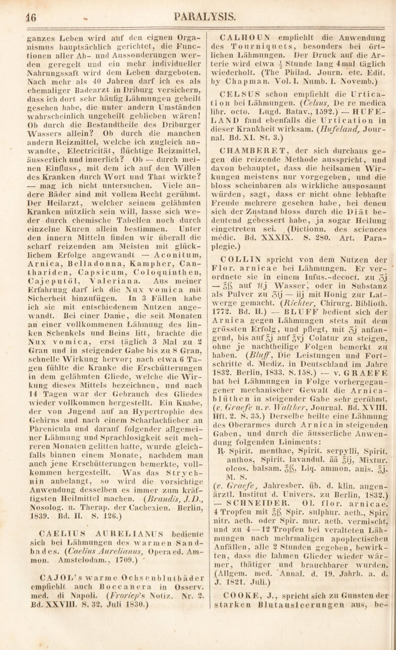 ganzes Leben wird auf den eignen Orga¬ nismus hauptsächlich gerichtet, die Func¬ tionen aller Ab- und Aussonderungen wer¬ den geregelt und ein mehr individueller Nahrungssaft wird dem Leben dargeboten. Nach mehr als 40 Jahren darf ich es als ehemaliger Badearzt in Driburg versichern, dass ich dort sehr häufig Lähmungen geheilt gesehen habe, die unter andern Umständen wahrscheinlich ungeheilt geblieben wären! Ob durch die Bestandteile des Driburger Wassers allein? Ob durch die manchen andern Reizmittel, welche ich zugleich an¬ wandte, Electricität, flüchtige Reizmittel, äusserlich und innerlich? Ob — durch mei¬ nen Einfluss, mit dem ich auf den Willen des Kranken durch Wort und Tliat wirkte? — mag icli nicht untersuchen. Viele an¬ dere Bäder sind mit volle]» Recht gerühmt. Der Heilarzt, welcher seinem gelähmten Kranken nützlich sein will, lasse sich we¬ der durch chemische Tabellen noch durch einzelne Kuren allein bestimmen. Unter den innern Mitteln finden wir überall die scharf reizenden am Meisten mit glück¬ lichem Erfolge angewandt — Aconitum, Arni ca, Belladonna, Kamp her, Can- thariden, Capsicum, C o 1 o quinth en, C a j e p u t ö 1, Yale r i a n a. Aus meiner Erfahrung darf ich die Nux vomica mit Sicherheit hinzufügen. In 3 Fällen habe ich sie mit entschiedenem Nutzen ange¬ wandt. Bei einer Dame, die seit Monaten an einer vollkommenen Lähmung des lin¬ ken Schenkels und Beins litt, brachte die Nux vomica, erst täglich 3 Mal zu 2 Uran und in steigender Gabe bis zu 8 Gran, schnelle Wirkung hervor; nach etwa 6 Ta¬ gen fühlte die Kranke die Erschütterungen in dem gelähmten Gliede, welche die Wir¬ kung dieses Mittels bezeichnen, und nach 14 Tagen war der Gebrauch des Gliedes wieder vollkommen hergestellt. Ein Knabe, der von Jugend auf an Hypertrophie des Gehirns und nach einem Scharlachfieber an Phrenicula und darauf folgender allgemei¬ ner Lähmung und Sprachlosigkeit seit meh¬ reren Monaten gelitten hatte, wurde gleich¬ falls binnen einem Monate, nachdem man auch jene Erschütterungen bemerkte, voll¬ kommen hergestellt. Was das Strych¬ nin anbelangt, so wird die vorsichtige Anwendung desselben es immer zum kräf¬ tigsten Heilmittel machen. (Brandts, J.D., Nosolog. u. Tlierap. der Cachexien. Berlin, 4839. Bd. II. S. 426.) CAELIUS AUREL I ANUS bediente .sich bei Lähmungen des warmen Sand- b a d es. (Caelins Aureüanus, Opera ed. Am¬ mon. Amstelodam,, 4709.) ' CAJOlFs warme Ochsenblutbäder empfiehlt auch Hoccanera in Osserv. med. di Napoli. (Froricp’s Notiz. Nr. 2. Bd, XXVIII. S. 32. Juli 4830.) CALHOUN empfiehlt die Anwendung des Tourniquets, besonders bei ört¬ lichen Lähmungen. Der Druck auf die Ar¬ terie wird etwa ^ Stunde lang 4mal täglich wiederholt. (The Philad. Journ. etc. Edit. by Chapman. Vol.I. Numb. I. Novemb.) CELSUS schon empfiehlt die Urtica- tion bei Lähmungen. (Celsus, De re medica libr. octo. Lugd. Batav., 1592.)— HUFE¬ LAND fand ebenfalls die Urtication in dieser Krankheit wirksam. (Ilufeland, Jour¬ nal. Bd. XI. St. 3.) CHAMBER ET, der sich durchaus ge¬ gen die reizende Methode ausspricht, und davon behauptet, dass die heilsamen Wir¬ kungen meistens nur vorgegeben, und die bloss scheinbaren als wirkliche ausposaunt würden, sagt, dass er nicht ohne lebhafte Freude mehrere gesehen habe, bei deneu sich der Zustand bloss durch die Diät be¬ deutend gebessert habe, ja sogar Heilung eingetreten sei. (Dictionn. des Sciences medic. Bd. XXXIX. S. 280. Art. Para¬ plegie.) C OLL IN spricht von dem Nutzen der Flor, arnicae bei Lähmungen. Er ver- ‘ ordnete sie in einem Infus.-decoct. zu 5j — gß auf Y/j Wasserj oder in Substanz als Pulver zu yij — iij mit Honig zur Lat- werge gemacht. (Richter, Chirurg. Biblioth. 1772. Bd. H.) — BLUFF bedient sich der Arni ca gegen Lähmungen stets mit dem grössten Erfolg, und pflegt, mit 5j anfan¬ gend, bis auf gj aufgvj Colatur zu steigen, ohne je nachtheilige Folgen bemerkt zu haben. (Bluff, Die Leistungen und Fort¬ schritte d. Mediz. in Deutschland im Jahre 1832. Berlin, 1833. S.458.) — v. GR AE FE hat bei Lähmungen in Folge vorhergegan¬ gener mechanischer Gewalt die Ar nie a- bliithen in steigender Gabe sehr gerühmt. (v. Graefe u. v. Walther, Journal. Bd. XYIII. Hfl. 2. S. 35.) Derselbe heilte eine Lähmung des Oberarmes durch Ar niea in steigenden Gaben, und durch die äusserliche Anwen¬ dung folgenden Liniments: II- Spirit, menthae, Spirit, serpylli, Spirit, anthos, Spirit, lavandul. ää gij, Mixtur, oleos. balsam. gß, Liq. ammon. anis. gj. M. S. (v. Graefe, Jaliresber. üb. d. klin. augen- ärztl. Institut d. Univers. zu Berlin, 1832.) — SCHNEIDER. Ol. flor. arnicae. 4 Tropfen mit gß Spir. sulphur. aeth., Spir. niti\ aetli. oder Spir. mur. aeth. vermischt, und zu 4 — 42 Tropfen bei veralteten Läh¬ mungen nach mehrmaligen apoplectischen Anfällen, alle 2 Stunden gegeben, bewirk¬ ten, dass die lahmen Glieder wieder wär¬ mer, thätiger und brauchbarer wurden. (Allgem. med. Annal. d. 19. Jahrh. a. d. J. 1821. Juli.) C 0 0 K F., .1., spricht sich zu Gunsten der starken, Blutausleerungen aus, be-