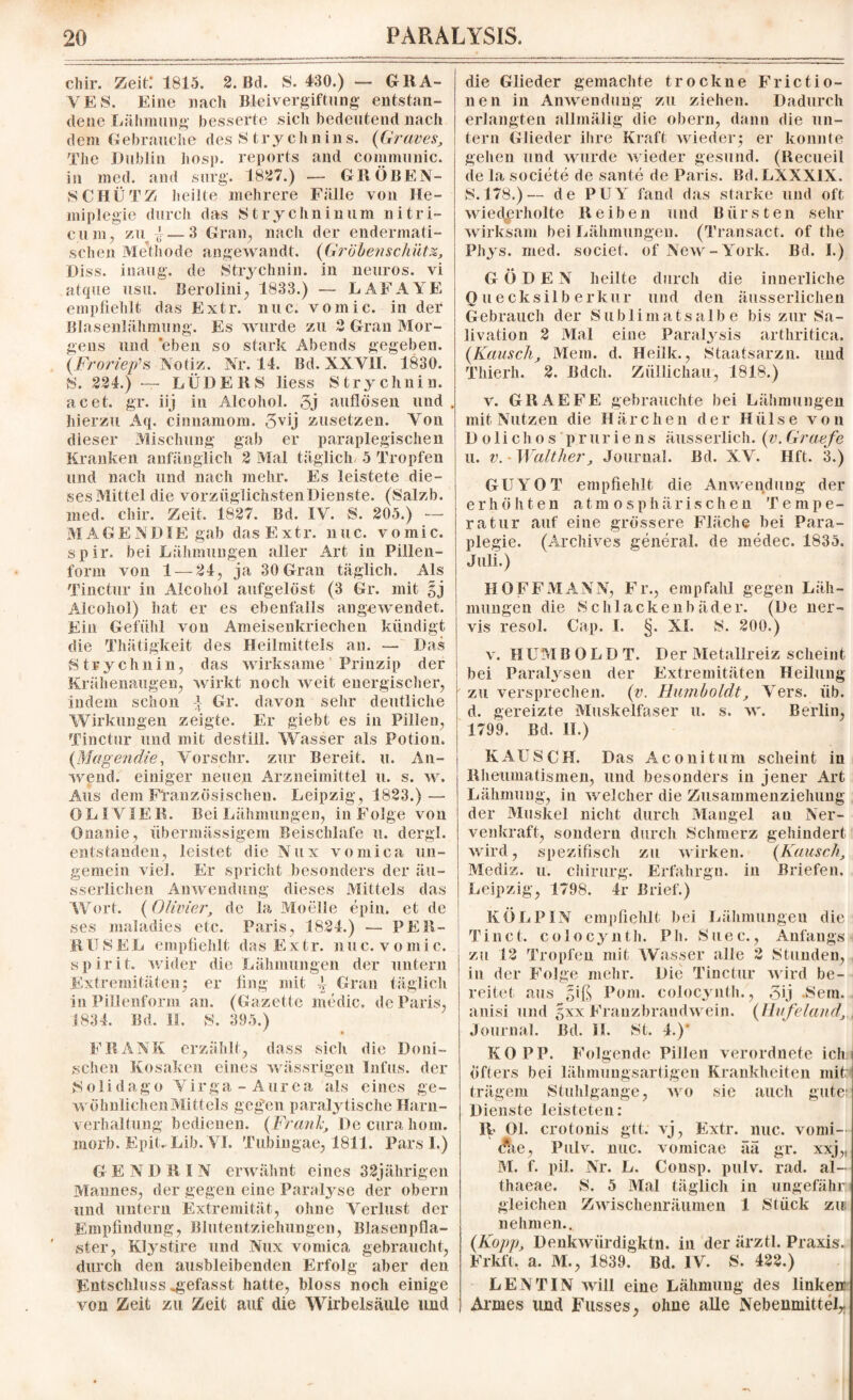 chir. Zeit: 1815. 2. Bd. S. 430.) — GR A¬ VES. Eine nach Bleivergiftung entstan¬ dene Lähmung besserte sielt bedeutend nach dein Gebrauch e d es S t r y c h n i n s. (Graves, The Dublin hosp. reports and connnunic. in med. and surg. 1827.) — GRÖßEN¬ SCHÜTZ heilte mehrere Fälle von He¬ miplegie durch das Strychnin um nitri- cum, zu } — 3 Gran, nach der endermati- schen Methode angewandt. (Gröbenschüt%, Diss. inaug. de Strychnin, in neuros. vi atque usu. Berolini, 1833.) — LAFAYE empfiehlt das Extr. nuc. vomic. in der Blasenlähmung. Es wurde zu 2 Grau Mor¬ gens und eben so stark Abends gegeben. (Froriep’s Notiz. Nr. 14. Bd. XXVII. 1830. S. 224.) — LÜDE RS liess Strychnin, acet. gr. iij in Alcohol. 5j auflösen und . hierzu Aq. cinnamom. 3vij zusetzen. Von dieser Mischung gab er paraplegischen Kranken anfänglich 2 Mal täglich 5 Tropfen und nach und nach mehr. Es leistete die¬ ses Mittel die vorzüglichstenDienste. (Salzb. med. chir. Zeit. 1827. Bd. IV. S. 205.) — MAG END IE gab das Extr. nuc. vomic. spir. bei Lähmungen aller Art in Pillen¬ form von 1 — 24, ja 30 Gran täglich. Als Tinctur in Alcohol aufgelöst (3 Gr. mit §j Alcohol) hat er es ebenfalls angewendet. Ein Gefühl von Ameisenkriechen kündigt die Thätigkeit des Heilmittels an. — Das Strychnin, das wirksame Prinzip der Krähenaugen, wirkt noch weit energischer, indem schon -} Gr. davon sehr deutliche Wirkungen zeigte. Er giebt es in Pillen, Tinctur und mit destill. Wasser als Potion. (Magendie, Vorsclir. zur Bereit, u. An¬ wend. einiger neuen Arzneimittel u. s. w. Aus dem Französischen. Leipzig, 1823.) — OLIVIER. Bei Lähmungen, in Folge von Onanie, übermässigem Beischlafe u. dergl. entstanden, leistet die Nux vomica un- gemein viel. Er spricht besonders der äu- sserlichen Anwendung dieses Mittels das Wort. (Olivier, de la Moelle epin. et de ses maladies etc. Paris, 1824.) — PER- RUSEL empfiehlt das Ex tr. nuc. v omi c. spirit. wider die Lähmungen der untern Extremitäten; er fing mit \ Gran täglich in Pillenform an. (Daz ette medic. de Paris, 1834. Bd. II, S. 395.) FRANK erzählt, dass sich die Doni- schen Kosaken eines wässrigen Infus, der Solidago Virga - Aurea als eines ge¬ wöhnlichen Mittels gegen paralytische Harn¬ verhaltung bedienen. (Frank, Decurahom. morb. Epit. Lib. VI. Tubingae, 1811. Pars I.) G E N D R l N erwähnt eines 32jährigen Mannes, der gegen eine Paralyse der obern und untern Extremität, ohne Verlust der Empfindung, Blutentziehungen, Blasenpfla¬ ster, Klystire und Nux vomica gebraucht, durch den ausbleibenden Erfolg aber den Entschluss «gefasst hatte, bloss noch einige von Zeit zu Zeit auf die Wirbelsäule und die Glieder gemachte trockne Frictio- nen in Anwendung zu ziehen. Dadurch erlangten allmälig die obern, dann die un¬ tern Glieder ihre Kraft wieder; er konnte gehen und wurde wieder gesund. (Recueil de la societe de sante de Paris. Bd.LXXXlX. 8.178.)— de PUY fand das starke und oft wiederholte Reiben und Bürsten sehr wirksam bei Lähmungen. (Transact. of the Phys. med. societ. of New-York. Bd. I.) GÖDEN heilte durch die innerliche Qu ecksilberkur und den äusserlichen Gebrauch der Sublimatsalbe bis zur Sa- livation 2 Mal eine Paralysis arthritica. (Kausch, Mein. d. Heiik., Staatsarzn. und Thierh. 2. Bdch. Züllichau, 1818.) v. GR AE FE gebrauchte bei Lähmungen mit Nutzen die Härchen der Hülse von Dolichos pruriens äusserlich. (v.Graefe u. v. -Walther, Journal. Bd. XV. Hft. 3.) GUYOT empfiehlt die Anwendung der e r h ö h t e n atmosphärischen Tempe¬ ratur auf eine grössere Fläche bei Para¬ plegie. (Archives general, de medec. 1835. Juli.) HOFFMANN, Fr., empfahl gegen Läh¬ mungen die Schlackenbäder. (De ner- vis resol. Cap. I. §. XI. 8. 200.) v. HUMB O L D T. Der Metallreiz scheint bei Paralysen der Extremitäten Heilung zu versprechen, (v. Humboldt, Vers. üb. d. gereizte Muskelfaser u. s. w. Berlin, 1799. Bd. II.) KAUSCH. Das Aconitum scheint in Rheumatismen, und besonders in jener Art Lähmung, in welcher die Zusammenziehung der Muskel nicht durch Mangel an Ner- venkraft, sondern durch Schmerz gehindert wird, spezifisch zu wirken. (Kausch, Mediz. u. Chirurg. Erfahrgn. in Briefen. Leipzig, 1798. 4r Brief.) KÖLPIN empfiehlt bei Lähmungen die Ti net. colocynth. Pb. Suec., Anfangs zu 12 Tropfen mit Wasser alle 2 Stunden, in der Folge mehr. Die Tinctur wird be¬ reitet aus giß Pom. colocynth., 5ij .Sein, anisi und gxx Franzbraudwein. (Hufeland, Journal. Bd. H. St. 4.)' KO PP. Folgende Pillen verordnete ich öfters bei lähmungsartigeii Krankheiten mit; trägem Stuhlgänge, wo sie auch gute: Dienste leisteten: R> Ol. crotonis gtt. vj, Extr. nuc. vonii— $ie, Pulv. nuc. vomicae ää gr. xxj,r M. f. pil. Nr. L. Consp. pulv. rad. al- thaeae. S. 5 Mal täglich in ungefähr gleichen Zwischenräumen 1 Stück zu nehmen.. (Kopp, Denkwiirdigktn. iii der ärztl. Praxis. Frkft. a. M., 1839^ Bd. IV. S. 422.) LENTIN will eine Lähmung des linken Armes und Fusses, ohne alle Nebenmittel,.