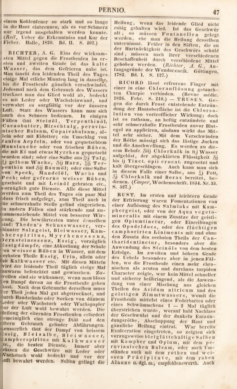 einem Kohlenfeuer so stark und so lauge in die Haut einbrennen, als es vor Schmerz nur irgend ausgehalten werden konnte. (Reil, Heber die Erkenntniss und Kur der Fieber. Halle, 1820. Bd. II. S. 402.) I RICHTER, A. G. Eins der wirksam- i sten Mittel gegen die Frostbeulen im er¬ sten und zweiten Grade ist das kalte Wasser, das dem Gefrieren nahe ist. Man taucht den leidenden Theil des Tages einige Mal etliche Minute^ lang in dasselbe, bis die Frostbeule gänzlich verschwindet. Jedesmal nach dem Gebrauch des Wassers trocknet man das Glied wohl ab, bedeckt es mit Leder oder Wachsleinwand, und verwahrt es sorgfältig vor der äussern Luft. Statt des Wassers kann man sich auch des Schnees bedienen. In einigen Fällen thut Steinöl, T erpenthinöl, Cacaobutter, Hirschtalg, peruvia- nischer Balsam, Copaivabalsam, al¬ lein oder mit Eidotter; ein Umschlag von i faulen Aepfeln, oder von gequetschtem Hauslauche oder von frischen Rüben, die mit Ei und etwas Myrrhen gequetscht worden sind; oder eine Salbe aus gij Talg, gj gelbem Wachs, gij Harz, gß Ter- penthin und 3Ü Baumöl; oder eine Salbe von Speck, Mandelöl, Wachs und Pech; oder gefrorne weisse Rüben, geschabt und mit Leinöl gebraten etc., vorzüglich gute Dienste. Alle diese Mittel werden zum Theil des Tages ein paar Mal iloss frisch aufgelegt, zum Theil auch in lie schmerzhafte Stelle gelind eingerieben, sin andern Fällen sind stärkende und zu¬ sammenziehende Mittel von besserer Wir- Kung. Die bewährtesten unter denselben sind: Theden’s Schusswasser, ver- liinnter Salzgeist, Bleiwasser, Kam- > he r sp i r i t u s, Myrrhenessenz, lernsteinessenz, Essig, vorzüglich i s si g d ä mp f e, eine Abkochung der Schale ron weissen Rüben in Wasser, mit dem ephsten Theile Essig, Urin, allein oder nit Kalkwasser etc. Mit diesen Mitteln vird der leidende Theil täglich einige Mal auwarm befeuchtet und gewaschen. Zu¬ veilen sind sie wirksamer, wenn man bloss l en Dampf davon an die Frostbeule gehen Sässt. Nach dem Gebrauche derselben muss I er Theil jedes Mal gut abgetrocknet, und urch Handschuhe oder Socken von dünnem : *edei oder Wachstuch oder Wachspapier or der Luft wohl bewahrt werden. Die [eilung der eiternden Frostbeulen erfordert emeiniglich eine strenge Diät und den ftern Gebrauch gelinder Abführungen, leusserlich thut der Dampf von heissem I'ssig, Bleisalbe, Bleiwasser, ua mp her spiritus mit Kalkwasser itc., die besten Dienste. Immer aber nissen die Geschwüre mit Leder oder Vachstuch wohl bedeckt und vor der diffc bewahrt werden. Selten gelingt die Heilung, wenn das leidende Glied nicht i ifhig gehalten wird. Ist das Geschwür alt, so müssen Fontanellen gelegt weiden, ehe man die Heilung desselben unternimmt. Fehler in den Säften, die an der Hartnäckigkeit des Geschwürs schuld sind, müssen nach ihrer verschiedenen Beschaffenheit durch verschiedene Mittel gehoben werden. (Richter A G 4n~ fangsgründe der Wundarzneik. Göttingeh, 1782. Bd. 1. S. 127.) * ö ? RI CORD lässt erfrorene Finger mit einei in eine Chlor auflösung getauch¬ ten Charpie verbinden. (Revue medic 1826. Febr. S. 210.) _ TRUSEN. Ge¬ gen die durch Frost entstehende Entzün¬ dung der Hautoberfläche ist die Chlorso- lution von vortrefflicher Wirkung; doch ist es rathsam, an heftig entzündete und sehr schmerzhafte Frostbeulen zuvor Blut¬ egel zu appliciren, alsdann wirkt das Mit¬ tel sehr sicher. Mit dem Verschwinden der Röthe mässigt sich das lästige Jucken und die Anschwellung. Es werden zu die¬ sem Behufe 3»j Chlorkalk in Rj Wasser aufgelöst, der abgeklärten Flüssigkeit 3j bis ij Tinet, opii crocat. zugesetzt und kalt übergeschlagen. Audi kann man sich in diesem Falle einer Salbe, aus gj Fett, oj Chlorkalk und Borax bereitet, be¬ dienen. (Casper, Wochenschrift. 1834. Nr. 33. S. 527.) RUST. Im ersten und leichtern Grade der Erfrierung waren Fomentationen von einer Auflösung des Salmiaks mit Kam- phergeist, oder von der Aqua vegeto- mineralis mit einem Zusatze der geisti¬ gen Opiumtinctur, oder Einreibungen des Opodeldocs, oder des flüchtigen camphorirten Liniments mit und ohne den Zusatz des sechsten Theils der Can- tharidentinctur, besonders aber die Anwendung des Steinöls von dem besten Erfolge. Im zweiten und höliern Grade des Uebels besonders aber in jenen Fäl¬ len, wo die Frostbeule einen mehr chro¬ nischen als acuten und durchaus torpiden Character zeigte, war kein Mittel schneller und sicherer heilbringend, als die Anwen¬ dung von einer Mischung aus gleichen 1 heilen des Acidum ni tri cum und des geistigen Zimmtwassers, womit die brostbeule mittelst eines Federbartes oder eines Schwämmchens 1 — 2 Mal täglich überstrichen wurde, worauf bald Nachlass der Geschwulst und der dunkeln Entziin- dungsröthe, Abschuppung der Haut und g-änzliche Heilung eintrat. War bereits Exulceration eingetreten, so zeigten sich vorzugsweise bleigl'ät'tehaltigeSalben mit Kamp her und Opium, mit dem pe- ruvianischen Balsam, oder nach Um¬ ständen auch mit dem rothen und wrei- ssen Präeipitate, mit dem rohen Alaune u. dgl, m., empfehlenswerth. Auch