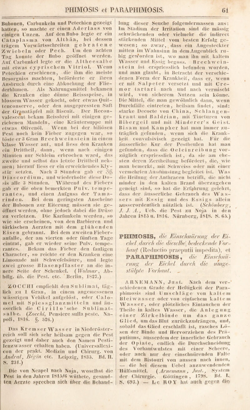 Bubonen, Carbimkeln und Petechien gezeigt hatten, so machte er einen Aderlass von einigen Unzen. Auf den Bubo legte er ein Cataplasnla von Althäa, bei dessen trägem Vorwärtsschreiten gebratene Zwiebeln oder Pech. Um den achten Tag konnte der Bubo geöffnet werden. Auf Carbunkel legte er die Alt heesalbe mit etwas cyprischem Vitriol. Wenn Petechien erschienen, die ihm die meiste Besorgniss machten, beförderte er ihren Ausbruch durch eine Abkochung der Flie¬ derblumen. Als Nahrungsmittel bekamen die Kranken eine dünne Reissspeise, in blossem Wasser gekocht, oder etwas Quit- tenconserve, oder den ausgepressten Saft der Granatäpfel mit Biscuit. Der Recon- vaiescent bekam Reissbrei mit einigen ge¬ riebenen Mandeln, eine Kräutersuppe mit etwas Olivenöl. Wenn bei der biliösen Pest noch kein Fieber zugegen war, so löste er 3 Gran B r e c h w e i n s t e i n in einem Glase Wasser auf, und liess den Kranken ein Dritlheil, dann, wenn nach einigen Minuten nur Schleim erbrochen ward, das zweite und selbst das letzte Dritlheil neh¬ men; hierauf liess er ein erweichendes Kly- stir setz'en. Nach 3 Stunden gab er 5ß Diascordiuin, und wiederholte diese Do¬ sis alle 3 Stunden. Während des Fiebers gab er die oben bemerkten Pulv. tempe- rantes, und einen Aufguss der Tama¬ rinden. Bei dem geringsten Anscheine der Bubonen zur Eiterung müssen sie ge¬ öffnet werden, ohne jedoch dabei die Drüse zu verletzen. Die Karfunkeln werden, so wie sie erscheinen, von den Barbieren und türkischen Aerzten mit dem glühenden Eisen gebrannt. Bei dem zweiten Fieber- anfalle, der am vierten oder fünften Tage eintrat, gab er wieder seine Pulv. tempe- rantes. Bekam das Fieber den fauligen Character, so reichte er den Kranken eine Limonade mit Schwefelsäure, und legte zwei grosse Blasenpflaster an die in¬ nere Seite der Schenkel. (Wolmar, Ab-* hdJg. üb. die Pest. etc. Berlin, 1827.) Z 0 C C H1 empfiehlt den Suhl i m a t, täg¬ lich zu 1 Gran, in einem angemessenen wässrigen Vehikel aufgelöst, oder Calo- mel mit Spiess glanz mittein und äu~ sserlich die C i r i 11 o ’ sehe S u b I im a t- sal be. (Tocchi, Pensiere sulla peste. Na¬ poli, 1816. §, 526.) Das Kremser Wass er in Niederöster¬ reich soll sich sehr heilsam gegen die Pest gezeigt und daher auch den Namen Pesti¬ lenzwasser erhalten haben. (Universallexi- con der prakt. Medizin und Chirurg, von Andral, Be gm etc. Leipzig, 1835. Bd. II. S. 231.) Die von Neapel nach Noja, woselbst die Pest in den Jahren 1815/6 wüthete, gesand¬ ten Aerzte sprechen sich über die Behand¬ lung dieser Seuche folgendermassen aus: Im Stadium der Irritation sind die massig schwächenden oder vielmehr die indirect stärkenden Mittel vom besten Erfolg ge¬ wesen; so zwar,, dass ein Angesteckter mitten im Wahnsinn in dem Augenblick ru¬ hig geworden ist, wo man ihn mit kaltem W asser und Essig begoss. Brechwein¬ st ein ist erspriesslich befunden worden, und man glaubt, in Betracht der verschie¬ denen Form der Krankheit, dass er, wenn er mit Salpeter versetzt und mit Cre¬ in or tartari nach und nach vermischt wird, von sicherem Nutzen sein könne. Die Mittel, die man gewöhnlich dann, wenn Durchfälle eintreten, heilsam findet, sind: starke Decocte von China, Schlangen¬ kraut und Baldrian, mit Tincturen von Bibergei 1 und mit Minderer’s Geist. Bisam und Kamp her hat man immer zu¬ träglich gefunden, wenn sich die Krank¬ heit convulsivisch gezeigt hat. Für die äusserliche Kur der Pestbeulen hat man gefunden, dass die Oeleinr eib ung vor¬ züglich erspriesslich ist, da sie am ehe¬ sten deren Zertheilung befördert, die, wie man bemerkt, mit Schweiss oder mit einer vermehrten Ausdünstung begleitet ist. Was die Heilung derAnthracen betrifft, die nicht minder in den kalten Brand überzugehen geneigt sind, so hat die Erfahrung gelehrt, dass der äusserliche Gebrauch des Was¬ sers mit Essig und. des Essigs allein ausserordentlich nützlich ist. {Schönberg, J. J. A., Ueb. die Pest zu Noja in den Jahren 1815 u, 1816. Nürnberg, 1818. S. 65.) PHIIHOSISf die Einschnürung der 'Ei¬ chel durch die dieselbe] bedeckende Vor¬ haut (Reductio praepütii impedita), et FAMÄPHIMOSIS, die Einschnü¬ rung der Eichel durch die umge¬ stülpte Vor haut. „ ARNEMANN, Just. Nach dem ver¬ schiedenen Grade der Heftigkeit der Para- phimosis sind Umschläge von kaltem B1 ei wasser oder von einfachem ka 11e in Wasser, oder plötzliches Eintauchen der Theiie in kaltes Wasser, die Anlegung e in er Zir ke 1 b i n d e «i m da s ganz e Glied, um das Blut zurückzudrängen, und, sobald das Glied erschlafft ist, rasches Lö¬ sen der Binde und Hervorziehen des Prä¬ putiums, ausserdem der innerliche Gebrauch der Opiate, endlich die Durchschneidung des Vorhautwulstes mit einer Scheere, oder auch nur der einschnürenden Falte mit dem Bistouri von aussen nach innen, — die bei diesem Uebel anzuwendenden Hülfsmittel. {Arnemann, Just., System der Chirurgie. Göttingen, 1798. Bd. I., S, 693.) — Le ROY hat auch gegen die*