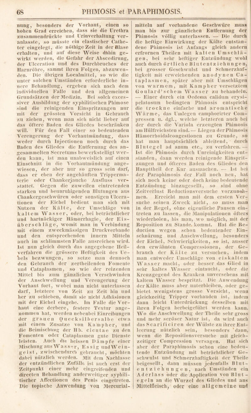 S nung, besonders der Vorhaut, einen so hohen Grad erreichen, dass sie die Urethra zusammendrückte und Urinverhaltung ver- anlasste, so müsste ein elastischer Catlie- ter eingelegt, die nöthige Zeit in der Blase erhalten, und auf diese Weise dahin ge¬ wirkt werden, die Gefahr der Abscediruug, der Ulceration und des Durchbruches der Harnröhre, sammt ihren Folgen, abzuwen¬ den. Die übrigen Localmittel, so wie die unter solchen Umständen erforderliche in¬ nere Behandlung, ergeben sich nach dem individuellen Falle und den allgemeinen Grundsätzen der Medizin. Bei solch exces- siver Ausbildung der syphilitischen Phimose sind die reinigenden Einspritzungen nur mit der grössten Vorsicht in Gebrauch zu ziehen, wenn man sich nicht lieber auf das öftere Baden des Gliedes beschränken will. Für den Fall einer so bedeutenden Verengerung der Vorhautmündung, dass weder durch Injectiouen noch durch das Baden des Gliedes die Entfernung des an- gesammelten Secretums bewerkstelligt wer¬ den kann, ist man unabweislich auf einen Einschnitt in die Vorhautmündung ange¬ wiesen, der aber nur so gross sein darf, dass er eben der angehäuften Tripperma¬ terie oder Chankerjauche Ausfluss ver- stattet. Gegen die zuweilen eintretenden starken und beunruhigenden Blutungen aus Chankergeschwüren oder sonstigen Ulcera- tionen der Eichel bedient man sich mit Nutzen der Kälte, der Umschläge von kaltem Wasser, oder, bei beträchtlicher und hartnäckiger Hämorrhagie, der Eis¬ überschläge, womit man in Verbindung mit einem zweckmässigen Druckverbande und den entsprechenden Innern Mitteln auch im schlimmsten Falle ausreichen wird. Ist nun gleich durch das angegebene Heil¬ verfahren die grössere Heftigkeit des Ue- Ibels bezwungen, so setze man dennoch den Gebrauch der zerfheilenden Fomente und Cataplasmen, so wie der reizenden Mittel bis zum gänzlichen Verschwinden der Anschwellung und Verengerung der Vorhaut fort, wobei man nicht unterlassen darf, letztere von Zeit zu Zeit hin und her zu schieben, damit sie nicht Adhäsionen mit der Eichel eingehe. Im Falle die Vor¬ haut eine derbere, festere Textur ange¬ nommen hat, werden nebenbei Einreibungen der grauen Quecksilber salbe etwa mit einem Zusatze von Kamp her, und die Beimischung der Hb. cicutae zu den Fomenten oder Cataplasmen gute Dienste leisten. Auch die heissen Dämpfe einer Mischung aus Wasser, Essig undWein- geist, zAvischendurch gebraucht, möchten dabei nützlich werden. Mit dem Nachlasse der entzündlichen Zufälle ist auch erst der Zeitpunkt einer mehr eingreifenden und directen Behandlung anderweitiger syphili¬ tischer Affectionen des Penis eingetreten. Die topische Anwendung von Mercurial- mitteln auf vorhandene Gesclrwiire muss man bis zur gänzlichen Entfernung der Phimosis völlig unterlassen. — Die durch die heftige Einwirkung der Kälte entstan¬ dene Phimosis ist Anfangs gleich andern erfrorneu Theilen mit kalten Umschlä¬ gen, bei sehr heftiger Entzündung wohl auch durch ö r 11 i ch e B1 u t e n t z i e h u n g e n, bei grosser Geschwulst und Schmerzhaf¬ tigkeit mit erweichenden anodynen Ca¬ taplasmen, später aber mit Umschlägen von warmem, mit Kamp her versetztem G oulard’ schein Wasser zu behandeln. — Einer durch ein Oedema calidum erysi- pelatosum bedingten Phimosis entspricht die trockne einfache und aromatische Wärme, das Umlegen camphorirter Com- pressen u. dgl., welche letzteren auch bei der durch die Variola erzeugten Phimosis am Hiilfreichsten sind.— Liegen der Phimosis Hämorrhoidalcongestionen zu Grunde, so hat man hauptsächlich ableitend, durch Blutegel ad anum etc., zu verfahren. —■ Ist die Phimosis durch Unreinigkeiten ent¬ standen, dann werden reinigende Einsprit¬ zungen und öfteres Baden des Gliedes den Haupttheil der Kur ausmachen. — Ist bei der Paraphimosis der Fall noch neu, hat sich noch keine oder doch keine bedeutende Entzündung Iiinzugesellt, so sind ohne Zeitverlust Keductionsversuche vorzuneh¬ men. Erreicht man mit dem ersten Ver¬ suche seinen Zweck nicht, so muss mau in der Regel, ohne eigentliche Pausen ein- treten zu lassen, die Manipulationen öfters wiederholen, bis man, wo möglich, mit der Reposition zu Stande, kommt. Hat die Re- duetion wegen schon bedeutender Ein¬ schnürung und Anschwellung, besonders der Eichel, Schwierigkeiten, so ist, ausser den erwähnten Compressionen, der Ge¬ brauch der Kälte zu versuchen, indem man entweder Umschläge von eiskaltem Wasser macht, oder iiesser das Glied in sehr kaltes Wasser eintauckt, oder die Kreuzgegend des Kranken unversehens mit kaltem Wasser bespritzt. Die Anwendung der Kälte muss aber unterbleiben, oder ge¬ bietet wenigstens grosse Vorsicht, wenn gleichzeitig Tripper vorhanden ist, indem dann leicht Unterdrückung desselben mit ihren Folgen herbeigefiilirt werden kann. Wo die Anschwellung der Theile sehr gross und mehr seröser Natur ist, da wird auch das S c a r i fi ci r eu der Wülste zu ihrer Ent¬ leerung nützlich sein, besonders 'dann, wenn die Repositionsversuche mit gleich¬ zeitiger Compression versagen. Hat sich aber der Paraphimosis schon eine bedeu¬ tende Entzündung mit beträchtlicher Ge¬ schwulst und Schmerzhaftigkeit der Theile beigesellt, daun müssen jedenfalls Blut¬ en t z i e h u n g e n , nach Umständen ein Aderlass oder die Application von Blut¬ egeln an die Wurzel des Gliedes und aus Mittelfleisch, oder eine allgemeine und