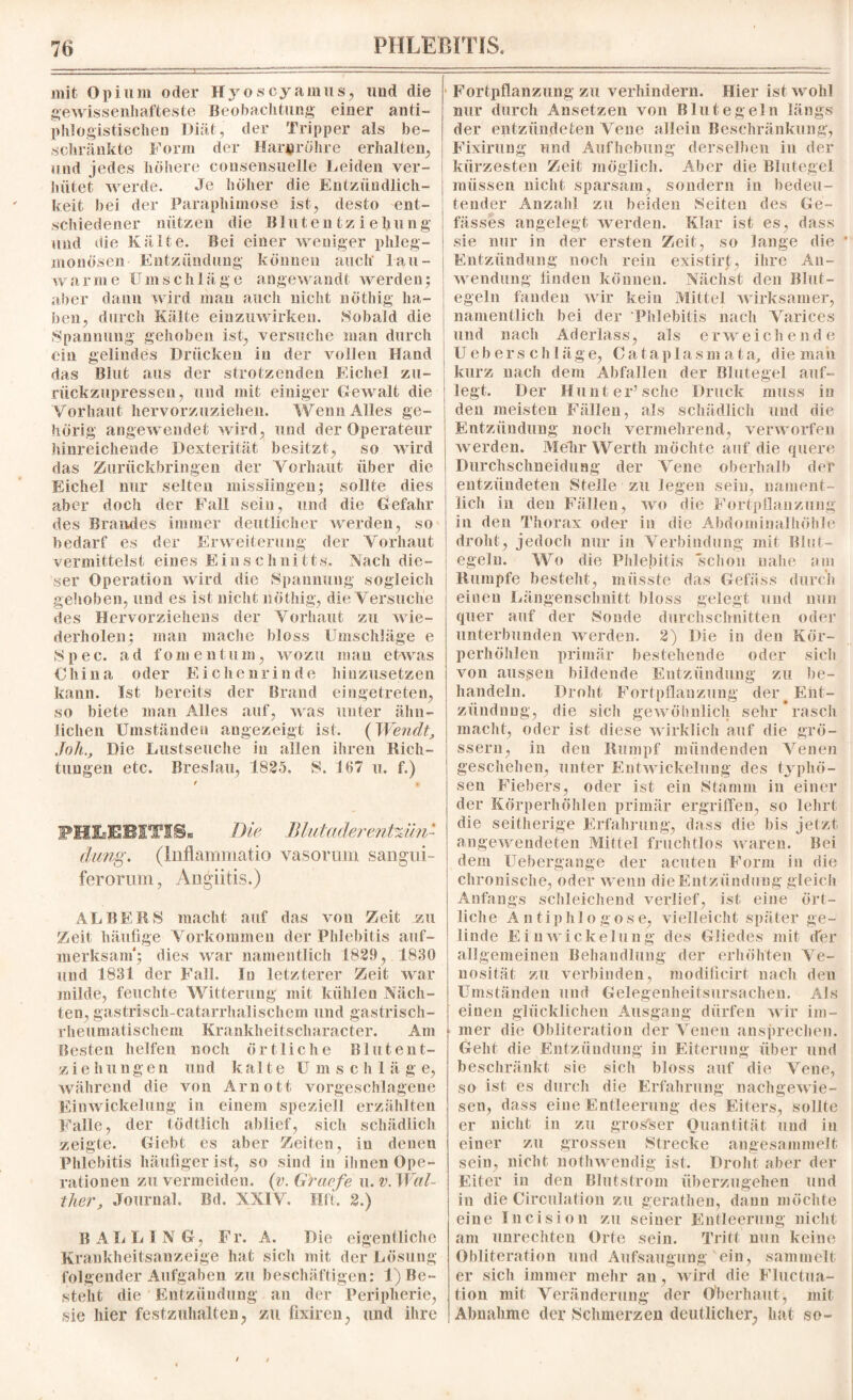 mit Opium oder Hyoscyamus, und die gewissenhafteste Beobachtung einer anti¬ phlogistischen Diät, der Tripper als be¬ schränkte Form der Harnröhre erhalten, und jedes höhere consensuelle Leiden ver¬ hütet werde. Je höher die Entzündlich¬ keit hei der Paraphimose ist, desto ent¬ schiedener nützen die Blutentziehung und die Kälte. Bei einer weniger phleg¬ monösen Entzündung können auch lau¬ warme Umschläge angewandt werden; aber dann wird mau auch nicht nöthig ha¬ ben, durch Kälte einzuwirken. Sobald die Spannung gehoben ist, versuche man durch ein gelindes Drücken in der vollen Hand das Blut aus der strotzenden Eichel zu¬ rückzupressen, und mit einiger Gewalt die Vorhaut hervorzuziehen. Wenn Alles ge¬ hörig angewendet wird, und der Operateur hinreichende Dexterität besitzt, so wird das Zurückbringen der Vorhaut über die Eichel nur selten misslingen; sollte dies aber doch der Fall sein, und die Gefahr des Brandes immer deutlicher werden, so bedarf es der Erweiterung der Vorhaut vermittelst eines E i o s c h ni 11s. Nach die¬ ser Operation wird die »Spannung sogleich gehoben, und es ist nicht nöthig, die Versuche des Hervorziehens der Vorhaut zu wie¬ derholen; man mache bloss Umschläge e S p e c. ad fom entum, wozu man etwas China oder Eichenrinde hiuzusetzen kann. Ist bereits der Brand emgetreten, so biete man Alles auf, was unter ähn¬ lichen Umständen angezeigt ist. ( Wen dt, Joh.ß Die Lustseuche in allen ihren Rich¬ tungen etc. Breslau, 1825. S. 167 u. f.) f . PIttBBITIS* Die Blutader ent%ün- düng. (Inflammatio vasorum sangui- ferormn, Angiitis.) AL BE RS macht auf das von Zeit zu Zeit häufige Vorkommen der Phlebitis auf¬ merksam'; dies war namentlich 1829, 1830 und 1831 der Fall. In letzterer Zeit war milde, feuchte Witterung mit kühlen Näch¬ ten, gastrisch-catarrhalischem und gastrisch- rheumatischem Krankheitscharacter. Am Besten helfen noch örtliche Blutent¬ zie h u ng e n und kalte U m schlag e, während die von Arnott vorgeschlagene Ein Wickelung in einem speziell erzählten Falle, der tödtlich ablief, sich schädlich zeigte. Giebt es aber Zeiten, in denen Phlebitis häufiger ist, so sind in ihnen Ope¬ rationen zu vermeiden. (v. G'raefe u. v. Wal¬ ther, Journal. Bd, XXIV. Hft. 2.) BALL ING, Fr. A. Die eigentliche Krankheitsanzeige hat sich mit der Lösung- folgender Aufgaben zu beschäftigen: 1) Be¬ steht die Entzündung an der Peripherie, sie hier festzuhalten, zu fixiren, und ihre ■ Fortpflanzung zu verhindern. Hier ist wohl nur durch Ansetzen von Blutegeln längs der entzündeten Vene allein Beschränkung, Fixirung und Aufhebung derselben in der kürzesten Zeit möglich. Aber die Blutegel müssen nicht sparsam, sondern in bedeu¬ tender Anzahl zu beiden »Seiten des Ce- fässes angelegt werden. Klar ist es, dass sie nur in der ersten Zeit, so lange die ' Entzündung noch rein existirt, ihre An¬ wendung finden können. Nächst den Blut¬ egeln fanden wir kein Mittel wirksamer, namentlich hei der Phlebitis nach Varices und nach Ad erlass, als erweichende Ueber sch läge, Cataplasmata, die mau kurz nach dem Abfallen der Blutegel auf¬ legt. Der Hunt er’sehe Druck muss in den meisten Fällen, als schädlich und die Entzündung noch vermehrend, verworfen werden. Mein* Werth möchte auf die quere Durchschneiduag der Vene oberhalb der entzündeten Stelle zu legen sein, nament¬ lich in den Fällen, wo die Fortpflanzung in den Thorax oder in die Abdominalhöhle droht, jedoch nur in Verbindung mit Blut¬ egeln. Wo die Phlebitis schon nahe am Rumpfe besteht, müsste das Gefäss durch eiueu Längenschnitt bloss gelegt und nun quer auf der Sonde durchschnitten oder unterbunden werden. 2) Die in den Kör- perhöhlen primär bestehende oder sich von aussen bildende Entzündung zu be¬ handeln. Droht Fortpflanzung der Ent¬ zündung, die sich gewöhnlich sehr rasch macht, oder ist diese wirklich auf die gro¬ ssem, in den Rumpf mündenden Venen geschehen, unter Entwickelung des typhö¬ sen Fiebers, oder ist ein »Stamm in einer der Körperhöhlen primär ergriffen, so lehrt die seitherige Erfahrung, dass die bis jetzt angewendeten Mittel fruchtlos waren. Bei dem Uebergange der acuten Form in dio chronische, oder wenn die Entzündung gleich Anfangs schleichend verlief, ist eine ört¬ lich e A n tiphl o g o s e, vielleicht später ge¬ linde E i u Wickelung des Gliedes mit der allgemeinen Behandlung der erhöhten Ve- nosität zu verbinden, modificirt nach den Umständen und Gelegenheitsursachen. Als einen glücklichen Ausgang dürfen wir im¬ mer die Obliteration der Venen ansprechen. Geht die Entzündung in Eiterung über und beschränkt sie sich bloss auf die Vene, so ist es durch die Erfahrung nachgewie¬ sen, dass eine Entleerung des Eiters, sollte er nicht in zu grosser Quantität und in einer zu grossen Strecke angesammelt sein, nicht nothwendig ist. Droht aber der Eiter in den Blutstrom überzugehen und in die Circulation zu gerathen, dann möchte eine Incision zu seiner Entleerung nicht am Unrechten Orte sein. Tritt nun keine Obliteration und Aufsaugung ein, sammelt er sich immer mehr an, wird die Fluctua- tion mit Veränderung der Oberhaut, mit Abnahme der Schmerzen deutlicher, hat »so-