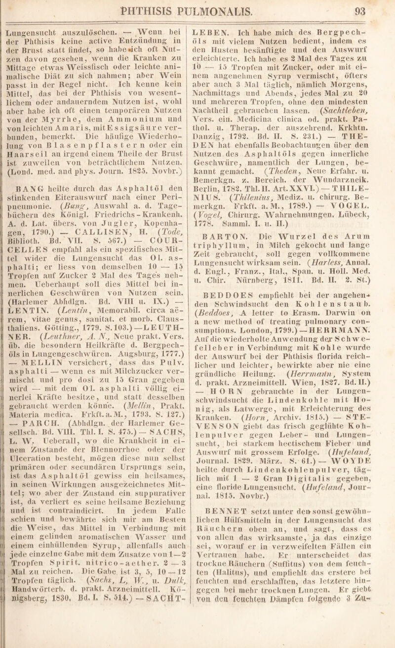 Lungensucht auszulösehen. — Weun bei der Phthisis keine active Entzündung in der Brust statt findet, so habe «ich oft Nut¬ zen davon gesehen, wenn die Kranken zu Mittage etwas Weissfisch oder leichte ani¬ malische Diät zu sich nahmen; aber Wein passt in der Regel nicht. Ich kenne kein Mittel, das bei der Phthisis von wesent¬ lichem oder andauerndem Nutzen ist, wohl aber habe ich oft einen temporären Nutzen von der Myrrhe, dem Ammonium und von leichten Am a r i s, mit E s s i g s ä u r e ver¬ bunden, bemerkt. Die häufige Wiederho¬ lung von Blasenpflastern oder ein Haar seil an irgend einem Theile der Brust ist zuweilen von beträchtlichem Nutzen. (Lond. med. and phys. Journ. 1825. Novbr.) t: i ' 1 i i > i| ■ i BAN Gr heilte durch das Asphalt öl den stinkenden Eiterauswurf nach einer Peri¬ pneumonie. (Bang, Auswahl a. d. Tage¬ büchern des König!. Friedrichs - Krankenh. A. d. Lat. übers, von Jugler, Kopenha¬ gen, 1790.) — CALLISEN, H. (Tode, Biblioth. Bd. VII. S. 567.) — COUR¬ CELLES empfahl als ein spezifisches Mit¬ tel wider die Lungensucht das Ol. as- phalti; er liess von demselben 10 — 15 Tropfen auf Zucker 2 Mal des Tages neh¬ men. Ueberhaupt soll dies Mittel bei in¬ nerlichen Geschwüren von Nutzen sein. (Harlemer Abhdlgn. Bd. VIII u. IX.) — LEN TIN. (Lentin, Memorabil. circa ae~ rem, vitae genus, sauitat. et morb. Claus- thaliens. Gotting., 1779. S.103.) —LEUTH- NER. (Leuthner, A. N., Neue prakt.Yers. üb. die besondern Heilkräfte d. Bergpech¬ öls in Lungengeschwüren. Augsburg, 1777.) — MELL IN versichert, dass das Pulv. asphalti— wenn es mit Milchzucker ver¬ mischt und pro dosi zu 15 Gran gegeben wird — mit dem Ol. asphalti völlig ei¬ nerlei Kräfte besitze, und statt desselben gebraucht werden könne. (Mellin, Prakt. Materia rnedica. Frkft. a. M., 1793. S. 127.) — PARCH. (Abhdlgn. der Harlemer Ge- sellsch. Bd. YH1. Thl. I. S. 475.)— SACJfLS, L. W, Ueberall, wo die Krankheit in ei¬ nem Zustande der Blennorrhoe oder der Ulceration besteht, mögen diese nun selbst primären oder secundären Ursprungs sein, ist das Asphalt öl gewiss ein heilsames, in seinen Wirkungen ausgezeichnetes Mit¬ tel; wo aber der Zustand ein suppurativer ist, da verliert es seine heilsame Beziehung und ist contraindicirt. In jedem Falle schien und bewährte sich mir am Besten die Weise, das Mittel in Verbindung mit einem gelinden aromatischen Wasser und einem einhüllenden Syrup, allenfalls auch jede einzelne Gabe mit dem Zusatze von 1—2 Tropfen Spirit, nitrico-aether. 2 — 3 Mal zu reichen. Die Gabe ist 3, 5, 10 — 12 Tropfen täglich. (Sachs, L, W, u. Dulde, Handwörterb. d. prakt. Arzneimittell. Kö¬ nigsberg, 1830, Bd, i, S, 514.) —NACHT¬ LEBEN. Ich habe mich des Bergpech¬ öls mit vielem Nutzen bedient, indem es den Husten besänftigte und den Auswurf erleichterte. Ich habe es 2 Mal des Tages zu 10 -— 15 Tropfen mit Zucker, oder mit ei¬ nem angenelnnen Syrup vermischt, öfters aber auch 3 Mal täglich, nämlich Morgens, Nachmittags und Abends, jedes Mal zu 20 und mehreren Tropfen, ohne den mindesten Nachtheil gebrauchen lassen. (Sachtlehen, Yers. ein. Medicina clinica od. prakt. Pa- thol. u. Therap. der auszehrend. Krkhtn. Danzig, 1792. Bd. II. S. 231.) — THE¬ DEN hat ebenfalls Beobachtungen über den Nutzen des Asphalt Öls gegen innerliche Geschwüre, namentlich der Lungen, be¬ kannt gemacht. (Theden, Neue Erfahr, u, Bemerkgn. z. Bereich, der Wundarzneik, Beyfiu, 1782. Thl. IT. Art, XXYL) — T BIL E~ NI US. (Thilenius, Mediz. u. Chirurg. Be¬ merkgn. Frkft, a. M., 1789.) — VOGEL. (Vogel, Chirurg. Wahrnehmungen, Lübeck, 1778. Samml. 1. u. II.) BAR TON. Die Wurzel des Ar um triphyllum, in Milch gekocht und lange Zeit gebraucht, soll gegen vollkommene Lungensucht wirksam sein. (Harless, Annal. d. Engl., Franz., Ital,, Span. u. Holl. Med. u. Chir. Nürnberg, 1811. Bd. II, 2. St.) BEDDOES empfiehlt bei der angehen-* den Schwindsucht den K ohlensta ü b. (Beddoes, A letter to Erasm. Darwin on a new method of treating pulmonary con- sumptions. London, 1799.) — HERRMANN. Auf die wiederholte Anwendung dej* Schwe¬ felleber in Verbindung mit Kohle wurde der Auswurf bei der Phthisis florida reich¬ licher und leichter, bewirkte aber nie eine gründliche Heilung. (Herrmaiin, System d. prakt. Arzneimittell. Wien, 1827. Bd. II.) — HORN gebrauchte in der Lungen¬ schwindsucht die Lindenkohle mit Ho¬ nig, als Latwerge, mit Erleichterung des Kranken. (Horn, Archiv. 1815.) — STE¬ VENSON giebt das frisch geglühte Koh¬ lenpulver gegen Leber- und Lungen¬ sucht, bei starkem hectisehem Fieber und Auswurf mit grossem Erfolge. (Hujeland, Journal. 1829. März. S. 61.) — WOYDE heilte durch Lindenkohlenpulver, täg¬ lich mit 1 — 2 Gran Digitalis gegeben, eine floride Lungensucht, (Hufeland, Jour¬ nal. 1815. Novbr.) BENNET setzt unter den sonst gewöhn¬ lichen Hülfsmitteln in der Lungensucht das Räuchern oben au, und sagt, dass es von allen das wirksamste, ja das einzige sei, worauf er in verzweifelten Fällen ein Vertrauen habe. Er unterscheidet das trockne Räuchern (Suffitus) von dem feuch¬ ten (Halitus), und empfiehlt das erstere bei feuchten und erschlafften, das letztere hin¬ gegen bei mehr trocknen Lungen. Er giebt von den feuchten Dämpfen folgende 3 Zu«