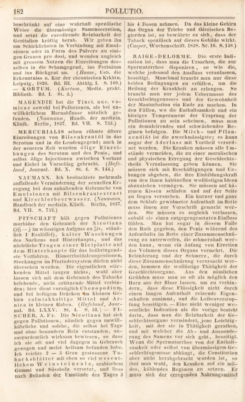 beschränkt auf eine wahrhaft spezifische Weise die übermässige Samensecretion, und setzt die excedirende Reizbarkeit der Genitalien kräftig herab. Wir geben ihn am Schicklichsten in Verbindung mit Emul¬ sionen oder in Form des Pulvers zu eini¬ gen Granen pro dosi, und wenden zugleich mit grossem Nutzen die Einreibungen des¬ selben in die Schamgegend, ins Perinäum und ins Rückgrat an. (Haase, Ueb. die Erkenntniss u. Kur der chronischen Krkhtn. Leipzig, 1820. Bd. III. Abthlg. I. S. 169.) — KOR TUM. {Kor tum, Mediz. prakt. Biblioth. Bd. I. St. 3.) MAGEN!)IE hat die Tinct. nuc. vo- niicae sowohl bei Pollutionen, als bei un¬ willkürlichem Harnabflüsse nützlich ge¬ funden. {Naumann, Handb. der medizin. Klinik. Berlin, 1837. Bd. VII. S. 753.) ME RC URI ALIS schon rühmte öftere Einreibungen von Bilsenkrautöl in das Scrotum und in die Lendengegendy auch in der neueren Zeit wurden ölige Einrei¬ bungen des Scrotum und des Penis, und selbst ölige Injectionen zwischen Vorhaut und Eichel in Vorschlag gebracht. {Hufe¬ land, Journal. Bd. X. St. 4. S. 144.) NAUMANN. Ich beobachtete mehrmals auffallende Verminderung der sexuellen Er¬ regung bei dem anhaltenden Gebrauche von Emulsionen mit Bilsenkrautextract und Kirsch lorbeerwasser. {Naumann, Handbuch der medizin. Klinik. Berlin, 1837. Bd. VII. S. 752.) PIT SCHAFT hält gegen Pollut iones morbidae den Gebrauch der Nicotiana (9ß — j im wässrigen Aufguss zu giv, stünd¬ lich 1 Esslötfel), kalter Waschungen des Nackens und Hinterhaupts, und das nächtliche Tragen einer Bleiplatte auf dem Hinterhaupte für das heilbringend¬ ste Verfahren. Hämorrhoidalconge'stionen, Stockungen im Pfortadersystem dürfen nicht übersehen werden. Die eigentlichen stär¬ kenden Mittel taugen nichts, wohl aber lassen sich mit dem Gebrauch des Tabacks belebende, nicht erhitzende Mittel verbin¬ den ; hier dient vorzüglich C h e n o p o d i u m, und bei heftigem Drücken im kleinen Ge¬ hirn salmiakhaltige Mittel und Ar- nica in kleinen Gaben. {Hufeland, Jour¬ nal. Bd. LXXV. St. 4. S. 52.) — FI¬ SCHER, A. Fr. Die Nicotiana hat sich gegen Pollutionen, nämlich gegen unwill- kührliche und solche, die selbst bei Tage und ohne besondern Reiz entstanden, au¬ sserordentlich wirksam bewiesen, so dass ich sie oft und viel dagegen in Gebrauch «ezogen und meist heilsam befunden habe. Ich reichte 2 — 3 Gran gestossene Ta- backsblätter mit eben so viel wes ent- liehem Weinsteinsalz, arabischem Gummi und Süssholz versetzt, und liess nach Belinden der Umstände des Tages 3 0 bis 4 Dosen nehmen. Da das kleine Gehirn das Organ der Triebe und thierischen Be¬ gierden ist, so bewährte es sich, dass der Taback spezifisch auf dieses Gebilde wirkt. {Casper, Wochenschrift. 1838. Nr. 10. S.158.) RAIGE-DELORME. Die erste Indi- cation ist, dass man die Ursachen, die zur Spermatörrhoe disponiren , so wie die, Avelche jedesmal den Ausfluss veranlassen, beseitigt. Manchmal braucht man nur diese beiden Bedingungen zu erfüllen, um die Heilung der Krankheit zu erlangen. So braucht man nur jedem Uebermasse des Geschlechtsgenusses und der Gewohnheit der Masturbation ein Ende zu machen. In den Fällen, wo die Enthaltsamkeit und ein hitziges Temperament der Ursprung der Pollutionen zu sein scheinen, muss man ein demuleirendes und schwächendes Re¬ gimen befolgen. Die Milch- und Pflan¬ zendiät ist die zweckmässigste; es kann sogar der Aderlass mit Vortheil verord¬ net werden. Die Kranken müssen alle Um¬ stände vermeiden, die zu einer moralischen und physischen Erregung der Geschlechts- tlieile Veranlassung geben können. vSie müssen sich mit Beschäftigungen und Ue- bungen abgeben, die ihre Einbildungskraft von den ihnen habituellen wollüstigen Ideen abzuziehen vermögen. Sie müssen auf hä¬ renen Kissen schlafen und auf der Seite zu liegen versuchen. Ein kurzer und ganz dem Schlafe gewidmeter Aufenthalt im Bette muss ihnen zur Vorschrift gemacht wer¬ den. Sie müssen es sogleich verlassen, sobald sie einen entgegengesetzten Einfluss fühlen. Man hat sogar in diesem Falle den Rath gegeben, den Penis während des Aufenthalts im Bette einer Zusammenschnü¬ rung zu unterwerfen, die schmerzhaft wer¬ den kann, wenn ein Anfang von Erection das Volumen dieses Organs vermehrt. Die Behinderung und der Schmerz, die durch diese Zusammenschnürung verursacht wer¬ den, hemmen die wollüstige Tliätigkeit der Geschlechtsorgane. Aus den nämlichen Gründen muss man so oft als möglich den Harn aus der Blase lassen, um zu verhin¬ dern, dass diese Flüssigkeit nicht durch einen langen Aufenthalt reizende Eigen¬ schaften annimmt, und die Leibesverstop- lüng beseitigen.—Eine nicht weniger we¬ sentliche Indication als die vorige besteht darin, dass man die Reizbarkeit der Ge¬ schlechtsorgane vermindert, jene Leichtig¬ keit, mit der sie in Tliätigkeit gerathen, und mit welcher die Ab- und Aussonde¬ rung des Samens vor sich geht, beseitigt. Wenn die Spermatorrhoe von der Enthalt¬ samkeit oder selbst von übermässigem Ge- schlechtsgenusse abhäugt, die Konstitution aber nicht herabgebracht worden ist, so thut man wohl, den Kranken auf ein mil¬ des, kühlendes Regimen zu setzen. Er muss sich der erregenden Nahrungsmittel
