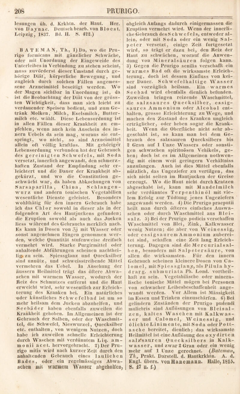 lesungen üb. d. Krklitn. der Maut. Her. von Daynac. Deutsch bearb. von Bio es t. Leipzig y 1837. Bd. II. S. 422.) BAl'EMA N, Th., 1) Da, wo die Pru¬ rigo formicans mit gänzlicher Schwäche, oder mit Unordnung der Eingeweide des Unterleibes in Verbindung zu stehen scheint, muss zuvörderst dieser Umstand durch ge¬ hörige Diät, körperliche Bewegung, und zugleich durch solchen Fällen angemes¬ sene Arzneimittel beseitigt werden. Wo der Magen sichtbar in Unordnung ist, da ist die Beobachtung der Diät von der gröss¬ ten Wichtigkeit, dass man sich leicht zu verdauender Speisen bedient, und zum Ge¬ tränk Molken, Milch, Eselsmilch, Butter¬ milch etc. wählt. Diese Lebensordnung ist in allen Fällen dieser Krankheit zu em¬ pfehlen, wenn auch kein Anschein des in- nern Uebels da sein mag, woraus sie ent¬ springt, wo nicht, so sind Arzneimittel allein oft völlig kraftlos. Mit gehöriger Lebensordnung verbunden hat der Gebrauch des gereinigten Schwefels, mit Soda versetzt, innerlich angewandt, den schmerz¬ haften Zustand der Empfindung sehr er¬ leichtert und die Dauer der Krankheit ab¬ gekürzt, und wo die Constitution ge¬ schwächt war, da haben Abkochungen von S ars ap arilla , China, Schlangen¬ wurz und andern tonischen Vegetabilien wesentliche Dienste geleistet. Besonders wohlthätig für den innern Gebrauch habe ich das Chlor sowohl in dieser als in der folgenden Art des Hautjuckens gefunden; die Eruption sowohl als auch das Jucken liess während des Gebrauchs merklich nach. Es kann in Dosen von 3j mit Wasser oder sonst angenehmen Dingen genommen wer¬ den, welche Quantität stufenweise dreifach vermehrt wird. Starke Purgirmittel oder anhaltende Abführungen scheinen uachthei- lig. zu sein. Spiessglanz und Quecksilber sind unnütz, und schweisstreibende Mittel vermehren das Uebel. In Ansehung der äussern Heilmittel trägt das öftere Abwa¬ schen mit warmem Wasser, wodurch der Beiz des Schmutzes entfernt und die Haut erweicht wird, sehr wesentlich zur Erleich¬ terung des Kranken bei. Ein natürliches oder künstliches Schwefelbad ist um so mehr heilsam dem Jucken abzuhelfen, und Seebäder haben ebenfalls zuweilen die Krankheit gehoben. Im Allgemeinen ist der Gebrauch der Salben, oder der Waschmit¬ tel, die Schwefel, Nieswurzel, Quecksilber etc. enthalten, von wenigem Nutzen, doch habe ich zuweilen schnelle Erleichterung durch Waschen mit verdünntem Liq. am- m o nii a c e t. hervorgebracht. 2) Der Pru¬ rigo mitis wird nach kurzer Zeit durch den anhaltenden Gebrauch eines lau liehen Bades, oder ein regelmässiges Abwa¬ schen mit warmem Wasser ^geholfen, obgleich Anfangs dadurch einigermassen die Eruption vermehrt wird. Wenn der innerli¬ che Gebrauch desS chwefels, entweder al¬ lein, oder mit Soda oder ein wenig Sal¬ peter versetzt, einige Zeit fortgesetzt wird, so trägt er dazu bei, den Reiz der Haut zu schwächen, worauf die Anwen¬ dung von Mineralsäuren folgen kann. 3) Gegen die Prurigo senilis verschafft ein warmes Bad oft die wirksamste Erleich¬ terung, doch ist dessen Einfluss von kei¬ ner Dauer. Schwefelhaltige Wasser sind vorzüglich heilsam. Ein warmes Seebad wird ebenfalls dienlich befunden. Zuweilen bringen reizende Waschmittel, die salz saures Quecksilber, essig¬ saures Ammonium oder Alcohol ent¬ halten, grosse Erleichterung zuWege, und machen den Zustand des Kranken ungleich erträglicher, oder heben sogar die Krank¬ heit. Wenn die Oberfläche nicht sehr ab¬ geschabt ist, so kann man bei dem Ge¬ brauch des salzsauren Quecksilbers bis 2 Grau auf 1 Unze Wassers oder sonsti¬ gen schwachen spirituöseu Vehikels, ge¬ hen; doch ist es im Allgemeinen nothwen- dig mit einem weit geringem Verhältniss anzufangen. Auch ist dies Mittel ebenfalls nützlich, das Ungeziefer zu vertilgen, das sich nicht selten im Hautjucken der Greise erzeugt. Wo die Haut nicht durch Kratzen abgeschabt ist, kann mit Mandelmilch sehr verdünntes Terpenthinöl mit vie¬ lem Erfolg zur Tödtung jenes Ungeziefers angewandt werden. 4) Die Prurigo praeputii heilt man durch öfteres einfaches Auswa¬ schen oder durch Waschmittel aus Blei- salz. 5) Bei der Prurigo podicis verschaffen Waschmittel von Blei, Zink, Kalkwasser wenig Nutzen; die aber von Weinessig, oder essigsaurem Ammonium zuberei¬ tet sind, schaffen eine Zeit lang Erleich¬ terung. Dagegen sind die Mercurialsal- ben, besonders mit Salpetersäure, von allen die wirksamsten. Für den innern Gebrauch scheinen kleinere Dosen von Ca- lomel, mit Spiessglanz,als Pilula liy- drarg. submuriata Ph. Lond. vortheil- haft zu sein. Vegetabilische oder minera¬ lische tonische Mittel mögen bei Personen von schwacher Leibesbeschaffenheit ange¬ wandt werden. Vor Allem ist Mässigkeit im Essen und Trinken einzuschärfen. 6) Bei gelindem Zuständen der Prurigo pudendi muliebris sind Auflösungen von Bleisal¬ zen, kaltes Waschen mit Kalkwas¬ ser und Calomel, Weinessig, und ölichte Linimente, mit Soda oder Po tt- asche bereitet, dienlich; das wirksamste Heilmittel ist eine Auflösung des oxydirten salz*sauren Quecksilbers in Kalk¬ wasser, und zwar 2 Gran oder ein wenig mehr auf 1 Unze gerechnet. (Bateman, Th., Prakt. Darstell, d. Hautkrkhtn. A. d. Engl, übers. vtmHauejuaiUh Halle,ISIS, & 47 U« f.)