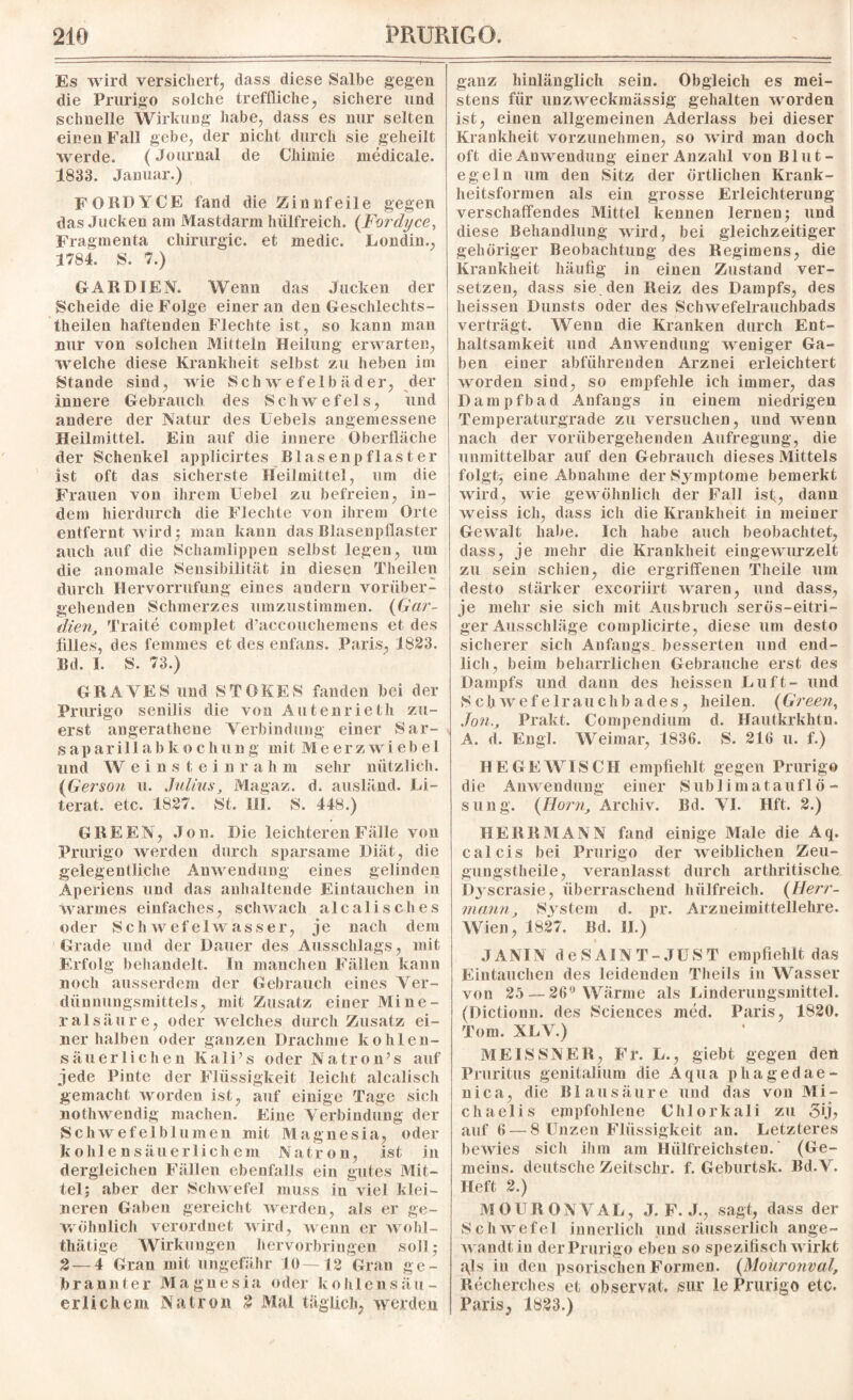 Es wird versichert, dass diese Salbe gegen die Prurigo solche treffliche, sichere und schnelle Wirkung habe, dass es nur selten einen Fall gebe, der nicht durch sie geheilt werde. (Journal de Chimie medieale. 1833. Januar.) FORDYCE fand die Zinnfeile gegen das Jucken am Mastdarm hiilfreich. (Fordyce, Fragmenta Chirurgie, et medic. Londin., 1784. S. 7.) GAR DIEN. Wenn das Jucken der Scheide die Folge einer an den Geschlechts - theilen haftenden Flechte ist, so kann man nur von solchen Mitteln Heilung erwarten, welche diese Krankheit selbst zu heben im Stande sind, wie Schwefelbäder, der innere Gebrauch des S chw e fel s, und andere der Natur des Hebels angemessene Heilmittel. Ein auf die innere Oberfläche der Schenkel applicirtes Blasenpflaster ist oft das sicherste Heilmittel, um die Frauen von ihrem Hebel zu befreien, in¬ dem hierdurch die Flechte von ihrem Orte entfernt wird; man kann das Blasenpflaster auch auf die Schamlippen selbst legen, um die anomale Sensibilität in diesen Theilen durch Hervorrufung eines andern vorüber¬ gehenden Schmerzes umzustimmen. (Gar¬ dien, Traite complet d’accouchemens et des Alles, des femsnes et des enfans. Paris, 1823. Bd. I. S. 73.) GRAYES und STOKES fanden bei der Prurigo senilis die von Autenrieth zu¬ erst angerathene Verbindung einer Sar¬ is a p a r i 11abkocliung mit Meerzwiebe 1 und W eins t einr a h in sehr nützlich. (Gerson u. Julius, Magaz. d. ausländ. Li¬ terat. etc. .1827. St. III. S. 448.) GREEN, Jon. Die leichteren Fälle von Prurigo werden durch sparsame Diät, die gelegentliche Anwendung eines gelinden Aperiens und das anhaltende Eintauchen in warmes einfaches, schwach alcalisches oder Schwefelwasser, je nach dem Grade und der Dauer des Ausschlags, mit Erfolg behandelt. In manchen Fällen kann noch ausserdem der Gebrauch eines Ver¬ dünnungsmittels, mit Zusatz einer Mine¬ ralsäure, oder welches durch Zusatz ei¬ ner halben oder ganzen Drachme kohlen¬ säuerlichen Kali’s oder Natron’s auf jede Pinte der Flüssigkeit leicht alcalisch gemacht worden ist, auf einige Tage sich nothwendig machen. Eine Verbindung der Schwefelblumen mit Magnesia, oder kohlensäuerlichem Natron, ist in dergleichen Fällen ebenfalls ein gutes Mit¬ tel; aber der Schwefel muss in viel klei¬ neren Gaben gereicht werden, als er ge¬ wöhnlich verordnet wird, wenn er wohl- thätige Wirkungen hervorbringen soll; 2 — 4 Gran mit ungefähr 10—12 Gran ge¬ brannter Magnesia oder kohlen säu¬ erlichem Natron 2 Mal täglich, werden ganz hinlänglich sein. Obgleich es mei¬ stens für unzweckmässig gehalten wrorden ist, einen allgemeinen Aderlass bei dieser Krankheit vorzunehmen, so wird man doch oft die Anwendung einer Anzahl von Blut¬ egeln um den Sitz der örtlichen Krank¬ heitsformen als ein grosse Erleichterung verschaffendes Mittel kennen lernen; und diese Behandlung wird, bei gleichzeitiger gehöriger Beobachtung des Regimens, die Krankheit häufig in einen Zustand ver¬ setzen, dass sie den Reiz des Dampfs, des heissen Üunsts oder des Schwefelrauchbads verträgt. Wenn die Kranken durch Ent¬ haltsamkeit und Anwendung weniger Ga¬ ben einer abführenden Arznei erleichtert worden sind, so empfehle ich immer, das Dampfbad Anfangs in einem niedrigen Temperaturgrade zu versuchen, und wenn nach der vorübergehenden Aufregung, die unmittelbar auf den Gebrauch dieses Mittels folgt-, eine Abnahme der Symptome bemerkt wird, wie gewöhnlich der Fall isf, dann weiss ich, dass ich die Krankheit in meiner Gewralt habe. Ich habe auch beobachtet, dass, je mehr die Krankheit eingewurzelt zu sein schien, die ergriffenen Theile um desto stärker exeoriirt waren, und dass, je mehr sie sich mit Ausbruch serös-eitri¬ ger Ausschläge complicirte, diese um desto sicherer sich Anfangs besserten und end¬ lich, beim beharrlichen Gebrauche erst des Dampfs und dann des heissen Luft- und S ch w efe Iran chba des, heilen. (Green, Jon., Prakt. Compendium d. Hautkrkhtn. A. d. Engl. Weimar, 1836. S. 216 u. f.) HE GE WISCH empfiehlt gegen Prurigo die Anwendung einer Sublimatauflö¬ sung. (Horn, Archiv. Bd. VI. Hft. 2.) HE RR MANN fand einige Male die Aq. calcis bei Prurigo der weiblichen Zeu- gungstheile, veranlasst durch arthritisclie Dyscrasie, überraschend hiilfreich. (Herr¬ mann, System d. pr. Arzneimittellehre. Wien, 1827. Bd. II.) JANIN deSAINT-JUST empfiehlt das Eintauchen des leidenden Theils in Wasser von 25 — 26° Wärme als Linderungsmittel. (Dictioun. des Sciences med. Paris, 1820. Tom. XLV.) MEISSNER, Fr. L., giebt gegen den Pruritus genitalium die Aqua pliagedae- nica, die Blausäure und das von Mi¬ chaelis empfohlene Chlorkali zu gij, auf 6 — 8 Unzen Flüssigkeit an. Letzteres bewies sich ihm am Hülfreichsteu. (Ge- meins. deutsche Zeitschr. f. Geburtsk. Bd.V. Heft 2.) M Ol RON VAL, J. F. J., sagt, dass der Schwefel innerlich und äusserlich ange¬ wandt in der Prurigo eben so spezifisch wirkt ajs in den psorischen Formen. (Moüronval, Recherches et observat, sur le Prurigo etc. Paris, 1823.)