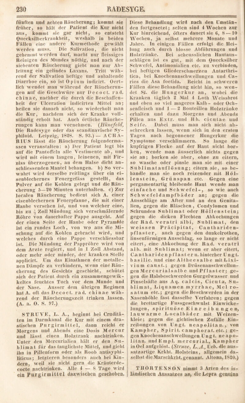 fünften und achten Räucherung; kommt sie früher, so hält der Patient die Kur nicht aus, kommt sie gar nicht, so entsteht Quecksilberkrankheit, weshalb in beiden Fällen eine andere Kurmethode gewählt werden muss. Die Salivation, die nicht gehemmt werden darf, macht nur fleissiges Reinigen des Mundes nöthig, und nach der siebenten Räucherung giebt man zur Ab¬ leitung ein gelindes Laxans. Tritt wäh¬ rend der Salivation heftige und anhaltende Diarrhoe ein, so ist Opium indicirt. Oert- lich wendet man während der Räucherun¬ gen auf die Geschwüre nur D e c o c t. rad. chinae, nachher die durch die Beschaffen¬ heit der Ulceration indicirten Mittel an; heilen sie danach nicht, so wiederholt man die Kur, nachdem sich der Kranke voll¬ ständig erholt hat. Auch örtliche Räuche¬ rungen kann man vornehmen. {Hünefeld, Die Radesyge oder das scandinavische Sy- philoid. Leipzig, 1828. S. 93.)— ACHA- R1US lässt die Räucherung folgenderma- ssen veranstalten: a) Der Patient legt bis auf die Pantoffeln alle Vestimente ab, und wird mit einem langen, leinenen, mit Fir¬ niss überzogenen, an dem Halse dicht an¬ schliessenden Mantel behängen, b) So ver¬ wahrt wird derselbe reitlings über ein ei¬ senblechernes Feuergefäss gestellt, das Pulver auf die Kohlen gelegt und die Räu¬ cherung 5—20 Minuten unterhalten, c) Zur localen Räucherung bedient sich A. einer eisenblechernen Feuerpfanne, die mit einer Haube versehen ist, und von M elcher eine, bis zu i Zoll Mündung sich verschmälernde Röhre von dauerhafter Pappe ausgeht. Auf der einen Seite der Haube oder Pyramide ist ein rundes Loch, von wo aus die Mi¬ schung auf die Kohlen gebracht wird, und welches durch eine Pappe verschliessbar ist. Die Mündung der Pappröhre wird von dem Arzte regiert, und in 1 Zoll Abstand, oder mehr oder minder, der kranken Stelle applicirt. Um das Einathmen der metalle¬ nen Dämpfe zu verhindern, wenn eine Räu¬ cherung des Gesichts geschieht, schützt sich der Patient durch ein zusammengewik- keltes feuchtes Tuch vor dem Munde und der Nase. Ausser dem übrigen Regimen hat A. oft das Decoct. rad. chinae wäh¬ rend der Räucherungszeit trinken lassen. (A. a. O. S. 97.) ST RU VE, L. A., beginnt bei Cruditä- ten im Darmkaual die Kur mit einem dra¬ stischen Pu rgirmittel, dann reicht er Morgens und Abends eine Dosis Mer cur und lässt einen Holztrank nachtrinken. Unter den Mercurialien hält er den Su¬ blimat für das tauglichste Mittel, und giebt ihn in Pillenform oder als Roob antisyphi- liticus; letzteren besonders auch bei Kin¬ dern, weil sie nicht gern die Kräuterde- cocte nachtrinken. Alle 4 — 8 Tage wird ein Purginnittel dazwischen geschoben. Diese Behandlung wird nach den Umstän¬ den fortgesetzt; selten sind 4 Wochen zur Kur hinreichend, öfters dauert sie 6, 8 —10 Wochen, ja selbst mehrere Monate und Jahre, ln einigen Fällen erfolgt die Hei¬ lung auch durch blosse Abführungen und Holztränke. Bei scheusslichen Hautaus- schlägen ist es gut, mit dem Quecksilber Sclnvefel, Antimonialien etc. zu verbinden, bei heftigen Gliederschmerzen Antarthri- tica, bei Knocheuanschwellungen und Ca- ries die Asa foetida. Reicht in schweren Fällen diese Behandlung nicht hin, so Mun¬ det Sjfc. die Hungerkur an, Avobei die Kranken täglich 2 Mal 4 Loth Weissbrot und eben so viel mageres Kalb- oder Och¬ senfleisch und 1 — 2 Bouteillen Holztränke erhalten und dazu Morgens und Abends Pillen aus Extr. und Hb. cicutae lind Seife. Dabei muss man sich nicht ab- schrecken lassen, wenn sich in den ersten Tagen nach begonnener Hungerkur die Symptome verschlimmern. So lange die lcupfrigen Flecke auf der Haut nicht bor¬ ken, xvende man äusserlich nichts gegen sie an; borken sie aber, ohne zu eitern, so wasche oder pinsle man sie mit einer Sublimatauflösung; eitern sie, so be¬ handle man sie noch reizender mit Höl¬ lenstein, Grünspan etc. Gegen eine pergamentartig bleibende Haut wende man einfache und Schwefel-, so Avie auch Sch we fei dampf bäder an; gegen die Ausschläge am After und an den Genita¬ lien, gegen die Bläschen , Condylomen und Schrunden Sublimat oder Höllenstein; gegen die dicken Flechten Abkochungen der Rad. veratri albi, Sublimat, den Aveissen Präcipitat, Canthariden- pflaster, auch gegen den dunkelrothen, linsenförmigen Ausschlag, so lange er nicht eitert, eine Abkochung der Rad. veratri alb. mit Sublimat; Avenn er aber eitert, Cant haridenp fl aste ru. hin terher U n g t. basilic. und eine Althees albe mitLixi- vium caust.; gegen Drüsenanschwellun¬ gen Mer cur ials alb e und Pflaster; ge¬ gen die HalsbeschAverden Gurgelwasser und Pinselsäfte aus Aq. ca leis, Cicuta, Su¬ blimat, Liquamen myrrhae, Mel ro- satum etc.; gegen dieBesclnverden in der Nasenhöhle fast dasselbe Verfahren; gegen die brettartige Fussgesclnvulst EinAvicke- lungen, spirituöse Einreibungen, lauAvarine Localbäder mit Weizen- kleie; gegen die gichtischen Zufälle Ein¬ reibungen von Ungt. neapolitan., von Kamplier, Spirit, camphorat. etc.; ge- gen KnochenanscliAvellungen Ungt. neapo¬ litan. uudEmpl. mercurial., Kampher inOel aufgelöst. {,Struve, L.A., Ueb. die aus¬ satzartige Krkht. Holsteins, allgemein da¬ selbst die Marschkrht. genannt. Altona, 1820.) THORTENSON nimmt 3 Arten des is¬ ländischen Aussatzes an, die Lepra genuina