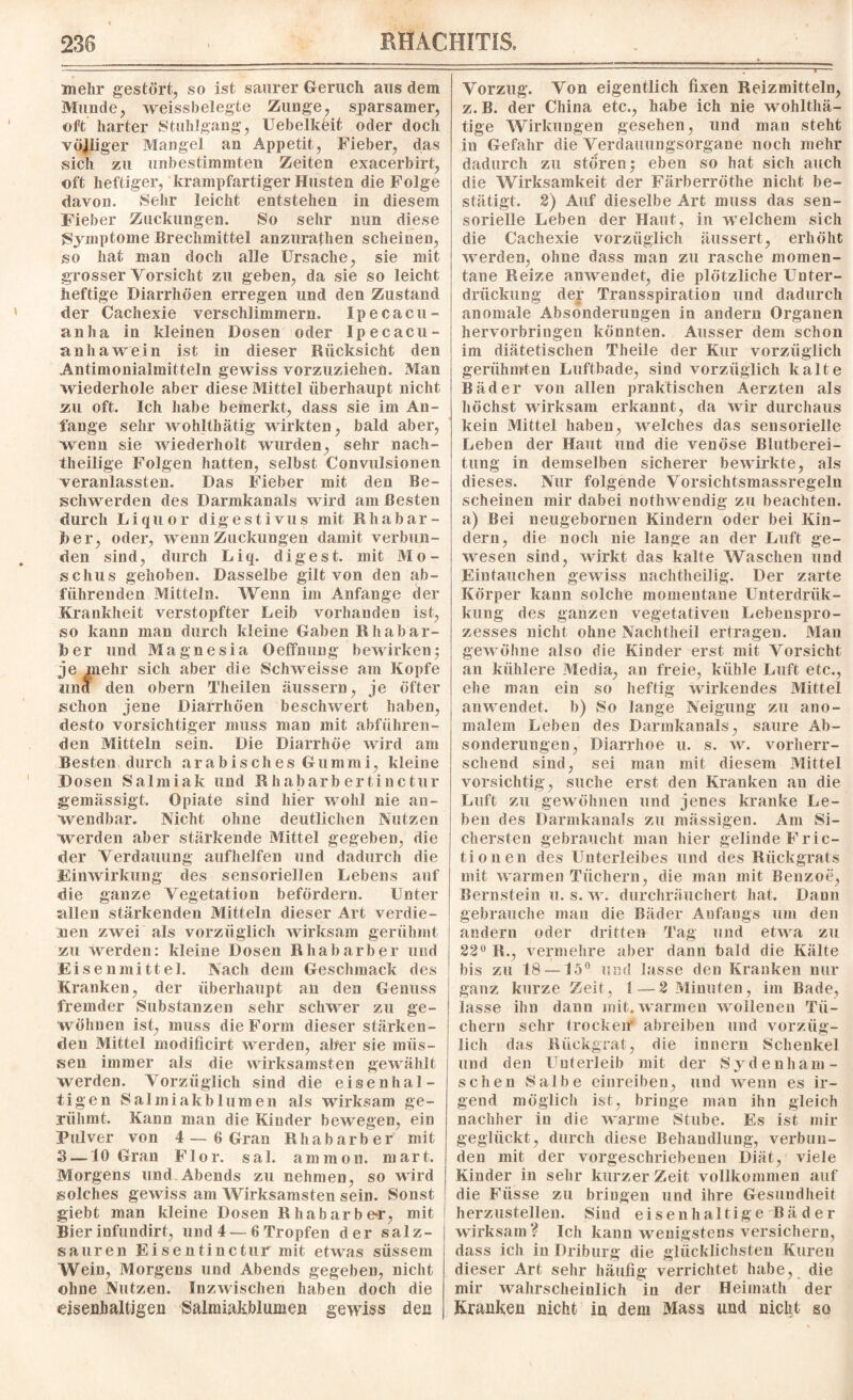 mehr gestört, so ist saurer Geruch aus dem Munde, weissbelegte Zunge, sparsamer, oft harter Stuhlgang, Uebelkeit oder doch völliger Mangel an Appetit, Fieber, das sich zu unbestimmten Zeiten exacerbirt, oft heftiger, krampfartiger Husten die Folge davon. Sehr leicht entstehen in diesem Fieber Zuckungen. So sehr nun diese Symptome Brechmittel anzurathen scheinen, so hat man doch alle Ursache, sie mit grosser Vorsicht zu geben, da sie so leicht heftige Diarrhöen erregen und den Zustand der Cachexie verschlimmern. Xpecacu- anha in kleinen Dosen oder Ip ecacu- anhawein ist in dieser Rücksicht den Antimonialmitteln gewiss vorzuziehen. Man wiederhole aber diese Mittel überhaupt nicht zu oft. Ich habe bemerkt, dass sie im An¬ fänge sehr wohlthätig wirkten, bald aber, wenn sie wiederholt wurden, sehr nach¬ theilige Folgen hatten, selbst Convulsionen veranlassten. Das Fieber mit den Be¬ schwerden des Darmkanals wird am Besten durch Liquor dig e s t i vu s mit Rhabar¬ ber, oder, wenn Zuckungen damit verbun¬ den sind, durch Liq. digest. mit Mo¬ schus gehoben. Dasselbe gilt von den ab¬ führenden Mitteln. Wenn im Anfänge der Krankheit verstopfter Leib vorhanden ist, so kann man durch kleine Gaben Rhabar¬ ber und Magnesia Oeffnung bewirken; je mehr sich aber die Schweisse am Kopfe und den obern Theilen äussern, je öfter schon jene Diarrhöen Sjeschwert haben, desto vorsichtiger muss man mit abführen¬ den Mitteln sein. Die Diarrhöe wird am Besten durch arabisches Gummi, kleine Dosen Salmiak und R habarb ertinc tur gemässigt. Opiate sind hier wohl nie an¬ wendbar. Nicht ohne deutlichen Nutzen werden aber stärkende Mittel gegeben, die der Verdauung auf helfen und dadurch die Einwirkung des sensoriellen Lebens auf die ganze Vegetation befördern. Unter s*llen stärkenden Mitteln dieser Art verdie¬ nen zwei als vorzüglich wirksam gerühmt zu werden: kleine Dosen Rhabarber und Eisenmittel. Nach dem Geschmack des Kranken, der überhaupt an den Genuss fremder Substanzen sehr schwer zu ge¬ wöhnen ist, muss die Form dieser stärken¬ den Mittel modificirt werden, aber sie müs¬ sen immer als die wirksamsten gewählt werden. Vorzüglich sind die eisenhal¬ tigen Salmiakblumen als wirksam ge¬ rühmt. Kann man die Kinder bewegen, ein Pulver von 4 — 6 Gran Rhabarber mit 3 —10 Gran Flor. sal. ammon. mart. Morgens und Abends zu nehmen, so wird solches gewiss am Wirksamsten sein. Sonst giebt man kleine Dosen Rhabarber, mit Bier infuudirt, und 4 — 6 Tropfen der salz¬ sauren Eisentinctur mit etwas süssem Wein, Morgens und Abends gegeben, nicht ohne Nutzen. Inzwischen haben doch die eisenhaltigen Salnüakblumen gewiss den Vorzug. Von eigentlich fixen Reizmitteln, z. B. der China etc., habe ich nie wohlthä- tige Wirkungen gesehen, und man steht in Gefahr die Verdauungsorgane noch mehr dadurch zu stören; eben so hat sich auch die Wirksamkeit der Färberröthe nicht be¬ stätigt. 2) Auf dieselbe Art muss das sen¬ sorielle Leben der Haut, in welchem sich die Cachexie vorzüglich äussert, erhöht werden, ohne dass man zu rasche momen¬ tane Reize anwendet, die plötzliche Unter¬ drückung der Transspiration und dadurch anomale Absonderungen in andern Organen hervorbringen könnten. Ausser dem schon im diätetischen Theile der Kur vorzüglich gerühmten Luftbade, sind vorzüglich kalte Bäder von allen praktischen Äerzten als höchst wirksam erkannt, da wir durchaus kein Mittel haben, welches das sensorielle Leben der Haut und die venöse Blutberei- tung in demselben sicherer bewirkte, als dieses. Nur folgende Vorsichtsmassregeln scheinen mir dabei nothwendig zu beachten, a) Bei neugebornen Kindern oder bei Kin¬ dern, die noch nie lange an der Luft ge¬ wesen sind, wirkt das kalte Waschen und Eintauchen gewiss nachtheilig. Der zarte Körper kann solche momentane Unterdriik- kung des ganzen vegetativen Lebenspro¬ zesses nicht ohne Nachtheil ertragen. Mau gewöhne also die Kinder erst mit Vorsicht an kühlere Media, an freie, kühle Luft etc., ehe man ein so heftig wirkendes Mittel anwendet, b) So lange Neigung zu ano¬ malem Leben des Darmkanals, saure Ab¬ sonderungen, Diarrhoe u. s. w. vorherr¬ schend sind, sei man mit diesem Mittel vorsichtig, suche erst den Kranken au die Luft zu gewöhnen und jenes kranke Le¬ ben des Darmkanals zu mässigen. Am Si¬ chersten gebraucht man hier gelinde Fric- tionen des Unterleibes und des Rückgrats mit warmen Tüchern, die man mit Benzoe, Bernstein u. s. w. durchräuchert hat. Daun gebrauche man die Bäder Anfangs um den andern oder dritten Tag und etwa zu 23° R., vermehre aber dann bald die Kälte bis zu 18 — 15° und lasse den Kranken nur ganz kurze Zeit, 1—2 Minuten, im Bade, lasse ihn dann mit. warmen wollenen Tü¬ chern sehr trocken abreiben und vorzüg¬ lich das Rückgrat, die innern Schenkel und den Unterleib mit der Sydenham- schen Salbe einreiben, und wenn es ir¬ gend möglich ist, bringe mau ihn gleich nachher in die warme Stube. Es ist mir geglückt, durch diese Behandlung, verbun¬ den mit der vorgeschriebenen Diät, viele Kinder in sehr kurzer Zeit vollkommen auf die Fiisse zu bringen und ihre Gesundheit herzustellen. Sind eisenhaltige Bä d er wirksam? Ich kann wenigstens versichern, dass ich in Driburg die glücklichsten Kuren dieser Art sehr häufig verrichtet habe, die mir wahrscheinlich in der Heiinath der Kranken nicht in dem Mass und nicht so