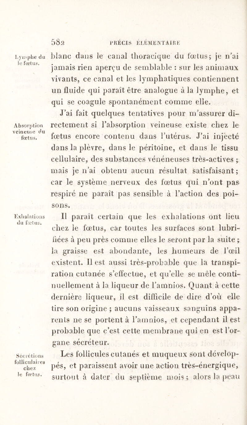 Lymphe du ie foetus. Absorption veineuse du fœtus. Exhale,lions du fœtus. Sécrétions folliculaires chez le fœtus. 58a PRÉCIS ÉLÉMENTAIRE blanc dans le canal thoracique du fœtus; je n'ai jamais rien aperçu de semblable : sur les animaux vivants, ce canal et les lymphatiques contiennent un fluide qui paraît être analogue à la lymphe, et qui se coagule spontanément comme elle. J'ai fait quelques tentatives pour m'assurer di¬ rectement si l'absorption veineuse existe chez le fœtus encore contenu dans buteras. J'ai injecté dans la plèvre, dans le péritoine, et dans le tissu cellulaire, des substances vénéneuses très-actives ; mais je n’ai obtenu aucun résultat satisfaisant; car le système nerveux des fœtus qui n’ont pas respiré ne paraît pas sensible à l’action des poi¬ sons. Il paraît certain que les exhalations ont lieu chez le fœtus, car toutes les surfaces sont lubri- liées à peu près comme elles le seront par la suite ; la graisse est abondante, les humeurs de l’œil existent. Il est aussi très-probable que la transpi¬ ration cutanée s’effectue, et qu’elle se mêle conti¬ nuellement à la liqueur de l’amnios. Quant à cette dernière liqueur, il est difficile de dire d’où elle tire son origine ; aucuns vaisseaux sanguins appa¬ rents ne se portent à l’amnios, et cependant il est probable que c’est cette membrane qui en est l’or¬ gane sécréteur. Les follicules cutanés et muqueux sont dévelop¬ pés, et paraissent avoir une action très-énergique, surtout à dater du septième mois ; alors la peau