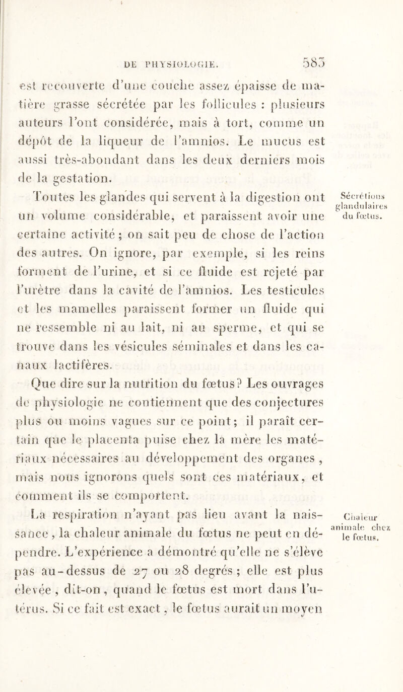 est recouvert^ d’une couche assez épaisse de ma¬ tière grasse sécrétée par les follicules : plusieurs auteurs l’ont considérée, mais à tort, comme un dépôt de la liqueur de l’amnios. Le mucus est aussi très-abondant dans les deux derniers mois de la gestation. Toutes les glandes qui servent à la digestion ont un volume considérable, et paraissent avoir une certaine activité; on sait peu de chose de l’action des autres. On ignore, par exemple, si les reins forment de l’urine, et si ce lluide est rejeté par l’urètre dans la cavité de l’amnios. Les testicules et les mamelles paraissent former un lluide qui ne ressemble ni au lait, ni au sperme, et qui se trouve dans les vésicules séminales et dans les ca¬ naux lactifères. Que dire sur la nutrition du fœtus? Les ouvrages de physiologie ne contiennent que des conjectures plus ou moins vagues sur ce point; il paraît cer¬ tain que le placenta puise chez la mère les maté¬ riaux nécessaires au développement des organes , mais nous ignorons quels sont ces matériaux, et comment ils se comportent. fai respiration n’ayant pas lieu avant la nais¬ sance , la chaleur animale du fœtus ne peut en dé¬ pendre. L’expérience a démontré qu’elle ne s’élève pas au-dessus de 27 ou 28 degrés; elle est plus élevée , dit-on, quand le fœtus est mort dans l’u¬ térus. Si ce fait est exact, le fœtus aurait un moyen 7 v Sécrétions glandulaires du fœtus. Chaleur animale chez le fœtus.