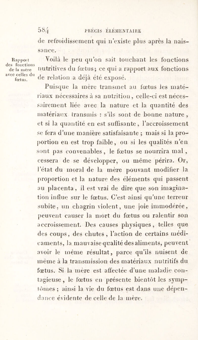 Rapport des fonctions de la mère avec celles du fœtus. 58 j PRÉCIS ÉLÉMENTAIRE de refroidissement qui n’existe plus après la nais¬ se nce. Voilà le peu qu’on sait touchant les fonctions nutritives du fœtus; ce qui a rapport aux fonctions de relation a déjà été exposé. Puisque la mère transmet au fœtus les maté¬ riaux nécessaires à sa nutrition , celle-ci est néces¬ sairement liée avec la nature et la quantité des matériaux transmis : s’ils sont de bonne nature , et si la quantité en est suffisante, l’accroissement se fera d’une manière satisfaisante ; mais si la pro¬ portion en est trop faible, ou si les qualités n’en sont pas convenables, le fœtus se nourrira mal , cessera de se développer, ou même périra. Or, l’état du moral de la mère pouvant modifier la proportion et la nature des éléments qui passent au placenta, il est vrai de dire que son imagina¬ tion influe sur le fœtus. C’est ainsi qu’une terreur subite, un chagrin violent, une joie immodérée, peuvent causer la mort du fœtus ou ralentir son accroissement. Des causes physiques, telles que des coups, des chutes , l’action de certains médi¬ caments, la mauvaise qualité des aliments, peuvent avoir le même résultat, parce qu’ils nuisent de même à la transmission des matériaux nutritifs du fœtus. Si la mère est affectée d’une maladie con¬ tagieuse , le fœtus en présente bientôt les symp¬ tômes ; ainsi la vie du fœtus est dans une dépen¬ dance évidente de celle de la mère.