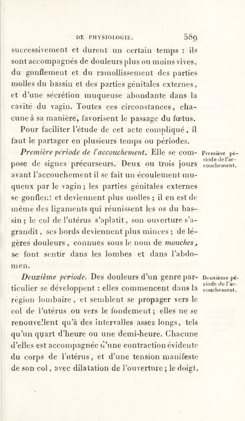 successivement et durent un certain temps : ils sont accompagnés de douleurs plus ou moins vives, du gonflement et du ramollissement des parties molles du bassin et des parties génitales externes, et d une sécrétion muqueuse abondante dans la cavité du vagin. Toutes ces circonstances, cha¬ cune à sa manière, favorisent le passage du fœtus. Pour faciliter l’étude de cet acte compliqué, il faut le partager en plusieurs temps ou périodes. Première période de C accouchement. Elle se com- Première pé- 1 • , . . riode de Pac- pOSe de signes précurseurs. Deux ou trois jours couchement. avant l’accouchement il se fait un écoulement mu¬ queux par le vagin ; les parties génitales externes se gonflent et deviennent plus molles ; il en est de même des ligaments qui réunissent les os du bas¬ sin ; le col de l’utérus s’aplatit, son ouverture s’a¬ grandit , scs bords deviennent plus minces ; de lé¬ gères douleurs , connues sous le nom de mouches> se font sentir dans les lombes et dans l’abdo¬ men. Deuxième période. Des douleurs d’un genre par- Deuxième pé- ticulier se développent : elles commencent dans la couchement. région lombaire , et semblent se propager vers le col de l’utérus ou vers le fondement; elles ne se renouvellent qu’à des intervalles assez longs, tels qu’un qyart d’heure ou une demi-heure. Chacune d’elles est accompagnée d’une contraction évidente du corps de l’utérus, et d’une tension manifeste de son col, avec dilatation de l’ouverture; le doigt.