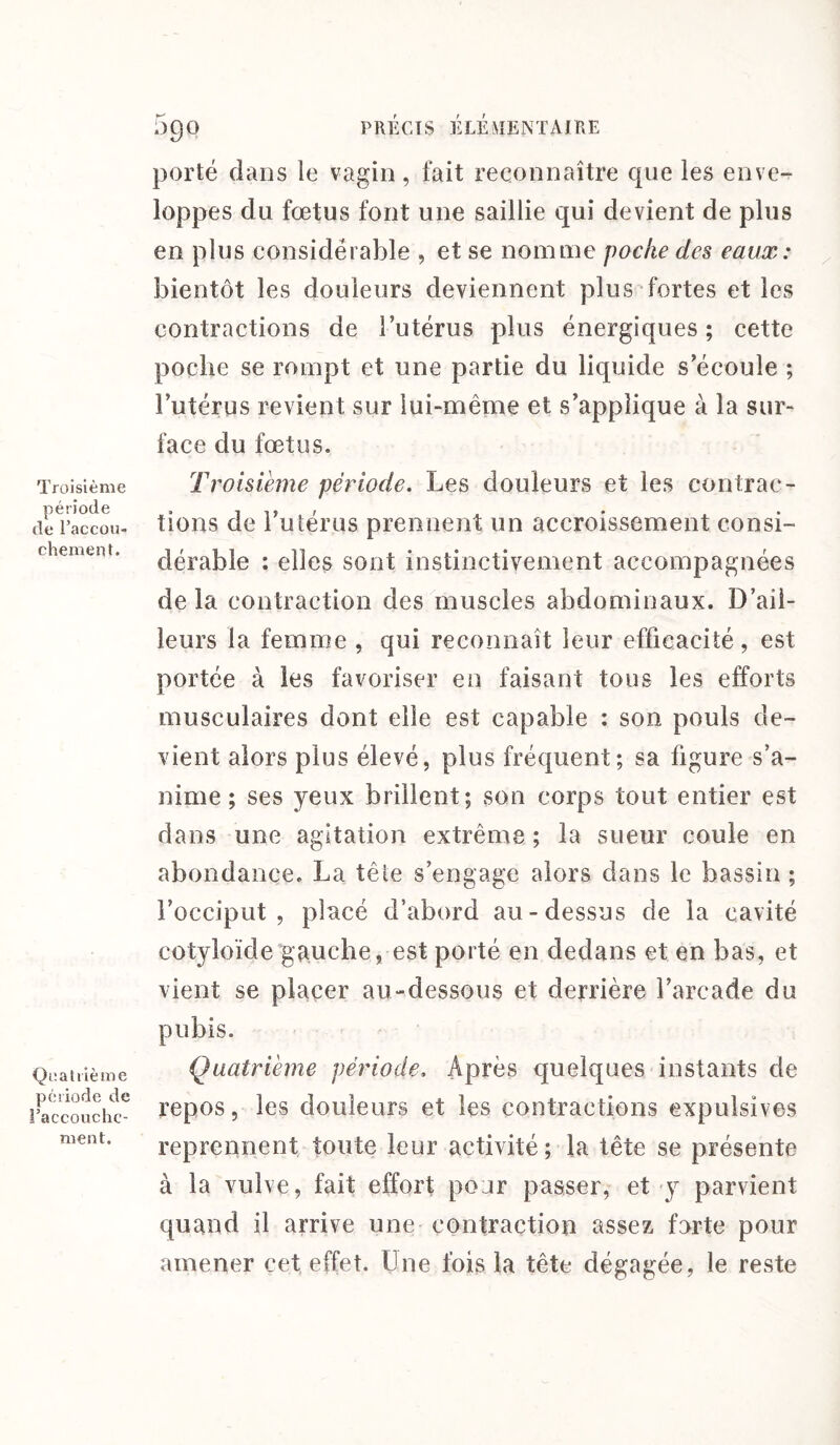 Troisième période de l'accou¬ chement. Quatrième période de l’accouche¬ ment. 590 PRÉCIS ÉLÉMENTAIRE porté clans le vagin, fait reconnaître cpie les enve¬ loppes du fœtus font une saillie qui devient de plus en plus considérable , et se nomme poche des eaux: bientôt les douleurs deviennent plus fortes et les contractions de l’utérus plus énergiques ; cette poche se rompt et une partie du liquide s’écoule ; l’utérus revient sur lui-même et s’applique à la sur¬ face du fœtus. Troisième période. Les douleurs et les contrac¬ tions de l’utérus prennent un accroissement consi¬ dérable : elles sont instinctivement accompagnées de la contraction des muscles abdominaux. D’ail¬ leurs la femme , qui reconnaît leur efficacité, est portée à les favoriser en faisant tous les efforts musculaires dont elle est capable : son pouls de¬ vient alors plus élevé, plus fréquent; sa figure s’a¬ nime ; ses yeux brillent; son corps tout entier est dans une agitation extrême ; la sueur coule en abondance. La tête s’engage alors dans le bassin ; l’occiput, placé d’abord au-dessus de la cavité cotyloïde gauche, est porté en dedans et en bas, et vient se placer au-dessous et derrière l’arcade du pubis. Quatrième période. Après quelques instants de repos, les douleurs et les contractions expulsîves reprennent toute leur activité; la tête se présente à la vulve, fait effort pour passer, et y parvient quand il arrive une contraction assez forte pour amener cet effet. Une fois la tête dégagée, le reste