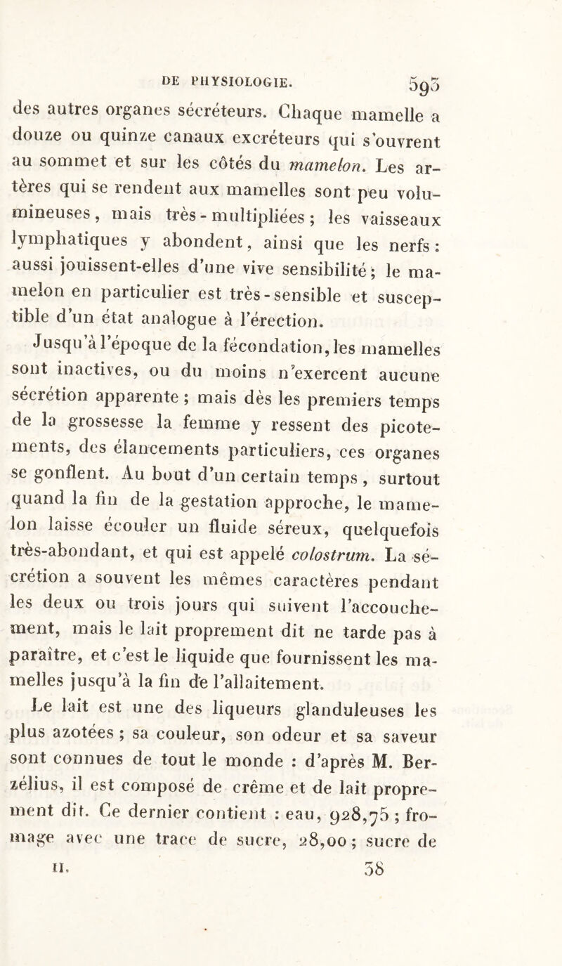 des autres organes sécréteurs. Chaque mamelle a douze ou quinze canaux excréteurs qui s’ouvrent au sommet et sur les côtés du mamelon. Les ar¬ tères qui se rendent aux mamelles sont peu volu¬ mineuses, mais très - multipliées ; les vaisseaux hmphatiques y abondent, ainsi que les nerfs: aussi jouissent-elles d une vive sensibilité ; le ma¬ melon en particulier est très - sensible et suscep¬ tible d’un état analogue à l'érection. Jusqu a l’époque de la fécondation, les mamelles sont inactives, ou du moins n exercent aucune sécrétion apparente ; mais dès les premiers temps de la grossesse la femme y ressent des picote¬ ments, des élancements particuliers, ces organes se gonflent. Au bout d’un certain temps , surtout quand la fin de la gestation approche, le mame¬ lon laisse écouler un fluide séreux, quelquefois très-abondant, et qui est appelé colostrum. La sé¬ crétion a souvent les mêmes caractères pendant les deux ou trois jours qui suivent l’accouche- ment, mais le lait proprement dit ne tarde pas à paraître, et c’est le liquide que fournissent les ma¬ melles jusqua la fin de l’allaitement. Le lait est une des liqueurs glanduleuses les plus azotées ; sa couleur, son odeur et sa saveur sont connues de tout le monde : d’après M. Ber- zélius, il est composé de crème et de lait propre¬ ment dit. Ce dernier contient : eau, 928,75 ; fro¬ mage avec une trace de sucre, 28,00; sucre de n. 58