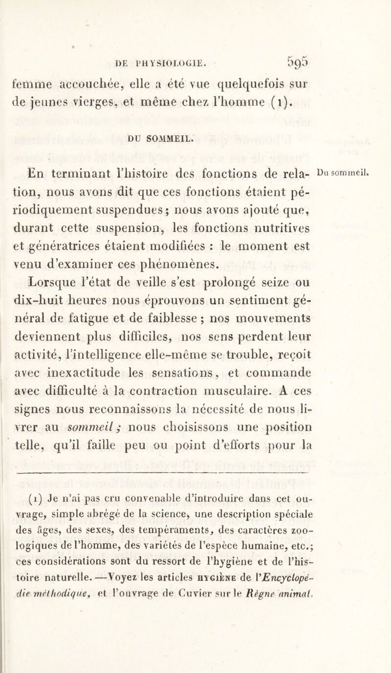 % femme accouchée, elle a été vue quelquefois sur de jeunes vierges, et même chez l’homme (1). DU SOMMEIL. En terminant l’histoire des fonctions de rela- Du sommeil, tion, nous avons dit que ces fonctions étaient pé¬ riodiquement suspendues ; nous avons ajouté que, durant cette suspension, les fonctions nutritives et génératrices étaient modifiées : le moment est venu d’examiner ces phénomènes. Lorsque l’état de veille s’est prolongé seize ou dix-huit heures nous éprouvons un sentiment gé¬ néral de fatigue et de faiblesse ; nos mouvements deviennent plus difficiles, nos sens perdent leur activité, l’intelligence elle-même se trouble, reçoit avec inexactitude les sensations, et commande avec difficulté à la contraction musculaire. A ces signes nous reconnaissons la nécessité de nous li¬ vrer au sommeil; nous choisissons une position telle, qu’il faille peu ou point d’efforts pour la (1) Je n’ai pas cru convenable d’introduire dans cet ou¬ vrage, simple abrégé de la science, une description spéciale des âges, des sexes, des tempéraments, des caractères zoo¬ logiques de l’homme, des variétés de l’espèce humaine, etc.; ces considérations sont du ressort de l’hygiène et de l’his¬ toire naturelle. —Voyez les articles higiène de VEncyclopé¬ die méthodique, et l’ouvrage de Cuvier sur le Règne animal,