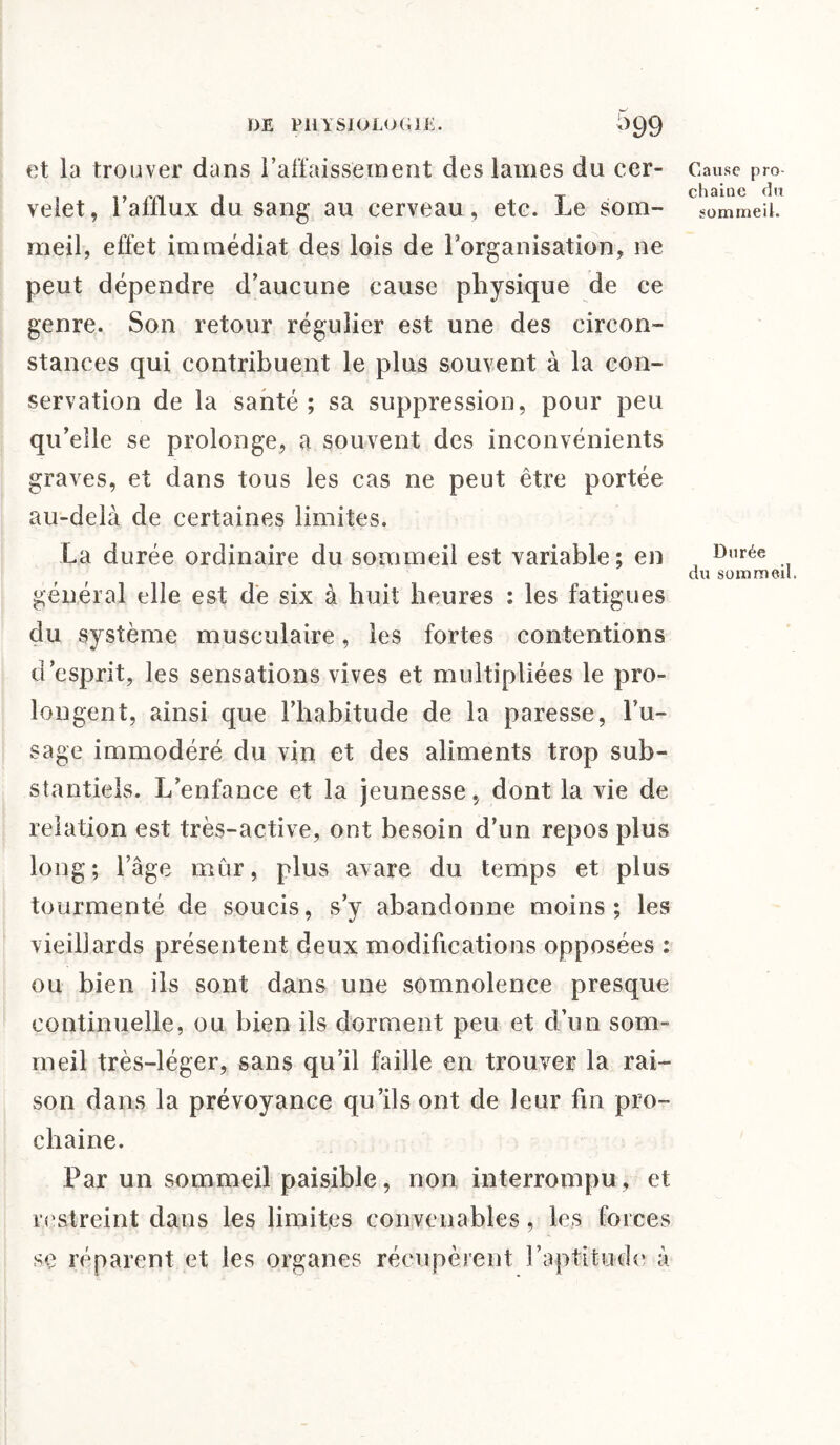 et la trouver dans l’affaissement des lames du cer- Cause pro- . T chaîne du veiet, 1 afflux du sang au cerveau, etc. Le som- g0mmeiL meil, effet immédiat des lois de l’organisation, ne peut dépendre d’aucune cause physique de ce genre. Son retour régulier est une des circon¬ stances qui contribuent le plus souvent à la con¬ servation de la santé ; sa suppression, pour peu qu’elle se prolonge, a souvent des inconvénients graves, et dans tous les cas ne peut être portée au-delà de certaines limites. La durée ordinaire du sommeil est variable; en , Dnrée du sommeil. général elle est de six à huit heures : les fatigues du système musculaire, les fortes contentions d’esprit, les sensations vives et multipliées le pro¬ longent, ainsi que l’habitude de la paresse, l’u¬ sage immodéré du vin et des aliments trop sub¬ stantiels. L’enfance et la jeunesse, dont la vie de relation est très-active, ont besoin d’un repos plus long; l’âge mûr, plus avare du temps et plus tourmenté de soucis, s’y abandonne moins; les vieillards présentent deux modifications opposées : ou bien ils sont dans une somnolence presque continuelle, ou bien ils dorment peu et d’un som¬ meil très-léger, sans qu’il faille en trouver la rai¬ son dans la prévoyance qu’ils ont de leur fin pro¬ chaine. Par un sommeil paisible, non interrompu, et restreint dans les limites convenables, les forces se réparent et les organes récupèrent l’aptitude à