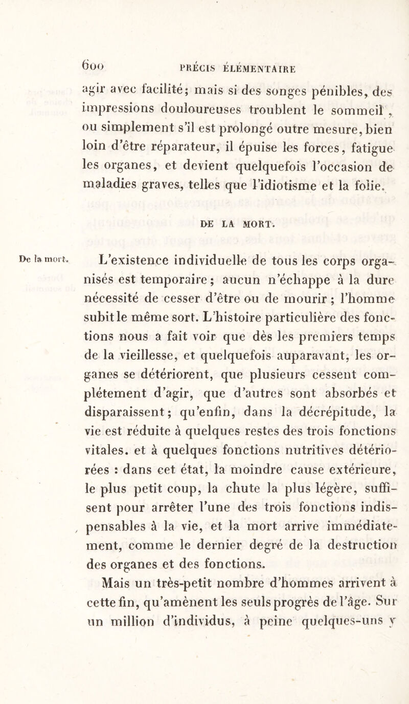 agir avec facilité; mais si des songes pénibles, des impressions douloureuses troublent le sommeil , ou simplement s’il est prolongé outre mesure, bien loin detre réparateur, il épuise les forces, fatigue les organes, et devient quelquefois l’occasion de maladies graves, telles que l’idiotisme et la folie. DE LA MORT. L’existence individuelle de tous les corps orga¬ nisés est temporaire; aucun n’échappe à la dure nécessité de cesser d’être ou de mourir ; l’homme subit le même sort. L’histoire particulière des fonc¬ tions nous a fait voir que dès les premiers temps de la vieillesse, et quelquefois auparavant, les or¬ ganes se détériorent, que plusieurs cessent com¬ plètement d’agir, que d’autres sont absorbés et disparaissent; qu’enfin, dans la décrépitude, la vie est réduite à quelques restes des trois fonctions vitales, et à quelques fonctions nutritives détério¬ rées : dans cet état, la moindre cause extérieure, le plus petit coup, la chute la plus légère, suffi¬ sent pour arrêter l’une des trois fonctions indis¬ pensables à la vie, et la mort arrive immédiate¬ ment, comme le dernier degré de la destruction des organes et des fonctions. Mais un très-petit nombre d’hommes arrivent à cette fin, qu’amènent les seuls progrès de l’âge. Sur un million d’individus, à peine quelques-uns y