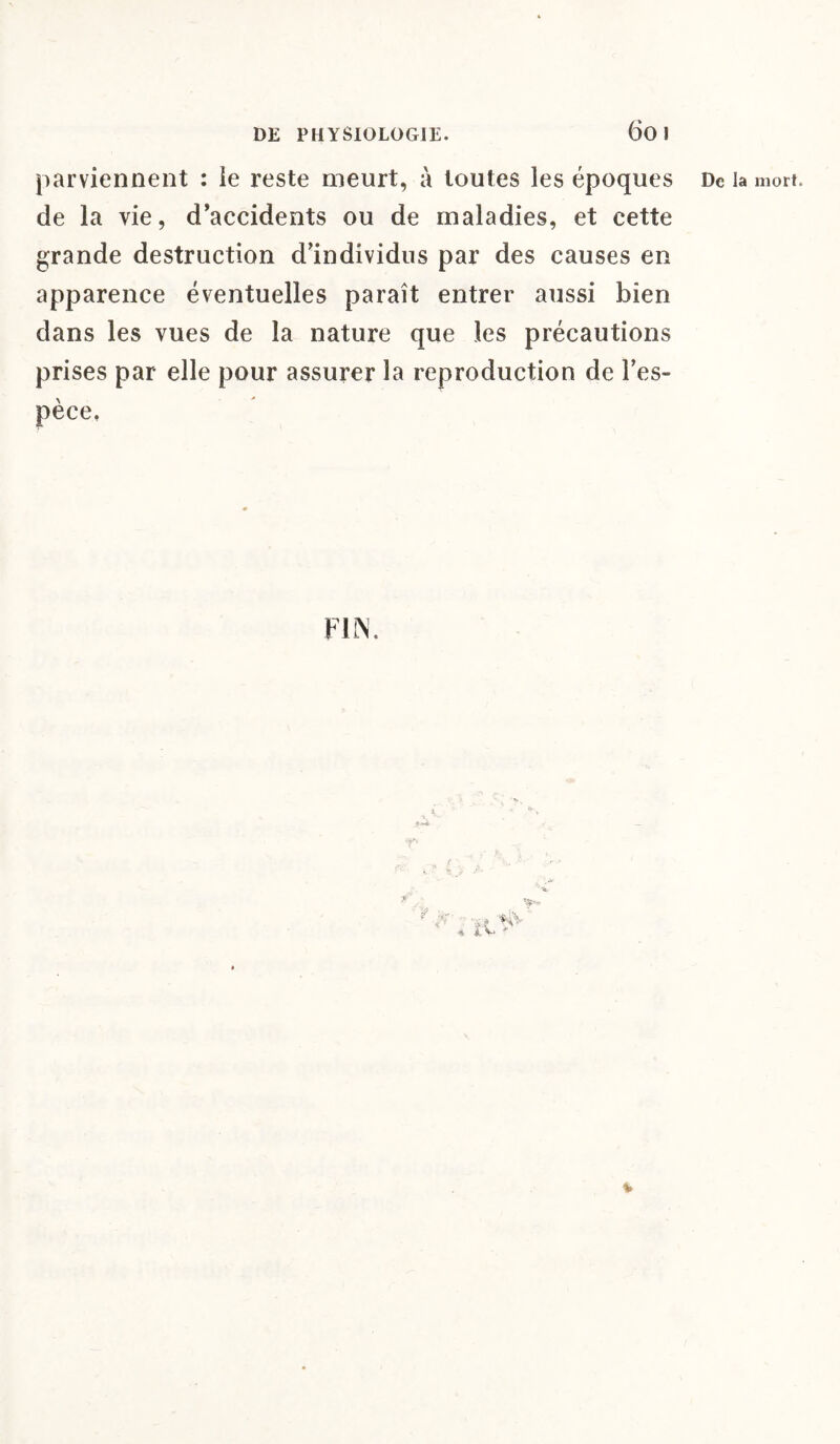 DE PHYSIOLOGIE. 60 1 de la vie, d’accidents ou de maladies, et cette grande destruction d’individus par des causes en apparence éventuelles paraît entrer aussi bien dans les vues de la nature que les précautions prises par elle pour assurer la reproduction de l’es¬ pèce.