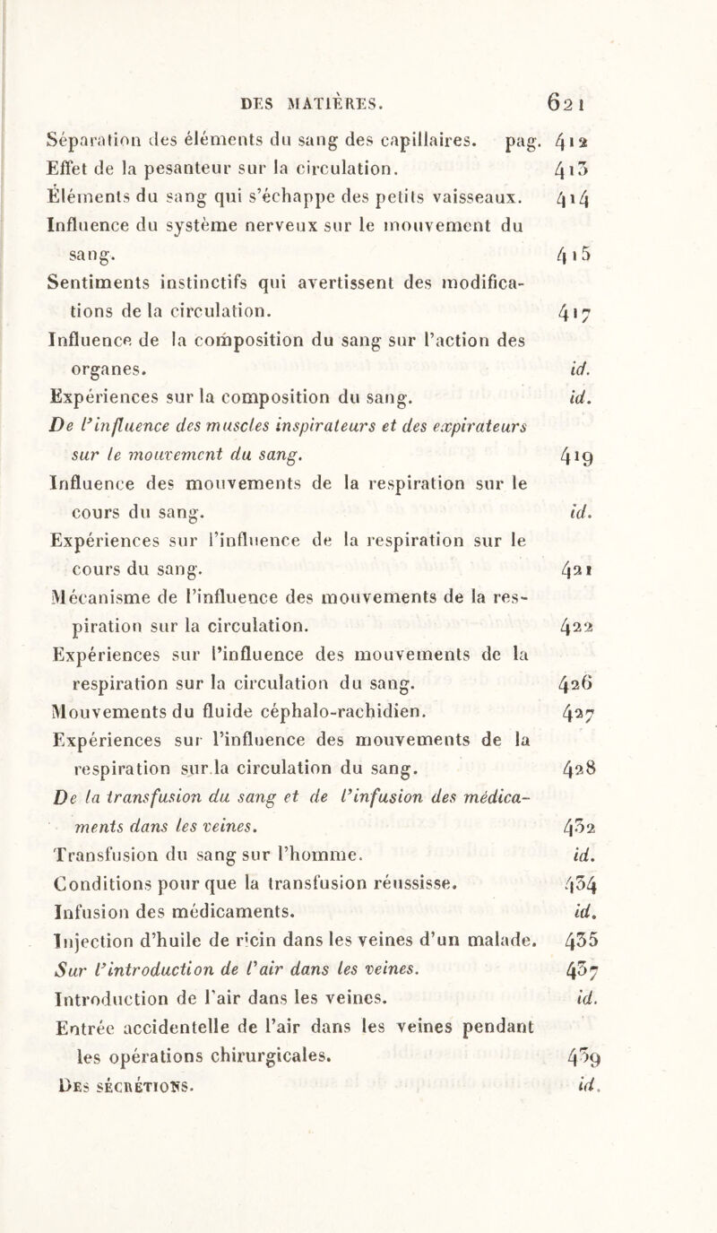 Séparation des éléments du sang des capillaires. pag. 4 >2 Effet de la pesanteur sur la circulation. Éléments du sang qui s’échappe des petits vaisseaux. 414 Influence du système nerveux sur le mouvement du sang. 4 Sentiments instinctifs qui avertissent des modifica¬ tions delà circulation. 4*7 Influence de la composition du sang sur l’action des organes. id. Expériences sur la composition du sang. id. De l’influence des muscles inspirateurs et des expirateurs sur le mouvement du sang. 4*9 Influence des mouvements de la respiration sur le cours du sang. id. Expériences sur l’influence de la respiration sur le cours du sang. 431 Mécanisme de l’influence des mouvements de la res¬ piration sur la circulation. 422 Expériences sur l’influence des mouvements de la respiration sur la circulation du sang. 42^ Mouvements du fluide céphalo-rachidien. 427 Expériences sur l’influence des mouvements de la respiration sur la circulation du sang. 42^ De la transfusion du sang et de l’infusion des médica¬ ments dans les veines. Transfusion du sang sur l’homme. id. Conditions pour que la transfusion réussisse. 4^4 Infusion des médicaments. id. Injection d’huile de r;cin dans les veines d’un malade. Lj35 Sur l’introduction de l’air dans les veines. 4^7 Introduction de l’air dans les veines. id. Entrée accidentelle de l’air dans les veines pendant les opérations chirurgicales. 4% Des sécrétions. id.