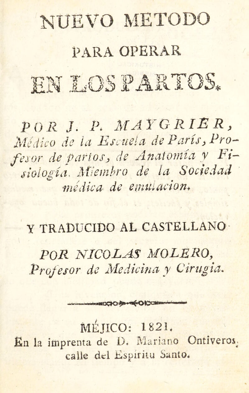 NUEVO METODO PARA OPERAR 4* POR J. P. AfAYG RIB R , Médico de la Escuela de Parts, Pro- fesor de partos, de Anatomía v Ei- sioio£'ííi> Miembro de la Soctedad lÍíCíél lIC 6t fltlit í^iC lOlit Y TRADUCIDO AL CASTELLANO POR NICOLAS MOLEROy Profesor de Medicina y C ir ligia. MÉJICO: 1821* En la imprenta de D. Mariano Ontiveros^ calle del Espíritu Santo.