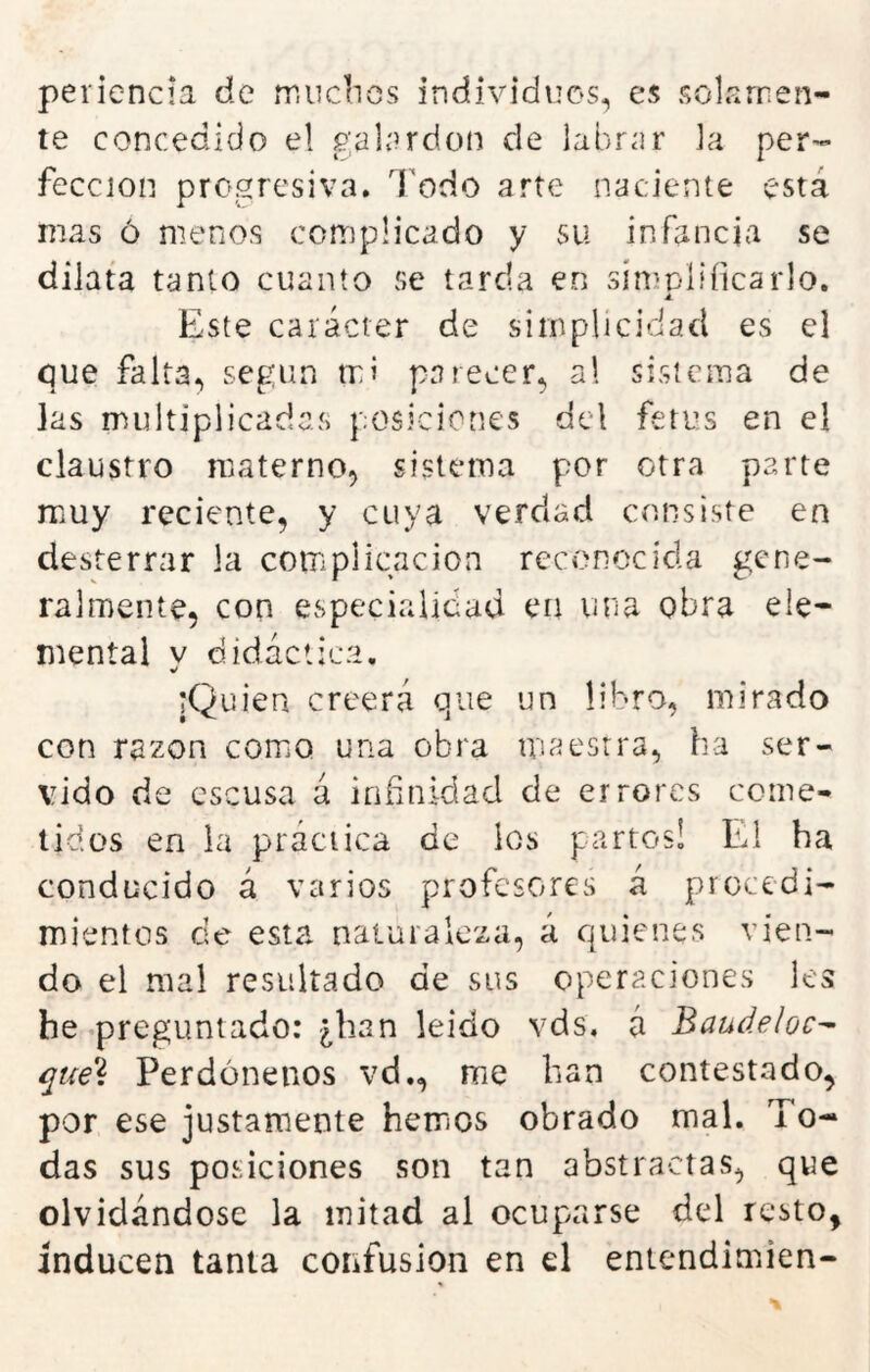 periencia de mucbos individuos, es solamen- te concedido el galí^rdon de labrar la per- fección progresiva. Todo arte naciente está mas ó menos complicado y su infancia se dilata tanto cuanto se tarda en simplificarlo. á. Este carácter de simplicidad es el que falta, según mi parecer, al sistema de las multiplicadas posiciones del fetos en el claustro materno, sistema por otra parte muy reciente, y cuya verdad consiste en desterrar la complicación reconocida gene- ralmente, con especialidad en uria obra ele- mental y didáctica. iQüien creerá que un libro, mirado con razón como una obra maestra, ha ser- vido de escusa á infinidad de errores come- tidos en la práctica de los partos! El ha conducido á varios profesores á procedi- mientos de esta naturaleza, á quienes vien- do el mal resultado de sus operaciones les he preguntado: ¿han leído vds, á Baudeloc^ que{ Perdónenos vd., me han contestado, por ese justamente hemos obrado mal. To- das sus posiciones son tan abstractas, que olvidándose la mitad al ocuparse del resto, inducen tanta confusión en el entendimien-