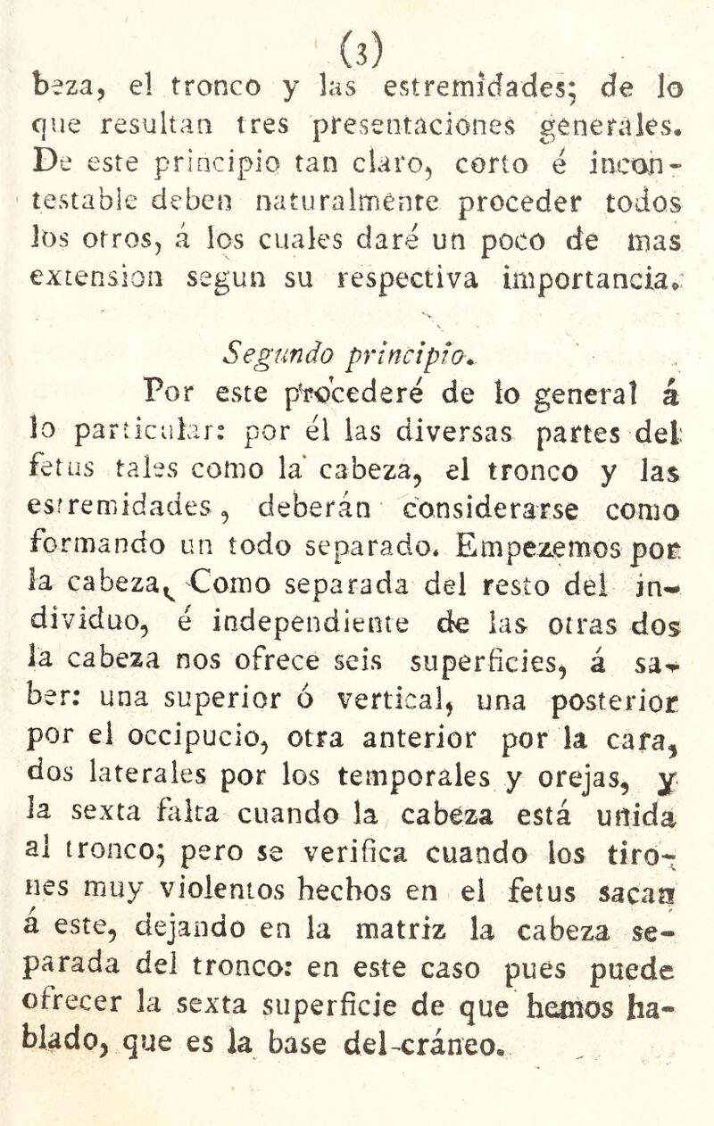beza, el tronco y las estremídades; de lo c]ue resultan tres presentaciones generales. De este principio tan claro, corto e incon- testable deben naturalmente proceder todos los otros, á les cuales clare un poco de mas extensión según su respectiva importancia.: Segundo principio* Por este pWcederé de lo general á lo part icuhr: por él las diversas partes del: fetus tales como la cabeza, el tronco y las esrremidades, deberán considerarse como formando un iodo separado. Empezemos por: la cabezal^ Como separada del resto del in- dividuo, é independiente de las otras dos la cabeza nos ofrece seis superficies, á sa^r ber; una superior ó vertical, una posterior por el occipucio, otra anterior por la cara, dos laterales por los temporales y orejas, y la sexta falta cuando la cabeza está unida al tronco; pero se verifica cuando los tiro- nes muy violentos hechos en el fetus sacan a este, dejando en la matriz la cabeza se- parada del tronco: en este caso pues puede ofrecer la sexta superficie de que hemos ha- blado, que es la base del-cráneo.