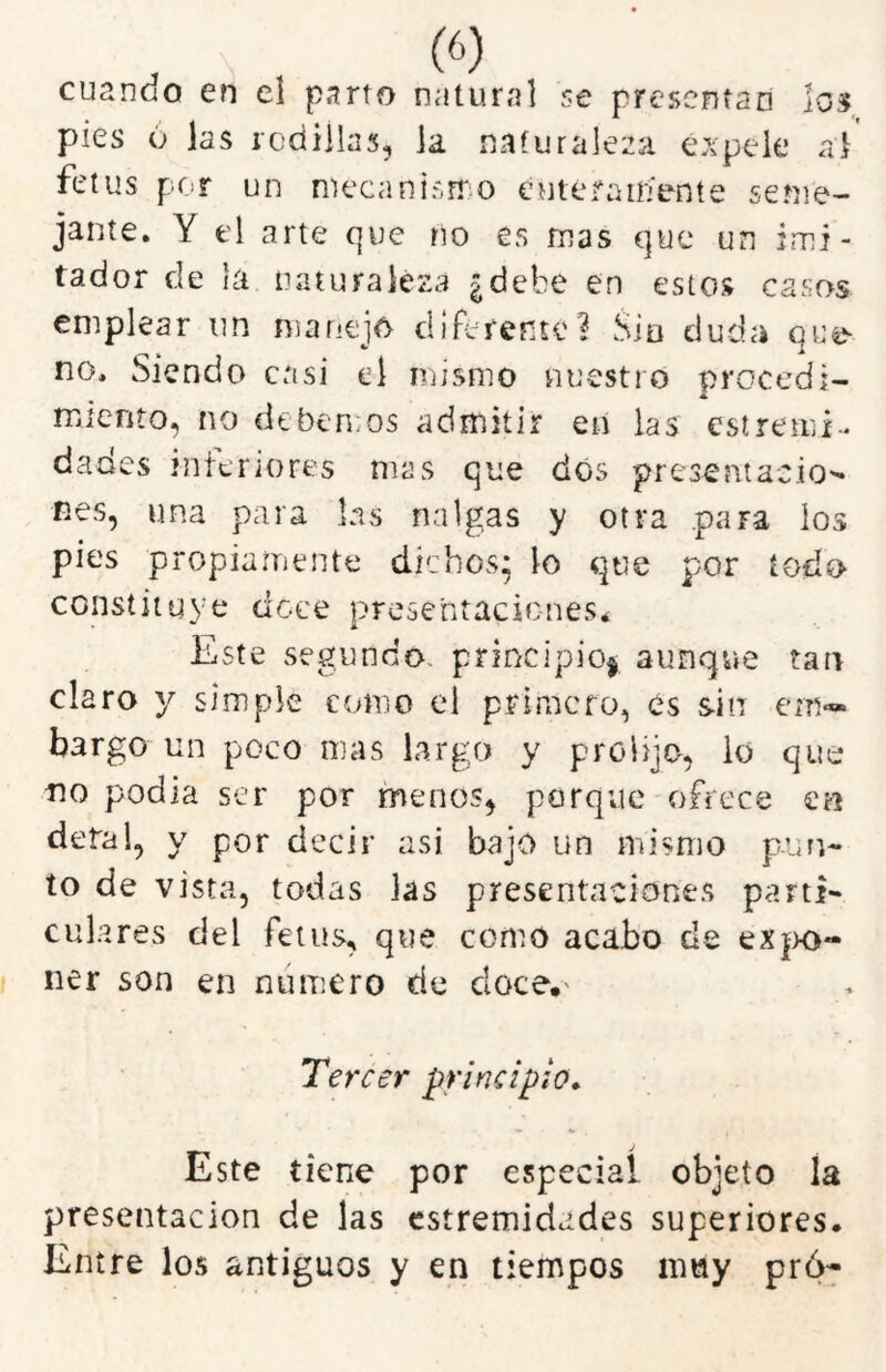 . (6) cuando en el parto natural se prescnfan los pies ó las rodillas, la naturaleza expele al fetus pcT un mecanisrTiO eutefaifiente seme- jante. Y el arte que no es mas que un imi- tador de la naturaleza ¿debe en estos casos emplear un manejo diférente? Sia duda que- no. Siendo casi el iriismo nuestro procedí- miento, no debemos admitir en las estremi- dades interiores mas que dos presentación nes, una para las nalgas y otra .para los pies propiarriente dichos* lo que por todo constituye doce presentaciones* Este segundo, principio^ aunque tan claro y simple como el primero, es sin em- bargo un poco mas largo y prolijo, lo que no podia ser por menos, porque ofrece en deta!, y por decir asi bajo un mismo pun- to de vista, todas las presentaciones parti- culares del fetus, que como acabo de eX|>o- ner son en numero de doce. Tercer principio» Este tiene por especial, objeto la presentación de las estremidades superiores. Entre los antiguos y en tiempos muy pró-