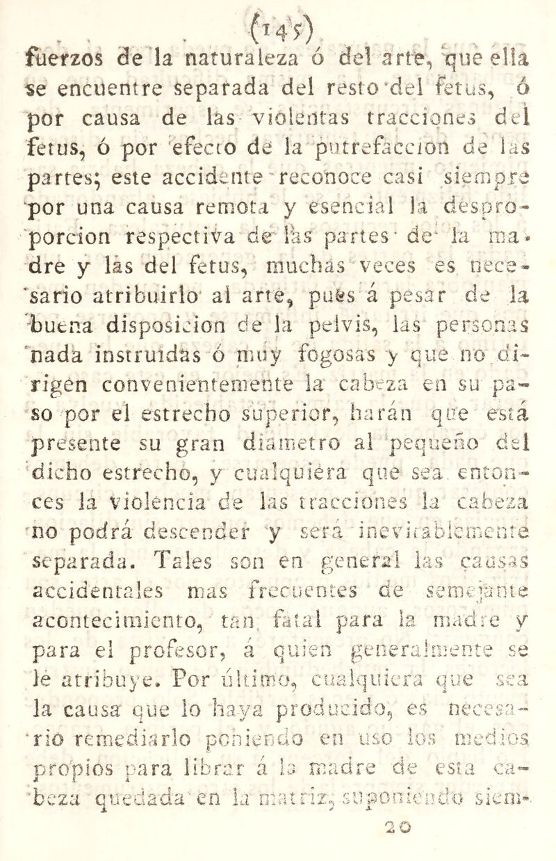 . . . füerzos de la naturaleza ó del arte, que ella «e encuentre separada del resto*dei fetus, ó •í por causa de las violentas tracciones del fétus, ó por 'efecto de la putrefacción de las partes; este accidente'reconoce casi siempre por una causa remota y esencial la despro- porción respectiva de las partes-de‘ la ma- dre y lás del fetus, muchas veces es nece- 'sario atribuirlo’ ai arte, pu^s á pesar de la buena disposición de la pelvis, las personas *nada instruidas ó muy fogosas y que no di- rigen convenientemente la cabeza en su pa- so por el estrecho superior, harán que está presente su gran diámetro al ‘pequeño del 'dicho estrecho, y cualquiera que sea enton- ces la violencia de las tracciones la cabeza 'no podrá descender y será inev i í s b le iiiC n t e separada. Tales son en general las causas accidentales mas frecuentes de semeianie acontecimiento, tan, fatal para la madre y para el profesor, a quien generalmente se le atribuye. Por iihimo, cualquiera que sea la causa que lo haya producido, es tu río remediarlo poniendo en uso los n pjropios para librar á la madre de esta ca- 'beza quedada en la matriz^ suponiendo siem if’ccsn m-aios 20