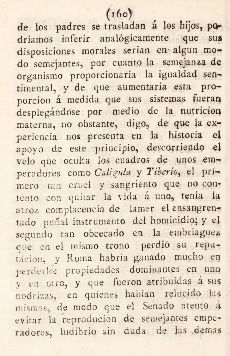 (i6o> de los padres se trasladan á los hijos, pQr driamos inferir analógicamente que sus disposiciones morales serian en* algún mo- do semejantes, por cuanto la semejanza de organismo proporcionaria la igualdad sen- timental, y de que aumentarla esta pro- porción á medida que sus sistemas fueran desplegándose por medio de la nutrición materna, no obstante, digo, de qi>e la ex- periencia nos presenta en la historia el apoyo de este principio, descorriendo el velo que oculta los cuadros de unos em- peradores como Caliguld y Tiberio^ el pri- mero tan cruel y sangriento que no coii’» tentó con quitar la vida a uno, tenia la atroz complacencia de lamer el ensangren- tado puñal instrumento del homicidio; y el segundo tan obcecado en la embriaguez que en el mismo trono perdió su repu- t/icion, y Roma habria ganado mucho en perderlo: propiedades dominantes en uno y en otro, y que fueron atribuidas á sus nodrizas, en quienes habian relucido las nn'smas, de modo que el Senado atento á evitar la ’reproducion de semejantes empe- radores, ludibrio sin duda de las .demas