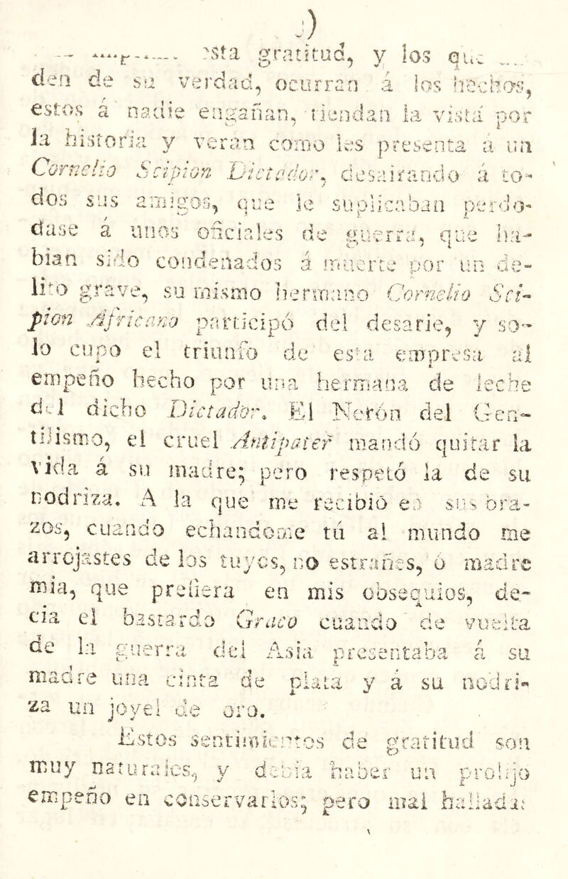 sía gratitud, y los eu. do* i- J.> ¿ i •> ? ' • c 'Ti) í víT r ^ lij; H.UT), \ho , o curran a los ii'Oc hos, ian , id anda n la vista por como les presenta t: i U Í1 rt ador. des airando á tO‘- 1 le suplicaban pe í A •oJO' les d e ÍV ;f ÍT trra, que J na» os á ULiCr ce por un o e - 1 ' !l errn tino (Jome lio Kj i i— pión Ajricayio participo del rlesarie, y sO'- lo cupo el triunio de es^i empresa al empeño hecho por una heruíana de leche dd dicho Dictador. El Nerón del Gen» tiJismo, ei cruel Antipatef mandó quitar la vida á su madre; pero respetó la de su nodriza. A la que me recibió ea sí:> bra- zos, cuando echándome tó al mundo me arrojastes de los tuyos, no estrarícs, ó madre mia, que preíiera en mis obsequios, de- cia ei bastardo Graco cuando de vuelta Ge la guerra dcl Asia presentaba á su maare una cinta de t; za un joyel de oro T ! T f -5 y a SU iiocirÍ« Estos secriniicptos de p;rsiritud son muy naturales, y debía haber un probjo empeño ea conservarlos; pero mal halladi;