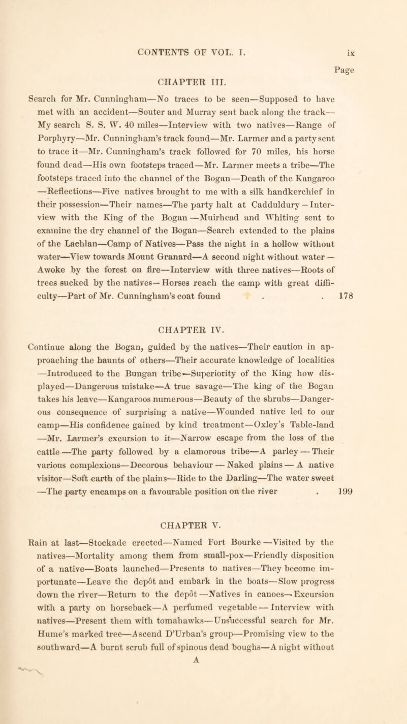 CHAPTER III. Page Searcli for Mr. Cunningham—No traces to be seen—Supposed to have met with an accident—Souter and Murray sent back along the track— My search S. S. VV. 40 miles—Interview with two natives—Range of Porphyry—Mr. Cunningham’s track found—Mr. Larmer and a party sent to trace it—Mr. Cunningham’s track followed for 70 miles, his horse found dead—His own footsteps traced—Mr. Larmer meets a tribe—The footsteps traced into the channel of the Bogan—Death of the Kangaroo —Reflections—Five natives brought to me with a silk handkerchief in their possession—Their names—The party halt at Cadduldury — Inter¬ view with the King of the Bogan —Muirhead and Whiting sent to examine the dry channel of the Bogan—Search extended to the plains of the Lachlan—Camp of Natives—Pass the night in a hollow without water—View towards Mount Granard—A second night without water Awoke by the forest on fire—Interview with three natives—Roots of trees sucked by the natives— Horses reach the camp with great diffi¬ culty—Part of Mr. Cunningham’s coat found . . 178 CHAPTER IV. Continue along the Bogan, guided by the natives—Their caution in ap¬ proaching the haunts of others—Their accurate knowledge of localities —Introduced to the Bungan tribe—Superiority of the King how dis¬ played—Dangerous mistake—A true savage—The king of the Bogan takes his leave—Kangaroos numerous—Beauty of the shrubs—Danger¬ ous consequence of surprising a native—Wounded native led to our camp—His confidence gained by kind treatment—Oxley’s Table-land —Mr. Larmer’s excursion to it—Narrow escape from the loss of the cattle —The party followed by a clamorous tribe—A parley — Their various complexions—Decorous behaviour — Naked plains — A native visitor—Soft earth of the plains—Ride to the Darling—The water sweet —The party encamps on a favourable position on the river . 199 CHAPTER V. Rain at last—Stockade erected—Named Fort Bourke—Visited by the natives—Mortality among them from small-pox—Friendly disposition of a native—Boats launched—Presents to natives—They become im¬ portunate—Leave the depot and embark in the boats—Slow progress down the river—Return to the depot—Natives in canoes—Excursion with a party on horseback—A perfumed vegetable—Interview with natives—Present them with tomahawks—Unsuccessful searcli for Mr. Hume’s marked tree—Ascend D’Urban’s group—Promising view to the southward—A burnt scrub full of spinous dead boughs—A night without A