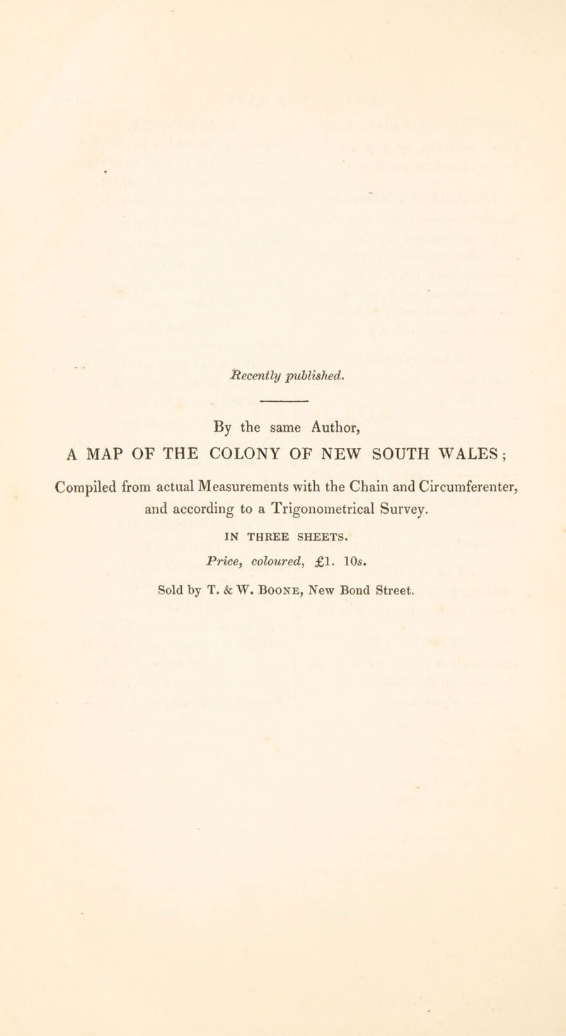 Recently published. By the same Author, A MAP OF THE COLONY OF NEW SOUTH WALES; Compiled from actual Measurements with the Chain and Circumferenter, and according to a Trigonometrical Survey. IN THREE SHEETS, Price, coloured, £1. 10s. Sold by T. & W. Boone, New Bond Street.