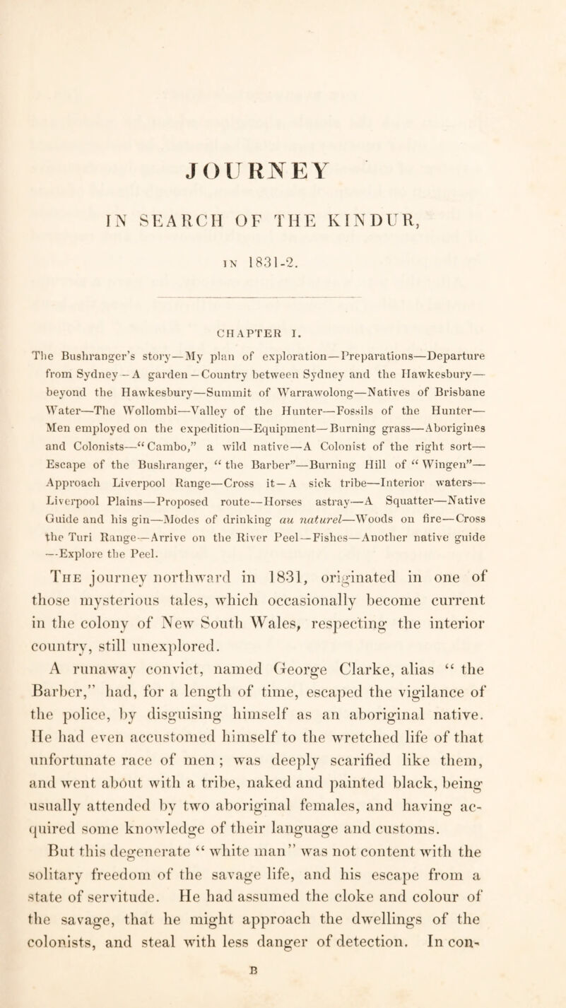 liN SEARCH OF THE KINDER, i\ 1831-2. CHAPTER I. Tlie Busliranger’s stoi’y—^ly p5an of exploration—Preparations—Departure from Sydney—A garden— Country between Sydney and the Ilawkesbury— beyond the Hawkesbury—Summit of Warrawolong—Natives of Brisbane Water—The Wollombi—Valley of the Hunter—Fossils of the Hunter— Men employed on the expedition—Equipment—Burning grass—Aborigines and Colonists—“Cambo,” a wild native—A Colonist of the right sort— Escape of the Bushranger, ‘‘ the Barber”—Burning Hill of Wingen”— Approach Liverpool Range—Cross it—A sick tribe—Interior waters— Liverpool Plains—Proposed route—Horses astray—A Squatter—Native Guide and his gin—JModes of drinking an naturel—Woods on fire—Cross the Turi Range—Arrive on the River Peel—Fishes—Another native guide —Explore the Peel. The journey northward in 1831, originated in one of those mysterious tales, which occasionally become current in the colony of New South Wales, respecting the interior country, still unexplored. A runaway convict, named George Clarke, alias “ the Barber,” had, for a length of time, escaped the vigilance of the police, ])y disguising himself as an aboriginal native, lie had even accustomed himself to the wretched life of that unfortunate race of men; was deeply scarified like them, and went about with a tribe, naked and painted black, being usually attended l)y two aboriginal females, and having ac- (piired some knowledge of their language and customs. But this de2:enerate “ white man” was not content with the solitary freedom of the savage life, and his escape from a state of servitude. He had assumed the cloke and colour of the savage, that he might approach the dwellings of the colonists, and steal with less danger of detection. In con- B